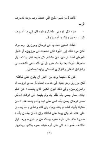 ‫ﻗﺎﻟﺕ ﻟـﻪ ﺘﻤﺎﻡ: ﻤﻠﻴﺢ ﺍﻟﻠﻲ ﻋﻴﻴﺕ ﻭﺼـﺭﺕ ﺘﻌـﺭﻑ‬
                                                    ‫ﺍﻟﺭﺏ.‬

‫ﻤﻨﻭﻩ ﻗﺎل ﺇﻨﻭﻩ ﺒﻲ ﻋﹼﺔ.؟. ﻭﻤﻨﻭﻩ ﻗﺎل ﺇﻨﻲ ﻤﺎ ﺃﻋـﺭﻑ‬
                           ‫ِﻠ‬                           ‫-‬
                         ‫ﺍﻟﺭﺏ. ﺒﻌﺩﻴﻥ ﻭﺍﻴﺎﻙ ﻴﺎ ﺃﻡ ﻤﺭﺯﻭﻕ.‬

‫ﻓﻌﻠﺕ ﺍﻟﺴﻨﻴﻥ ﻓﻌﻠـﻬﺎ ﻓﻲ ﻓﺭﺤﺎﻥ ﻭﻤﺭﺯﻭﻕ. ﻭﺴـﻭﺍﺀ‬
‫ﺃﻜﺎﻥ ﻤﺭﺩ ﺫﻟﻙ ﺇﻟﻰ ﺍﻷﺒﻭﺓ ﺍﻟﺘﻲ ﻨﻀﺠﺕ ﻓﻲ ﻤﺭﺯﻭﻕ، ﺃﻭ ﺘﺫﻟﻴل‬
                                           ‫‪‬‬
‫ﺍﻟﻤﺭﺽ ﻟﻌﻨﺎﺩ ﻓﺭﺤﺎﻥ، ﻓﺈﻥ ﻤﺸﺎﻋﺭ ﻜل ﻤﻨﻬﻤﺎ ﺸﺎﺒـﻬﺎ ﺘﺤـﻭل‬
‫ﻤﻠﺤﻭﻅ. ﺃﺩﺭﻜﺎ ﺒﻌﺩ ﻭﻗـﺕ ﻁﻭﻴـل ﺃﻥ ﺍﻟﺘﻤـﺎﻫﻲ ﺍﻟﺸﺨﺼـﻲ‬
         ‫ﻭﺍﻟﺘﻭﺍﻓﻕ ﺍﻟﺫﻫﻨﻲ ﻭﺍﻟﺘﻭﺍﺯﻱ ﺍﻟﻤﺴﻠﻜﻲ ﺒﻴﻨﻬﻤﺎ ﻤﺴﺘﺤﻴل.‬

‫ﻜﺎﻥ ﻜل ﻤﻨﻬﻤﺎ ﻴﺭﻴﺩ ﻤﻥ ﺍﻵﺨﺭ ﺃﻥ ﻴﻜﻭﻥ ﻋﻠﻰ ﺸﺎﻜﻠﺘﻪ.‬
‫ﻟﻜﻥ ﻤﺭﺯﻭﻕ ﻭﻫﻭ ﻴﻨﺘﺒﻪ ﺇﻟﻰ ﻋﻨـﺎﺀ ﺍﻟﺘﻌﺎﻤـل ﻤـﻊ ﺍﻟﺭﺅﺴـﺎﺀ‬
‫ﻭﺍﻟﻤﺭﺅﻭﺴﻴﻥ، ﻭﺇﻟﻰ ﺫﻟﻙ ﺍﻟﺒﻭﻥ ﺍﻟﻜﺒﻴﺭ ﺍﻟﺫﻱ ﻴﻔﺼﻠـﻪ ﻋﻥ ﻋﺎﻟﻡ‬
‫ﺍﺒﻨﺘﻪ، ﺼﺎﺭ ﻴﺤﺱ ﺒﺄﻨﻪ ﻅﻠﻡ ﺃﺒﺎﻩ ﻭﻟﻡ ﻴﻔﻬﻤﻪ. ﻓﻲ ﺍﻟﻭﻗﺕ ﺍﻟـﺫﻱ‬
‫ﺼﺎﺭ ﻓﺭﺤﺎﻥ ﻴﺤﺱ ﺒﺄﻨﻪ ﻗﺴﻰ ﻋﻠﻰ ﺍﺒﻨﻪ ﻭﻟـﻡ ﻴﻨﺼـﻔﻪ. ﻜـﺎﻥ‬
‫ﻤﻔﺘﻭﻨﺎ ﺒﺄﺒﻴﻪ، ﻟﻜﻨﻪ ﻟﻡ ﻴﻜﻨﻪ ﻴﻭﻤﹰ، ﻭﺇﻥ ﻗﻠﺩﻩ ﻭﺍﻗﺘﺩﻯ ﺒـﻪ ﻭﺴـﺎﺭ‬
                           ‫ﺎ‬                        ‫ﹰ‬
‫ﻋﻠﻰ ﻫﺩﺍﻩ. ﻟﻡ ﻴﻜﻥ ﻴﻭﻤﺎ ﻋﻠﻰ ﺸﺎﻜﻠﺘﻪ ﻭﺇﻥ ﻜـﺎﻥ ﻴﻅـﻥ ﺒﺄﻨـﻪ‬
                               ‫ﹰ‬
‫ﺼﻭﺭﺓ ﻋﻨﻪ. ﻅل ﻁﻴﻠﺔ ﻋﻤﺭﻩ ﻴﺒﺤﺙ ﻋﻥ ﺠـﺫﻭﺭﻩ، ﻭﻴﺤـﺎﻭل‬
‫ﺍﻜﺘﺸﺎﻑ ﺃﺼﻭﻟـﻪ ﺍﻟﺘﻲ ﻅل ﺃﺒﻭﻩ ﻁﻴﻠﺔ ﻋﻤﺭﻩ ﻴﻜﺘﻤﻬﺎ ﻭﻴﺨﻔﻴﻬﺎ.‬

                          ‫٦١٤‬
 