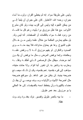 ‫ﻭﻟﻴﺱ ﻋﻠﻰ ﻁﺭﻴﻘﺔ ﺴﻭﺍﻩ. ﺇﻨﻪ ﻟﻡ ﻴﺨﻁﺊ ﺍﻟﻘﺭﺍﺭ، ﻭﻟﺭﺒـﻤﺎ ﺃﺴﺎﺀ‬
‫ﺠﺒﺭﺍﻥ، ﺭﺤﻤﻪ ﺍﷲ، ﺍﻻﺨﺘﻴﺎﺭ. ﻜﺎﻥ ﻋﻠﻰ ﺠﺒﺭﺍﻥ ﺃﻥ ﻴﻠﺠﺄ ﺇﻟـﻰ‬
‫ﻤﻥ ﻴﻤﻜﻥ ﺍﻟﻠﺠﻭﺀ ﺇﻟﻴﻪ ﻭﻟﻴﺱ ﺇﻟﻰ ﺃﻗﺭﺏ ﺒﻴﺕ، ﻭﻟﻭ ﻜﺎﻥ ﻤﺸﺭﻉ‬
‫ﺍﻷﺒﻭﺍﺏ. ﻤﻊ ﻫﺫﺍ ﻅل ﻤﺭﺯﻭﻕ ﺒﺭﺍ ﺒﺄﺒﻴﻪ، ﺭﻏﻡ ﻜل ﻤﺎ ﻗﺎﺴـﺎﻩ‬
                        ‫ﹰ‬
‫ﻤﻥ ﺭﺩﻭﺩ ﻓﻌﻠـﻪ ﺴﻭﺍﺀ ﺒﺎﻟﻜﻠﻤﺎﺕ ﺃﻭ ﺍﻟﺼﻔﻌﺎﺕ. ﺃﻨﻪ ﻟﻴﺱ ﻭﻟﺩ.‬
‫ﺒل ﺤﻜﻴﻡ ﻴﻤﺎﺭﺱ ﺍﻟﺤﻜﻤﺔ ﻤﻥ ﺨﻼل ﻋﻠﻤﻪ ﻭﻟﻴﺱ ﻤـﻥ ﺨـﻼل‬
‫ﻋﻠﻭﻡ ﺍﻟﺸﻴﻭﺥ. ﻭﻫﺎ ﻫﻭ ﻴﺤﺎﻭل ﻤﺩﺍﻭﺍﺘﻪ، ﻓﻼ ﻴﺠﺩ ﻤﻨـﻪ ﺴـﻭﻯ‬
‫ﺍﻟﺼﺩﻭﺩ ﻭﺍﻟﻨﻜﺭﺍﻥ. ﻟﻭ ﻴﻔﻬﻡ ﻤﺭﺯﻭﻕ ﺃﻨـﻪ ﻻ ﻴـﺭﻓﺽ ﻋﻠﻤـﻪ‬
‫ﻭﺤﻜﻤﺘﻪ، ﻭﺇﻨﻤﺎ ﻴﺭﻓﺽ ﺍﻟﻤﺭﺽ ﺒـﻤﺜل ﻤﺎ ﻴﺭﻓﺽ ﺃﻥ ﻴﻜـﻭﻥ‬
‫ﺃﺤﺩ ﻤﺭﻀﺎﻩ. ﺴﻴﻅل ﻤﺜل ﺍﻟﺭﺼﺎﺹ ﺍﻟـﺫﻱ ﺃﻁﻠﻘـﻪ ﻭﻨﻘﻠــﻪ‬
‫ﻭﺤﺎﺭﺏ ﺒﻪ ﻭﺘﺎﺠﺭ ﺒﻪ. ﻟﻥ ﺘﺨﻭﺭ ﺃﺒﺩﺍ ﻗﻭﺍﻩ. ﻭﺇﺫﺍ ﺤﺎﻨﺕ ﻤﻨﻴﺘﻪ،‬
                       ‫ﹰ‬
‫ﺴﻴﺫﻫﺏ ﺇﻟﻰ ﻗﺒﺭﻩ ﺒﻘﺩﻤﻴﻪ. ﻨﻌﻡ ﺒﻘﺩﻤﻴﻪ، ﻭﻗﺒـل ﺫﻟـﻙ ﺴﻴﺼـﻨﻊ‬
‫ﻀﺭﻴﺤﻪ ﺒﻴﺩﻴﻪ. ﻟﻥ ﻴﺩﻓﻥ ﻤﻥ ﻏﻴﺭ ﺸﺎﻫﺩ. ﺒل ﺴﻴﺭﺘﻔﻊ ﻀﺭﻴﺤﻪ‬
‫ﻤﺜل ﺃﻀﺭﺤﺔ ﺍﻷﻨﺒﻴﺎﺀ ﻭﺍﻷﻭﻟﻴﺎﺀ، ﻭﺴـﻭﻑ ﻴﻭﺼـﻲ ﺃﻥ ﻴﻅـل‬
‫ﻤﻀﺎﺀ ﺒﺎﻟﻜﻬﺭﺒﺎﺀ ﻭﺃﻥ ﻴﺨﻁﻁ ﺍﺴﻤﻪ ﺒﺎﻟﻔﺴﻴﻔﺴﺎﺀ: ﺇﺵ ﻫﺎ ﺍﻟﺤﻜﻲ‬
                                                ‫‪‬‬
                          ‫ﻴﺎ ﺒﻭ ﻤﺭﺯﻭﻕ. ﺒﻌﺩ ﻋﻤﺭ ﻁﻭﻴل.‬

‫ﻤﺎ ﺒﻴﻪ ﺒﺎﻟﻌﻤﺭ ﻁﻭﻴل ﻭﻗﺼﻴﺭ. ﻨﻭﻟﺩ ﺒﻐﻔـﻭﺓ ﻭﻨﻤـﻭﺕ‬        ‫-‬
                                          ‫ﻏﻔﻠﺔ.‬

                         ‫٨١٤‬
 