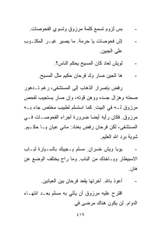 ‫ﺒﺱ ﻟﺯﻭﻡ ﺘﺴﻤﻊ ﻜﻠﻤﺔ ﻤﺭﺯﻭﻕ ﻭﺘﺴﻭﻱ ﺍﻟﻔﺤﻭﺼﺎﺕ.‬             ‫-‬

‫ﺇﺵ ﻓﺤﻭﺼﺎﺕ ﻴﺎ ﺤﺭﻤﺔ. ﻤﺎ ﻴﺼﻴﺭ ﻏﻴـﺭ ﺍﻟﻤﻜﺘـﻭﺏ‬              ‫-‬
                                     ‫ﻋﻠﻰ ﺍﻟﺠﺒﻴﻥ.‬

             ‫ﻟﻭﻴﺵ ﻟﻌﺎﺩ ﻜﺎﻥ ﺍﻟﻤﺴﻴﺢ ﻴﺤ ﹼﻡ ﺍﻟﻨﺎﺱ؟.‬
                      ‫ﻜ‬                               ‫-‬

      ‫ﻫﺎ ﺍﻟﺤﻴﻥ ﺼﺎﺭ ﻭﻟﺩ ﻓﺭﺤﺎﻥ ﺤﻜﻴﻡ ﻤﺜل ﺍﻟﻤﺴﻴﺢ.‬         ‫-‬

‫ﺭﻓﺽ ﺒﺈﺼﺭﺍﺭ ﺍﻟﺫﻫﺎﺏ ﺇﻟﻰ ﺍﻟﻤﺴﺘﺸﻔﻰ، ﺭﻏﻡ ﺘـﺩﻫﻭﺭ‬
‫ﺼﺤﺘﻪ ﻭﻫﺯﺍل ﺠﺴﺩﻩ ﻭﻭﻫﻥ ﻗﻭﺘﻪ، ﻭﺇﻥ ﺼﺎﺭ ﻴﺴﺘﺠﻴﺏ ﻟﻔﺤﺹ‬
‫ﻤﺭﺯﻭﻕ ﻟـﻪ ﻓﻲ ﺍﻟﺒﻴﺕ. ﻜﻤﺎ ﺍﺴﺘﺴﻠﻡ ﻟﻁﺒﻴﺏ ﻤﺨﺘﺹ ﺠﺎﺀ ﺒـﻪ‬
‫ﻤﺭﺯﻭﻕ. ﻓﻜﺎﻥ ﺭﺃﻴﻪ ﺃﻴﻀﺎ ﻀﺭﻭﺭﺓ ﺃﺠﺭﺍﺀ ﺍﻟﻔﺤﻭﺼـﺎﺕ ﻓـﻲ‬
                          ‫ﹰ‬
‫ﺍﻟﻤﺴﺘﺸﻔﻰ، ﻟﻜﻥ ﻓﺭﺤﺎﻥ ﺭﻓﺽ ﺒﻌﻨﺎﺩ: ﻤﺎﻨﻲ ﻋ ‪‬ﺎﻥ ﻴـﺎ ﺤﻜـﻴﻡ.‬
             ‫ﻴ‬
                                     ‫ﺸﻭﻴﺔ ﺒﺭﺩ ﺍﷲ ﺍﻟﻌﻠﻴﻡ.‬

‫ﻴﻭﺒﺎ ﻭﻴﺵ ﺨﺴﺭﺍﻥ. ﻤﺴﻠﻡ ﻴـﺠﻴﺒﻙ ﺒﺎﻟﺴـﻴﺎﺭﺓ ﻟﺒـﺎﺏ‬           ‫-‬
‫ﺍﻻﺴﺒﻴﻁﺎﺭ ﻭﻴـﺎﺨﺫﻙ ﻤﻥ ﺍﻟﺒﺎﺏ. ﻭﻤﺎ ﺭﺍﺡ ﻴﺨﺘﻠﻑ ﺍﻟﻭﻀﻊ ﻋﻥ‬
                                                    ‫ﻫﺎﻥ.‬

       ‫ﺃﻋﻭﺫ ﺒﺎﷲ. ﺁﺨﺭﺘﻬﺎ ﻴﻘﻌﺩ ﻓﺭﺤﺎﻥ ﺒﻴﻥ ﺍﻟﻌ ‪‬ﺎﻨﻴﻥ.‬
            ‫ﻴ‬                                         ‫-‬

‫ﺍﻗﺘﺭﺡ ﻋﻠﻴﻪ ﻤﺭﺯﻭﻕ ﺃﻥ ﻴﺄﺘﻲ ﺒﻪ ﻤﺴﻠﻡ ﺒﻌـﺩ ﺍﻨﺘﻬـﺎﺀ‬
                        ‫ﺍﻟﺩﻭﺍﻡ. ﻟﻥ ﻴﻜﻭﻥ ﻫﻨﺎﻙ ﻤﺭﻀﻰ ﻓﻲ‬
                         ‫٩١٤‬
 