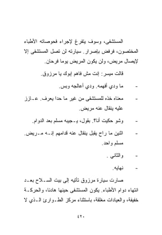 ‫ﺍﻟﻤﺴﺘﺸﻔﻰ، ﻭﺴﻭﻑ ﻴﺘﻔﺭﻍ ﻹﺠﺭﺍﺀ ﻓﺤﻭﺼﺎﺘﻪ ﺍﻷﻁﺒﺎﺀ‬
‫ﺍﻟﻤﺨﺘﺼﻭﻥ، ﻓﺭﻓﺽ ﺒﺈﺼﺭﺍﺭ. ﺴﻴﺎﺭﺘﻪ ﻟﻥ ﺘﺼل ﺍﻟﻤﺴﺘﺸﻔﻰ ﺇﻻ‬
         ‫ﻹﻴﺼﺎل ﻤﺭﻴﺽ، ﻭﻟﻥ ﻴﻜﻭﻥ ﺍﻟﻤﺭﻴﺽ ﻴﻭﻤﺎ ﻓﺭﺤﺎﻥ.‬
                ‫ﹰ‬

       ‫ﻗﺎﻟﺕ ﻤﻴﺴﺭ: ﺇﻨﺕ ﻤﺵ ﻓﺎﻫﻡ ﺇﺒﻭﻙ ﻴﺎ ﻤﺭﺯﻭﻕ.‬

                ‫ﻤﺎ ﻭﺩﻱ ﺃﻓﻬﻤﻪ. ﻭﺩﻱ ﺃﻋﺎﻟﺠﻪ ﻭﺒﺱ.‬        ‫-‬

‫ﻤﻌﻨﺎﻩ ﺨﺫﻩ ﻟﻠﻤﺴﺘﺸﻔﻰ ﻤﻥ ﻏﻴﺭ ﻤﺎ ﺤﺩﺍ ﻴﻌﺭﻑ. ﻋـﺎﺯﺯ‬         ‫-‬
                          ‫ﻋﻠﻴﻪ ﻴﻨﻘﺎل ﻋﻨﻪ ﻤﺭﻴﺽ.‬

   ‫ﻭﺸﻭ ﺤﻜﻴﺕ ﺃﻨﺎ؟. ﺒﻘﻭل، ﻴـﺠﻴﺒﻪ ﻤﺴﻠﻡ ﺒﻌﺩ ﺍﻟﺩﻭﺍﻡ.‬      ‫-‬

‫ﺍﺜﻨﻴﻥ ﻤﺎ ﺭﺍﺡ ﻴﻘﺒل ﻴﻨﻘﺎل ﻋﻨﻪ ﻗﺩﺍﻤﻬﻡ ﺇﻨـﻪ ﻤـﺭﻴﺽ.‬       ‫-‬
                                     ‫ﻤﺴﻠﻡ ﻭﺍﺤﺩ.‬

                                       ‫ﻭﺍﻟﺜﺎﻨﻲ .‬     ‫-‬

                                          ‫ﻨﻬﺎﻴﻪ.‬     ‫-‬

‫ﺼﺎﺭﺕ ﺴﻴﺎﺭﺓ ﻤﺭﺯﻭﻕ ﺘﺄﺘﻴﻪ ﺇﻟﻰ ﺒﻴﺕ ﺍﻟﺴـﻼﺡ ﺒﻌـﺩ‬
‫ﺍﻨﺘﻬﺎﺀ ﺩﻭﺍﻡ ﺍﻷﻁﺒﺎﺀ. ﻴﻜﻭﻥ ﺍﻟﻤﺴﺘﺸﻔﻰ ﺤﻴﻨﻬﺎ ﻫﺎﺩﺌﹰ، ﻭﺍﻟﺤﺭﻜـﺔ‬
          ‫ﺎ‬
‫ﺨﻔﻴﻔﺔ، ﻭﺍﻟﻌﻴﺎﺩﺍﺕ ﻤﻐﻠﻘﺔ، ﺒﺎﺴﺘﺜﻨﺎﺀ ﻤﺭﻜﺯ ﺍﻟﻁـﻭﺍﺭﺉ ﺍﻟـﺫﻱ ﻻ‬

                         ‫٠٢٤‬
 