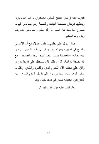 ‫ﻴﻘﺘﺭﺏ ﻤﻨﻪ ﻓﺭﺤﺎﻥ. ﻓﻴﻔﺘﺢ ﺍﻟﺴﺎﺌﻕ ﺍﻟﻌﺴﻜﺭﻱ ﺒـﺎﺏ ﺍﻟﺴـﻴﺎﺭﺓ،‬
‫ﻭﻴﻌﺘﻠﻴﻬﺎ ﻓﺭﺤﺎﻥ ﻤﺘﺼﻨﻌﺎ ﺍﻟﺜﺒﺎﺕ ﻭﺍﻟﺼﺤﺔ ﻭﻫﻭ ﻴﺠﻠـﺱ ﻓﻴﻬـﺎ‬
                              ‫ﹰ‬
‫ﺒﺸﻤﻭﺥ: ﻤﺎ ﺘﺒﻌﺩ ﻋﻥ ﺍﻟﻤﺤل ﻴﺎ ﻭﻟﺩ. ﻤﺸﻭﺍﺭ ﺼـﻐﻴﺭ ﺃﺸـﻭﻑ‬
                                      ‫ﻭﻴﺵ ﻭ ‪‬ﻩ ﺍﻟﺤﻜﻴﻡ.‬
                                               ‫ﺩ‬

‫ﺼﺎﺭ ﻴﻘﻭل ﻋﻨﻲ ﺤﻜﻴﻡ... ﻴﻘﻭل ﺠﺫ ﹰ، ﻤﻊ ﺃﻥ ﺍﻷﺴـﻰ‬
             ‫ﻻ‬                                      ‫-‬
‫ﻭﺍﻀﺢ ﻓﻲ ﺘﻌﺎﺒﻴﺭﻩ ﻭﻨﺒﺭﺘﻪ ﻭﻫﻭ ﻴﺴﺘﺭﺴل ﺒﺈﻓﺎﻀﺔ ﻋﻥ ﻤـﺭﺽ‬
‫ﺃﺒﻴﻪ. ﺤﺎﻟﺘﻪ ﻤﺴﺘﻌﺼﻴﺔ ﺒﺴﺒﺏ ﺘﻠﻴﻑ ﻜﺒﺩﻩ ﺍﻵﺨﺫ ﺒﺎﻟﺘﻀﺨﻡ. ﻭﻤﻊ‬
‫ﺃﻨﻪ ﺒﺤﺎﺠﺔ ﻟﻠﺭﺍﺤﺔ، ﺇﻻ ﺃﻥ ﺫﻟﻙ ﻜﺎﻥ ﻴﺴﺘﺤﻴل ﻋﻠﻰ ﻓﺭﺤﺎﻥ، ﻭﺇﻥ‬
‫ﻭﺍﻓﻕ ﻋﻠﻰ ﺘﺠﻨﺏ ﺃﻜل ﺍﻟﻠﺤﻡ ﻭﺍﻟﺩﻫﻥ ﻭﺍﻟﻘﻬﻭﺓ ﻭﺍﻟﺸﺎﻱ. ﻭﻜﻠﻤـﺎ‬
‫ﺘﻤﻜﻥ ﺍﻟﻭﻫﻥ ﻤﻨﻪ، ﻴﻠﺠﺄ ﻤﺭﺯﻭﻕ ﺇﻟﻰ ﻨﻘـل ﺍﻟـﺩﻡ ﺇﻟﻴـﻪ ﻤـﻥ‬
              ‫ﺍﻟﻤﺘﺒﺭﻋﻴﻥ ﺍﻟﺠﻨﻭﺩ: ﺼﺎﺭ ﻓﻲ ﺩﻤﻙ ﺠﻴﺵ ﻴﻭﺒﺎ.‬

                  ‫ﻟﻌﺎﺩ ﻜﻴﻑ ﻁﻠﻊ ﻤﻥ ﻋﻘﺒﻲ ﻗﺎﻴﺩ ؟.‬      ‫-‬




                        ‫١٢٤‬
 