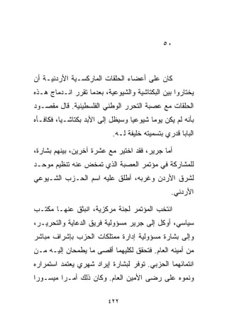 ‫٠٥‬



‫ﻜﺎﻥ ﻋﻠﻰ ﺃﻋﻀﺎﺀ ﺍﻟﺤﻠﻘﺎﺕ ﺍﻟﻤﺎﺭﻜﺴـﻴﺔ ﺍﻷﺭﺩﻨﻴـﺔ ﺃﻥ‬
‫ﻴﺨﺘﺎﺭﻭﺍ ﺒﻴﻥ ﺍﻟﺒﻜﺘﺎﺸﻴﺔ ﻭﺍﻟﺸﻴﻭﻋﻴﺔ، ﺒﻌﺩﻤﺎ ﺘﻘﺭﺭ ﺍﻨـﺩﻤﺎﺝ ﻫـﺫﻩ‬
‫ﺍﻟﺤﻠﻘﺎﺕ ﻤﻊ ﻋﺼﺒﺔ ﺍﻟﺘﺤﺭﺭ ﺍﻟﻭﻁﻨﻲ ﺍﻟﻔﻠﺴﻁﻴﻨﻴﺔ. ﻗﺎل ﻤﻘﺼـﻭﺩ‬
‫ﺒﺄﻨﻪ ﻟﻡ ﻴﻜﻥ ﻴﻭﻤﺎ ﺸﻴﻭﻋﻴﺎ ﻭﺴﻴﻅل ﺇﻟﻰ ﺍﻷﺒﺩ ﺒﻜﺘﺎﺸـﻴﹰ، ﻓﻜﺎﻓـﺄﻩ‬
         ‫ﺎ‬                       ‫ﹰ‬      ‫ﹰ‬
                           ‫ﺍﻟﺒﺎﺒﺎ ﻗﺩﺭﻱ ﺒﺘﺴﻤﻴﺘﻪ ﺨﻠﻴﻔﺔ ﻟـﻪ.‬

‫ﺃﻤﺎ ﺠﺭﻴﺭ، ﻓﻘﺩ ﺍﺨﺘﻴﺭ ﻤﻊ ﻋﺸﺭﺓ ﺁﺨﺭﻴﻥ، ﺒﻴﻨﻬﻡ ﺒﺸﺎﺭﺓ،‬
‫ﻟﻠﻤﺸﺎﺭﻜﺔ ﻓﻲ ﻤﺅﺘﻤﺭ ﺍﻟﻌﺼﺒﺔ ﺍﻟﺫﻱ ﺘﻤﺨﺽ ﻋﻨﻪ ﺘﻨﻅﻴﻡ ﻤﻭﺤـﺩ‬
‫ﻟﺸﺭﻕ ﺍﻷﺭﺩﻥ ﻭﻏﺭﺒﻪ، ﺃﻁﻠﻕ ﻋﻠﻴﻪ ﺍﺴﻡ ﺍﻟﺤـﺯﺏ ﺍﻟﺸـﻴﻭﻋﻲ‬
                                                ‫ﺍﻷﺭﺩﻨﻲ.‬

‫ﺍﻨﺘﺨﺏ ﺍﻟﻤﺅﺘﻤﺭ ﻟﺠﻨﺔ ﻤﺭﻜﺯﻴﺔ، ﺍﻨﺒﺜﻕ ﻋﻨﻬـﺎ ﻤﻜﺘـﺏ‬
‫ﺴﻴﺎﺴﻲ، ﺃﻭﻜل ﺇﻟﻰ ﺠﺭﻴﺭ ﻤﺴﺅﻭﻟﻴﺔ ﻓﺭﻴﻕ ﺍﻟﺩﻋﺎﻴﺔ ﻭﺍﻟﺘﺤﺭﻴـﺭ،‬
‫ﻭﺇﻟﻰ ﺒﺸﺎﺭﺓ ﻤﺴﺅﻭﻟﻴﺔ ﺇﺩﺍﺭﺓ ﻤﻤﺘﻠﻜﺎﺕ ﺍﻟﺤﺯﺏ ﺒﺈﺸﺭﺍﻑ ﻤﺒﺎﺸﺭ‬
‫ﻤﻥ ﺃﻤﻴﻨﻪ ﺍﻟﻌﺎﻡ. ﻓﺘﺤﻘﻕ ﻟﻜﻠﻴﻬﻤﺎ ﺃﻗﺼﻰ ﻤﺎ ﻴﻁﻤﺤﺎﻥ ﺇﻟﻴـﻪ ﻤـﻥ‬
‫ﺍﻨﺘﻤﺎﺌﻬﻤﺎ ﺍﻟﺤﺯﺒﻲ. ﺘﻭﻓﺭ ﻟﺒﺸﺎﺭﺓ ﺇﻴﺭﺍﺩ ﺸﻬﺭﻱ ﻴﻌﺘﻤﺩ ﺍﺴﺘﻤﺭﺍﺭﻩ‬
‫ﻭﻨﻤﻭﻩ ﻋﻠﻰ ﺭﻀﻰ ﺍﻷﻤﻴﻥ ﺍﻟﻌﺎﻡ. ﻭﻜﺎﻥ ﺫﻟﻙ ﺃﻤـﺭﺍ ﻤﻴﺴـﻭﺭﺍ‬
‫ﹰ‬       ‫ﹰ‬

                         ‫٢٢٤‬
 