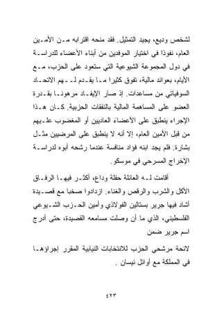 ‫ﻟﺸﺨﺹ ﻭﺩﻴﻊ، ﻴﺠﻴﺩ ﺍﻟﺘﻤﺜﻴل. ﻓﻘﺩ ﻤﻨﺤﻪ ﺍﻗﺘﺭﺍﺒﻪ ﻤـﻥ ﺍﻷﻤـﻴﻥ‬
‫ﺍﻟﻌﺎﻡ، ﻨﻔﻭﺫﺍ ﻓﻲ ﺍﺨﺘﻴﺎﺭ ﺍﻟﻤﻭﻓﺩﻴﻥ ﻤﻥ ﺃﺒﻨﺎﺀ ﺍﻷﻋﻀﺎﺀ ﻟﻠﺩﺭﺍﺴـﺔ‬
                                            ‫ﹰ‬
‫ﻓﻲ ﺩﻭل ﺍﻟﻤﺠﻤﻭﻋﺔ ﺍﻟﺸﻴﻭﻋﻴﺔ ﺍﻟﺘﻲ ﺴﺘﻌﻭﺩ ﻋﻠﻰ ﺍﻟﺤﺯﺏ، ﻤـﻊ‬
‫ﺍﻷﻴﺎﻡ، ﺒﻌﻭﺍﺌﺩ ﻤﺎﻟﻴﺔ، ﺘﻔﻭﻕ ﻜﺜﻴﺭﺍ ﻤـﺎ ﻴﻘـﺩﻡ ﻟــﻬﻡ ﺍﻻﺘﺤـﺎﺩ‬
                        ‫ﹰ‬
‫ﺍﻟﺴﻭﻓﻴﺎﺘﻲ ﻤﻥ ﻤﺴﺎﻋﺩﺍﺕ. ﺇﺫ ﺼﺎﺭ ﺍﻹﻴﻔـﺎﺩ ﻤﺭﻫﻭﻨـﺎ ﺒﻘـﺩﺭﺓ‬
       ‫ﹰ‬
‫ﺍﻟﻌﻀﻭ ﻋﻠﻰ ﺍﻟﻤﺴﺎﻫﻤﺔ ﺍﻟﻤﺎﻟﻴﺔ ﺒﺎﻟﻨﻔﻘﺎﺕ ﺍﻟﺤﺯﺒﻴﺔ. ﻜـﺎﻥ ﻫـﺫﺍ‬
‫ﺍﻹﺠﺭﺍﺀ ﻴﻨﻁﺒﻕ ﻋﻠﻰ ﺍﻷﻋﻀﺎﺀ ﺍﻟﻌﺎﺩﻴﻴﻥ ﺃﻭ ﺍﻟﻤﻐﻀﻭﺏ ﻋﻠـﻴﻬﻡ‬
‫ﻤﻥ ﻗﺒل ﺍﻷﻤﻴﻥ ﺍﻟﻌﺎﻡ، ﺇﻻ ﺃﻨﻪ ﻻ ﻴﻨﻁﺒﻕ ﻋﻠﻰ ﺍﻟﻤﺭﻀﻴﻴﻥ ﻤﺜـل‬
‫ﺒﺸﺎﺭﺓ. ﻓﻠﻡ ﻴﺠﺩ ﺍﺒﻨﻪ ﻓﺅﺍﺩ ﻤﻨﺎﻓﺴﺔ ﻋﻨﺩﻤﺎ ﺭﺸﺤﻪ ﺃﺒﻭﻩ ﻟﺩﺭﺍﺴـﺔ‬
                           ‫ﺍﻹﺨﺭﺍﺝ ﺍﻟﻤﺴﺭﺤﻲ ﻓﻲ ﻤﻭﺴﻜﻭ.‬

‫ﺃﻗﺎﻤﺕ ﻟـﻪ ﺍﻟﻌﺎﺌﻠﺔ ﺤﻔﻠﺔ ﻭﺩﺍﻉ، ﺃﻜﺜـﺭ ﻓﻴﻬـﺎ ﺍﻟﺭﻓـﺎﻕ‬
‫ﺍﻷﻜل ﻭﺍﻟﺸﺭﺏ ﻭﺍﻟﺭﻗﺹ ﻭﺍﻟﻐﻨﺎﺀ. ﺍﺯﺩﺍﺩﻭﺍ ﺼﺨﺒﺎ ﻤﻊ ﻗﺼـﻴﺩﺓ‬
          ‫ﹰ‬
‫ﺃﺸﺎﺩ ﻓﻴﻬﺎ ﺠﺭﻴﺭ ﺒﺴﺘﺎﻟﻴﻥ ﺍﻟﻔﻭﻻﺫﻱ ﻭﺃﻤﻴﻥ ﺍﻟﺤـﺯﺏ ﺍﻟﺸـﻴﻭﻋﻲ‬
‫ﺍﻟﻔﻠﺴﻁﻴﻨﻲ، ﺍﻟﺫﻱ ﻤﺎ ﺃﻥ ﻭﺼﻠﺕ ﻤﺴﺎﻤﻌﻪ ﺍﻟﻘﺼﻴﺩﺓ، ﺤﺘﻰ ﺃﺩﺭﺝ‬
                                        ‫ﺍﺴﻡ ﺠﺭﻴﺭ ﻀﻤﻥ‬

‫ﻻﺌﺤﺔ ﻤﺭﺸﺤﻲ ﺍﻟﺤﺯﺏ ﻟﻼﻨﺘﺨﺎﺒﺎﺕ ﺍﻟﻨﻴﺎﺒﻴﺔ ﺍﻟﻤﻘﺭﺭ ﺇﺠﺭﺍﺅﻫـﺎ‬
                             ‫ﻓﻲ ﺍﻟﻤﻤﻠﻜﺔ ﻤﻊ ﺃﻭﺍﺌل ﻨﻴﺴﺎﻥ .‬



                         ‫٣٢٤‬
 