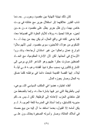 ‫ﻜﺎﻥ ﺫﻟﻙ ﻨﻬﺎﻴﺔ ﺍﻟﻨﻬﺎﻴﺔ ﺒﻴﻥ ﻤﻘﺼﻭﺩ ﻭﺠﺭﻴـﺭ. ﺒﻌـﺩﻤﺎ‬
‫ﺸﺎﺏ ﺍﻟﻔﺘﻭﺭ ﻋﻼﻗﺘﻬﻤﺎ ﺇﺜﺭ ﺍﺴﺘﻘﻼل ﺠﺭﻴﺭ ﻤﻊ ﻋﺎﺌﻠﺘﻪ ﻓﻲ ﺒﻴـﺕ‬
‫ﺨﺎﺹ ﺒﻬﻤﺎ، ﻭﺇﻥ ﻅل ﺠﺭﻴﺭ ﻴﻁل ﻋﻠﻰ ﻤﻘﺼﻭﺩ ﻤـﻥ ﺤـﻴﻥ‬
‫ﻟﺤﻴﻥ، ﻋﺭﻓﺎﻨﺎ ﻟﺠﻤﻴﻠـﻪ ﻭﻭﻓﺎﺀ ﻟﻸﻴﺎﻡ ﺍﻟﺤﻠﻭﺓ ﺍﻟﺘﻲ ﻗﻀﻴﺎﻫﺎ ﻤﻌﹰ،‬
 ‫ﺎ‬                            ‫‪‬‬             ‫ﹰ‬
‫ﻜﻤﺎ ﻴﺩﻋﻲ. ﻟﻜﻨﻪ ﻓﻲ ﻭﺍﻗﻊ ﺍﻟﺤﺎل، ﻟﻡ ﻴﻜﻥ ﻴﺠﺩ ﻤﻥ ﻴﺒﺙ ﻟــﻪ‬
‫ﺍﻟﺸﻜﻭﻯ ﻤﻥ ﻫﺅﻻﺀ ﺍﻟﻼﺠﺌﻴﻥ، ﺴﻭﻯ ﻤﻘﺼﻭﺩ. ﻟﻴﺱ ﻷﻨﻬﻡ ﻤﻸﻭﺍ‬
‫ﺸﻭﺍﺭﻉ ﻋﻤﺎﻥ ﻭﺍﺤﺘﻠﻭﺍ ﻤﻥ ﻏﻴﺭ ﺍﺴﺘﺌﺫﺍﻥ ﺃﺭﺠﺎﺀﻫﺎ، ﻭﻨﺸـﺭﻭﺍ‬
‫ﺍﻷﻭﺴﺎﺥ ﻓﻲ ﺃﻨﺤﺎﺌﻬﺎ. ﻟﻜﻥ ﻷﻥ ﺍﻹﺩﺍﺭﺓ ﺍﻟﺤﻜﻭﻤﻴﺔ، ﻤﻊ ﺍﺘﺤـﺎﺩ‬
‫ﺍﻟﻀﻔﺘﻴﻥ ﺼﺎﺭﺕ ﺤﻜﺭﺍ ﻋﻠﻴﻬﻡ.ﻭﻫﻭ ﺍﻟﺸﺎﻋﺭ ﺍﻟﻨﺎﺭﻱ ﻴﺭﻤﻰ ﺇﻟﻰ‬
                                 ‫ﹰ‬
‫ﺍﻟﺸﺎﺭﻉ ﻜﺎﻟﻨﻭﺭﻱ، ﺒﺴﺒﺏ ﺴﻜﺭﺓ ﻨﺒﻴﺫ ﺃﻓﻘﺩﺘﻪ ﻭﻋﻴـﻪ ﻓـﻲ ﻟﻴﻠـﺔ‬
‫ﻟﻴﻼﺀ. ﺇﻨﻬﺎ ﺍﻟﻘﺼﺔ ﺍﻟﻘﺩﻴﻤﺔ ﺘﻨﺒﻌﺙ ﺩﺍﺌﻤﺎ ﻓﻲ ﺒﻭﺍﻁﻨﻪ ﻜﻠﻤﺎ ﻀﺎﻕ‬
                   ‫ﹰ‬
                             ‫ﺒﻪ ﺍﻟﺤﺎل ﻭﺼﺎﺭ ﻴﻌﻭﺯﻩ ﺍﻟﻤﺎل.‬

‫ﺃﻨﻘﺫﻩ ﺍﺨﺘﻴﺎﺭﻩ ﻋﻀﻭﺍ ﻓﻲ ﺍﻟﻤﻜﺘﺏ ﺍﻟﺴﻴﺎﺴﻲ ﺍﻟﺸـﻴﻭﻋﻲ،‬
                            ‫ﹰ‬
‫ﻟﻴﺱ ﺒﺎﻟﻁﺭﻴﻘﺔ ﺍﻟﺘﻲ ﺩﺒﺭ ﻓﻴﻬﺎ ﺒﺸﺎﺭﺓ ﺤﺎﻟـﻪ، ﻭﺇﻨﻤﺎ ﺒﺎﻟﻀﻐﻁ ﻤﻥ‬
‫ﻗﺒل ﻤﺘﻨﻔﺫﻱ ﺍﻟﺤﺯﺏ ﻹﻋﺎﺩﺘﻪ ﺇﻟﻰ ﺍﻟﻭﻅﻴﻔﺔ. ﻟﻜﻥ ﻟـﻴﺱ ﺤـﺎﻜﻡ‬
‫ﻤﺩﻴﺭﻴﻪ ﻜﺎﻟﺴﺎﺒﻕ، ﻭﺇﻨﻤﺎ ﺃﺴﺘﺎﺫ ﻓﻲ ﺍﻟﻤﺩﺭﺴﺔ ﻟﻠﻐﺔ ﺍﻟﻌﺭﺒﻴـﺔ. ﻟـﻡ‬
‫ﻴﻜﻥ ﺃﻤﺎﻤﻪ ﺇﻻ ﺍﻟﻘﺒﻭل، ﺒﻌﺩﻤﺎ ﺍﺴﺘﻨﻔﺩ ﻤﺎ ﺁل ﺇﻟﻴﻪ ﻤﻥ ﺒﻴﻊ ﺤﺼﺘﻪ‬
‫ﻓﻲ ﺃﻤﻼﻙ ﺍﻟﻌﺎﺌﻠﺔ، ﻭﺼﺎﺭ ﻭﺃﺴﺭﺘﻪ ﺍﻟﺼﻐﻴﺭﺓ ﻴﻌﺘﺎﺸـﻭﻥ ﻋﻠـﻰ‬

                          ‫٤٢٤‬
 