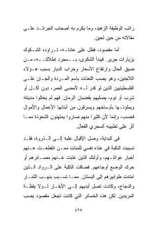 ‫ﺭﺍﺘﺏ ﺍﻟﻭﻅﻴﻔﺔ ﺍﻟﺯﻫﻴﺩ، ﻭﻤﺎ ﻴﻜﺭﻡ ﺒﻪ ﺃﺼﺤﺎﺏ ﺍﻟﺠﺭﺍﺌـﺩ ﻋﻠـﻰ‬
                                  ‫ﻤﻘﺎﻻﺘﻪ ﻤﻥ ﺤﻴﻥ ﻟﺤﻴﻥ.‬

‫ﺃﻤﺎ ﻤﻘﺼﻭﺩ، ﻓﻅل ﻋﻠﻰ ﻋﺎﺩﺘـﻪ، ﺘـﺭﺍﻭﺩﻩ ﺍﻟﺸـﻜﻭﻙ‬
‫ﺒﺯﻴﺎﺭﺍﺕ ﺠﺭﻴﺭ. ﻓﻴﺒﺩﺃ ﺍﻟﺸﻜﻭﻯ، ﺒــﻤﺠﺭﺩ ﺇﻁﻼﻟﺘــﻪ، ﻤـﻥ‬
‫ﻀﻴﻕ ﺍﻟﺤﺎل ﻭﺍﺭﺘﻔﺎﻉ ﺍﻷﺴﻌﺎﺭ ﻭﺨﺭﺍﺏ ﺍﻟﺩﻴﺎﺭ ﺒﺴﺒﺏ ﻫـﺅﻻﺀ‬
‫ﺍﻟﻼﺠﺌﻴﻥ، ﻭﻫﻭ ﻴﺼﺏ ﺍﻟﻠﻌﻨﺎﺕ ﺒﺎﺴﻡ ﺍﻟﻤـﺭﺩﺓ ﻭﺍﻟﺠـﺎﻥ ﻋﻠـﻰ‬
‫ﺍﻟﻔﻠﺴﻁﻴﻨﻴﻴﻥ ﺍﻟﺫﻴﻥ ﻟﻭ ﻗﺩﺭ ﻟـﻪ ﻷﻤﻀﻰ ﺍﻟﻌﻤﺭ، ﺩﻭﻥ ﺃﻜـل ﺃﻭ‬
‫ﺸﺭﺏ ﺃﻭ ﻨﻭﻡ، ﻴﺼﻠﻴﻬﻡ ﺒﻘﻀﺒﺎﻥ ﺍﻟﺭﻤﺎﻥ. ﻓﻬﻡ ﻟﻡ ﻴﺤﺘﻠﻭﺍ ﻤﺩﻴﻨﺘﻪ‬
‫ﻭﻴﻤﻠﺅﻨـﻬﺎ ﺒﺄﻭﺴﺎﺨﻬﻡ ﻭﻴﺴﺭﻗﻭﻥ ﻤﻥ ﺃﺒﻨﺎﺌﻬﺎ ﺍﻷﻋﻤﺎل ﻭﺍﻷﻤﻭﺍل‬
‫ﻓﺤﺴﺏ، ﻭﺇﻨﻤﺎ ﻷﻥ ﻜﺜﻴﺭﺍ ﻤﻨﻬﻡ ﺼﺎﺭﻭﺍ ﻴﻤﺘﻬﻨﻭﻥ ﺍﻟﺸﻌﻭﺫﺓ ﻤﻤـﺎ‬
                                ‫ﹰ‬
                         ‫ﺃﺜﺭ ﻋﻠﻰ ﺘﻁﺒﻴﺒﻪ ﺍﻟﺴﺤﺭﻱ ﺍﻟﻔﻌﺎل.‬
                            ‫‪‬‬

‫ﻓﻲ ﺍﻟﺒﺩﺍﻴﺔ، ﻭﺼل ﺍﻹﻗﺒﺎل ﻋﻠﻴﻪ ﺇﻟـﻰ ﺍﻟـﺫﺭﻭﺓ، ﻓﻘـﺩ‬
‫ﺘﺴﺒﺒﺕ ﺍﻟﻨﻜﺒﺔ ﻓﻲ ﻋﻨﺎﺀ ﻨﻔﺴﻲ ﻟﻠﻤﺌﺎﺕ ﻤﻤـﻥ ﺍﻨﻘﻁﻌـﺕ ﻋـﻨﻬﻡ‬
‫ﺃﺨﺒﺎﺭ ﻋﻭﺍﺌﻠـﻬﻡ، ﻭﺃﻭﻟﺌﻙ ﺍﻟﺫﻴﻥ ﻏﺎﺒﺕ ﻋـﻨﻬﻡ ﻤﺼـﺎﺌﺭﻫﻡ ﺃﻭ‬
‫ﺤﺭﻙ ﺍﻟﻭﻀﻊ ﺃﻭﺠﺎﻋﻬﻡ. ﻓﻀﺎﻗﺕ ﺍﻟﺘﻜﻴﺔ ﻋﻠﻰ ﺍﻟـﺭﻭﺍﺩ ﺍﻟـﺫﻴﻥ‬
‫ﺍﻤﺘﺩﺕ ﻁﻭﺍﺒﻴﺭﻫﻡ ﺇﻟﻰ ﺍﻟﺒﺴﺘﺎﻥ. ﻤﻤـﺎ ﺘﺴـﺒﺏ ﺒﻨﻬـﺏ ﺍﻟﺜﻤـﺎﺭ‬
‫ﻭﺍﻟﺩﺠﺎﺝ، ﻭﻜﺎﺩﺕ ﺘﺼل ﺃﻴﺩﻴﻬﻡ ﺇﻟـﻰ ﺍﻷﺒﻘـﺎﺭ ﻟـﻭﻻ ﻴﻘﻅـﺔ‬
‫ﺍﻟﻤﺭﻴﺩﻴﻥ. ﻟﻜﻥ ﻫﺫﻩ ﺍﻟﺨﺴﺎﺌﺭ ﺍﻟﺘﻲ ﻜﺎﻨﺕ ﺘﺠﻌل ﻤﻘﺼﻭﺩ ﻴﺼﺏ‬

                         ‫٥٢٤‬
 