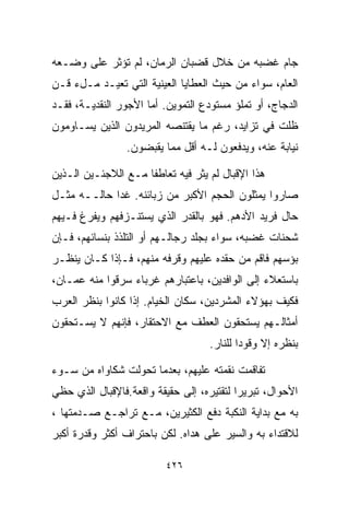 ‫ﺠﺎﻡ ﻏﻀﺒﻪ ﻤﻥ ﺨﻼل ﻗﻀﺒﺎﻥ ﺍﻟﺭﻤﺎﻥ، ﻟﻡ ﺘﺅﺜﺭ ﻋﻠﻰ ﻭﻀـﻌﻪ‬
‫ﺍﻟﻌﺎﻡ، ﺴﻭﺍﺀ ﻤﻥ ﺤﻴﺙ ﺍﻟﻌﻁﺎﻴﺎ ﺍﻟﻌﻴﻨﻴﺔ ﺍﻟﺘﻲ ﺘﻌﻴـﺩ ﻤـلﺀ ﻗـﻥ‬
‫ﺍﻟﺩﺠﺎﺝ، ﺃﻭ ﺘﻤﻠﺅ ﻤﺴﺘﻭﺩﻉ ﺍﻟﺘﻤﻭﻴﻥ. ﺃﻤﺎ ﺍﻷﺠﻭﺭ ﺍﻟﻨﻘﺩﻴـﺔ، ﻓﻘـﺩ‬
‫ﻅﻠﺕ ﻓﻲ ﺘﺯﺍﻴﺩ، ﺭﻏﻡ ﻤﺎ ﻴﻘﺘﻨﺼﻪ ﺍﻟﻤﺭﻴﺩﻭﻥ ﺍﻟﺫﻴﻥ ﻴﺴـﺎﻭﻤﻭﻥ‬
                 ‫ﻨﻴﺎﺒﺔ ﻋﻨﻪ، ﻭﻴﺩﻓﻌﻭﻥ ﻟـﻪ ﺃﻗل ﻤﻤﺎ ﻴﻘﺒﻀﻭﻥ.‬

‫ﻫﺫﺍ ﺍﻹﻗﺒﺎل ﻟﻡ ﻴﺜﺭ ﻓﻴﻪ ﺘﻌﺎﻁﻔﺎ ﻤـﻊ ﺍﻟﻼﺠﺌـﻴﻥ ﺍﻟـﺫﻴﻥ‬
                    ‫ﹰ‬
‫ﺼﺎﺭﻭﺍ ﻴﻤﺜﻠﻭﻥ ﺍﻟﺤﺠﻡ ﺍﻷﻜﺒﺭ ﻤﻥ ﺯﺒﺎﺌﻨﻪ. ﻏﺩﺍ ﺤﺎﻟــﻪ ﻤﺜـل‬
‫ﺤﺎل ﻓﺭﻴﺩ ﺍﻷﺩﻫﻡ. ﻓﻬﻭ ﺒﺎﻟﻘﺩﺭ ﺍﻟﺫﻱ ﻴﺴﺘﻨـﺯﻓﻬﻡ ﻭﻴﻔﺭﻍ ﻓـﻴﻬﻡ‬
‫ﺸﺤﻨﺎﺕ ﻏﻀﺒﻪ، ﺴﻭﺍﺀ ﺒﺠﻠﺩ ﺭﺠﺎﻟـﻬﻡ ﺃﻭ ﺍﻟﺘﻠﺫﺫ ﺒﻨﺴﺎﺌﻬﻡ، ﻓـﺈﻥ‬
‫ﺒﺅﺴﻬﻡ ﻓﺎﻗﻡ ﻤﻥ ﺤﻘﺩﻩ ﻋﻠﻴﻬﻡ ﻭﻗﺭﻓﻪ ﻤﻨﻬﻡ، ﻓـﺈﺫﺍ ﻜـﺎﻥ ﻴﻨﻅـﺭ‬
‫ﺒﺎﺴﺘﻌﻼﺀ ﺇﻟﻰ ﺍﻟﻭﺍﻓﺩﻴﻥ، ﺒﺎﻋﺘﺒﺎﺭﻫﻡ ﻏﺭﺒﺎﺀ ﺴﺭﻗﻭﺍ ﻤﻨﻪ ﻋﻤـﺎﻥ،‬
‫ﻓﻜﻴﻑ ﺒﻬﺅﻻﺀ ﺍﻟﻤﺸﺭﺩﻴﻥ، ﺴﻜﺎﻥ ﺍﻟﺨﻴﺎﻡ. ﺇﺫﺍ ﻜﺎﻨﻭﺍ ﺒﻨﻅﺭ ﺍﻟﻌﺭﺏ‬
‫ﺃﻤﺜﺎﻟـﻬﻡ ﻴﺴﺘﺤﻘﻭﻥ ﺍﻟﻌﻁﻑ ﻤﻊ ﺍﻻﺤﺘﻘﺎﺭ، ﻓﺈﻨﻬﻡ ﻻ ﻴﺴـﺘﺤﻘﻭﻥ‬
                                   ‫ﺒﻨﻅﺭﻩ ﺇﻻ ﻭﻗﻭﺩﺍ ﻟﻠﻨﺎﺭ.‬
                                          ‫ﹰ‬

‫ﺘﻔﺎﻗﻤﺕ ﻨﻘﻤﺘﻪ ﻋﻠﻴﻬﻡ، ﺒﻌﺩﻤﺎ ﺘﺤﻭﻟﺕ ﺸﻜﺎﻭﺍﻩ ﻤﻥ ﺴـﻭﺀ‬
‫ﺍﻷﺤﻭﺍل، ﺘﺒﺭﻴﺭﺍ ﻟﺘﻘﺘﻴﺭﻩ، ﺇﻟﻰ ﺤﻘﻴﻘﺔ ﻭﺍﻗﻌﺔ.ﻓﺎﻹﻗﺒﺎل ﺍﻟﺫﻱ ﺤﻅﻲ‬
                                          ‫ﹰ‬
‫ﺒﻪ ﻤﻊ ﺒﺩﺍﻴﺔ ﺍﻟﻨﻜﺒﺔ ﺩﻓﻊ ﺍﻟﻜﺜﻴﺭﻴﻥ، ﻤـﻊ ﺘﺭﺍﺠـﻊ ﺼـﺩﻤﺘﻬﺎ ،‬
‫ﻟﻼﻗﺘﺩﺍﺀ ﺒﻪ ﻭﺍﻟﺴﻴﺭ ﻋﻠﻰ ﻫﺩﺍﻩ. ﻟﻜﻥ ﺒﺎﺤﺘﺭﺍﻑ ﺃﻜﺜﺭ ﻭﻗﺩﺭﺓ ﺃﻜﺒﺭ‬

                         ‫٦٢٤‬
 