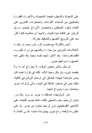 ‫ﻋﻠﻰ ﺍﻟﺸﻌﻭﺫﺓ ﻭﺍﻟﺘﺩﺠﻴل، ﻓﻨﺒﻌﺕ ﺍﻟﻤﺨﻴﻤﺎﺕ ﻭﺍﻷﺤﻴـﺎﺀ ﺍﻟﻔﻘﻴـﺭﺓ‬
‫ﺒﺎﻟﻤﻁﺒﺒﻴﻥ ﻤﻥ ﺃﺼﺤﺎﺏ ﺍﻟﻜﺭﺍﻤﺎﺕ ﻭﺍﻟﻤﻌﺠﺯﺍﺕ، ﺍﻟﻘﺎﺩﺭﻴﻥ ﻋﻠﻰ‬
‫ﺍﻟﺸﻔﺎﺀ ﻭﻁﺭﺩ ﺍﻟﺸﻴﺎﻁﻴﻥ ﻭﺍﺴﺘﺤﻀﺎﺭ ﺍﻷﺭﻭﺍﺡ. ﻟﻴﻨﺤﺴﺭ ﺴـﻴل‬
‫ﺍﻟﺯﺒﺎﺌﻥ ﻋﻥ ﺍﻟﺘﻜﻴﺔ ﺸﻴﺌﺎ ﻓﺸﻴﺌﹰ، ﻭﻻﺴﻴﻤﺎ ﺃﻥ ﻤﻨﺎﻓﺴﻴﻪ ﻜﺎﻨﻭﺍ ﺃﻗﺩﺭ‬
                              ‫ﺎ‬     ‫ﹰ‬
                ‫ﻤﻨﻪ ﻋﻠﻰ ﺍﻟﺘﺭﻭﻴﺞ ﻷﻨﻔﺴﻬﻡ ﻭﺍﻟﺘﺸﻜﻴﻙ ﺒﻘﺩﺭﺍﺘﻪ.‬
‫ﺃﺤﺱ ﺒﺎﻟﻜﺎﺭﺜﺔ ﻤﻊ ﻨﻀﻭﺏ ﺍﻟﺯﺒـﺎﺌﻥ، ﻭﺼـﺎﺭ ﻴﻨﺘﺒـﻪ‬
‫ﻻﺨﺘﻼﺴﺎﺕ ﺍﻟﻤﺭﻴﺩﻴﻥ ﻤﻥ ﺤﻭﻟـﻪ ﻭﺘﻜﺴﺒﻬﻡ ﻤﻥ ﻭﺭﺍﺀ ﻅﻬـﺭﻩ،‬
‫ﻓﺄﻗﺼﺎﻫﻡ ﻭﺍﺤﺩﺍ ﺒﻌﺩ ﺍﻵﺨﺭ، ﻟﻴﺠﺩ ﻨﻔﺴﻪ ﻭﺤﻴﺩﺍ ﻭﻗﺩ ﺘﺨﻠﻰ ﻋﻨﻪ‬
             ‫ﹰ‬                         ‫ﹰ‬
                                ‫ﺍﻟﺠﻤﻴﻊ، ﺒـﻤﻥ ﻓﻴﻬﻡ ﺠﺭﻴﺭ.‬
‫ﻟﻡ ﻴﺒﺎل ﺒﺎﻷﻤﺭ ﻟﺒﻌﺽ ﺍﻟﻭﻗﺕ، ﻻ ﻴﺤﺘـﺎﺝ ﺃﺤـﺩﺍ ﻭﻻ‬
   ‫ﹰ‬
‫ﻴﻨﻘﺼﻪ ﺸﻲﺀ، ﻭﻟﻭ ﻅل ﻭﺤﻴﺩﺍ ﻟﻸﺒﺩ. ﻟﻜﻨﻪ ﻓﻲ ﻗﺭﺍﺭﺓ ﻨﻔﺴﻪ ﻜﺎﻥ‬
                             ‫ﹰ‬
‫ﻴﺤﺱ ﺒﺎﻟﻭﺤﺸﺔ ﺘﻨﻬﺸﻪ، ﻓﻴﺸﺘﺎﻕ ﺇﻟﻰ ﺍﺯﺩﺤﺎﻡ ﺍﻟﺯﺒﺎﺌﻥ ﻓﻲ ﺍﻟﺘﻜﻴﺔ،‬
‫ﻤﺜﻠﻤﺎ ﻴﺤﻥ ﺇﻟﻰ ﺼﺨﺏ ﺍﻟﻌﺎﺌﻠﺔ ﻓﻲ ﺍﻟﺒﻴﺕ، ﻭﺇﻟﻰ ﺜﺭﺜﺭﺍﺕ ﺠﺭﻴﺭ‬
                            ‫ﻭﺨﺩﻤﺎﺕ ﺴﺎﺭﻩ ﻭﺼﺭﺍﺥ ﺍﺒﻨﻬﻤﺎ.‬
‫ﺒﺎﺩﺭ ﻟﺯﻴﺎﺭﺘﻬﻤﺎ، ﻓﺎﺴﺘﻘﺒﻠـﻪ ﺠﺭﻴﺭ ﺒﺒـﺭﻭﺩ ﻭﻓﺘـﻭﺭ.‬
‫ﺤﺎﻭل ﺃﻥ ﻴﺤﺫﻭ ﺤﺫﻭﻩ ﻟﺘﺴﺨﻴﻥ ﺍﻟﻠﻘﺎﺀ، ﻓﺄﺨﺫ ﻴﺼﺏ ﺍﻟﻠﻌﻨﺎﺕ ﻋﻠﻰ‬
‫ﺍﻟﻼﺠﺌﻴﻥ ﺍﻟﻔﻠﺴﻁﻴﻨﻴﻴﻥ ﺩﻭﻥ ﺃﻥ ﻴﺠﺩ ﺘﺠﺎﻭﺒﺎ ﻤﻥ ﺠﺭﻴﺭ. ﺒل ﻋﻠﻰ‬
                ‫ﹰ‬
‫ﻋﻜﺱ ﻤﺎ ﺘﻭﻗﻌﻪ، ﺭﺍﺡ ﺠﺭﻴﺭ ﻴﻬﺩﺉ ﻤﻨﻪ ﻤﺸﺩﺩﺍ ﻋﻠـﻰ ﺍﻟﻌﺩﺍﻟـﺔ‬
              ‫ﹰ‬


                          ‫٧٢٤‬
 