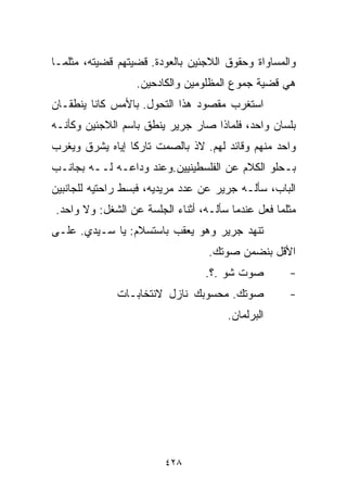 ‫ﻭﺍﻟﻤﺴﺎﻭﺍﺓ ﻭﺤﻘﻭﻕ ﺍﻟﻼﺠﺌﻴﻥ ﺒﺎﻟﻌﻭﺩﺓ. ﻗﻀﻴﺘﻬﻡ ﻗﻀﻴﺘﻪ، ﻤﺜﻠﻤـﺎ‬
                  ‫ﻫﻲ ﻗﻀﻴﺔ ﺠﻤﻭﻉ ﺍﻟﻤﻅﻠﻭﻤﻴﻥ ﻭﺍﻟﻜﺎﺩﺤﻴﻥ.‬
‫ﺍﺴﺘﻐﺭﺏ ﻤﻘﺼﻭﺩ ﻫﺫﺍ ﺍﻟﺘﺤﻭل. ﺒﺎﻷﻤﺱ ﻜﺎﻨﺎ ﻴﻨﻁﻘـﺎﻥ‬
‫ﺒﻠﺴﺎﻥ ﻭﺍﺤﺩ، ﻓﻠﻤﺎﺫﺍ ﺼﺎﺭ ﺠﺭﻴﺭ ﻴﻨﻁﻕ ﺒﺎﺴﻡ ﺍﻟﻼﺠﺌﻴﻥ ﻭﻜﺄﻨـﻪ‬
‫ﻭﺍﺤﺩ ﻤﻨﻬﻡ ﻭﻗﺎﺌﺩ ﻟﻬﻡ. ﻻﺫ ﺒﺎﻟﺼﻤﺕ ﺘﺎﺭﻜﺎ ﺇﻴﺎﻩ ﻴﺸ ‪‬ﻕ ﻭﻴﻐ ‪‬ﺏ‬
 ‫ﺭ‬      ‫ﺭ‬         ‫ﹰ‬
‫ﺒـﺤﻠﻭ ﺍﻟﻜﻼﻡ ﻋﻥ ﺍﻟﻔﻠﺴﻁﻴﻨﻴﻴﻥ.ﻭﻋﻨﺩ ﻭﺩﺍﻋـﻪ ﻟــﻪ ﺒﺠﺎﻨـﺏ‬
‫ﺍﻟﺒﺎﺏ، ﺴﺄﻟـﻪ ﺠﺭﻴﺭ ﻋﻥ ﻋﺩﺩ ﻤﺭﻴﺩﻴﻪ، ﻓﺒﺴﻁ ﺭﺍﺤﺘﻴﻪ ﻟﻠﺠﺎﻨﺒﻴﻥ‬
‫ﻤﺜﻠﻤﺎ ﻓﻌل ﻋﻨﺩﻤﺎ ﺴﺄﻟـﻪ، ﺃﺜﻨﺎﺀ ﺍﻟﺠﻠﺴﺔ ﻋﻥ ﺍﻟﺸﻐل: ﻭﻻ ﻭﺍﺤﺩ.‬
‫ﺘﻨﻬﺩ ﺠﺭﻴﺭ ﻭﻫﻭ ﻴﻌﻘﺏ ﺒﺎﺴﺘﺴﻼﻡ: ﻴﺎ ﺴـﻴﺩﻱ. ﻋﻠـﻰ‬
                                  ‫ﺍﻷﻗل ﺒﻨﻀﻤﻥ ﺼﻭﺘﻙ.‬
                                  ‫ﺼﻭﺕ ﺸﻭ .؟.‬        ‫-‬
              ‫ﺼﻭﺘﻙ. ﻤﺤﺴﻭﺒﻙ ﻨﺎﺯل ﻻﻨﺘﺨﺎﺒـﺎﺕ‬           ‫-‬
                                      ‫ﺍﻟﺒﺭﻟﻤﺎﻥ.‬




                         ‫٨٢٤‬
 