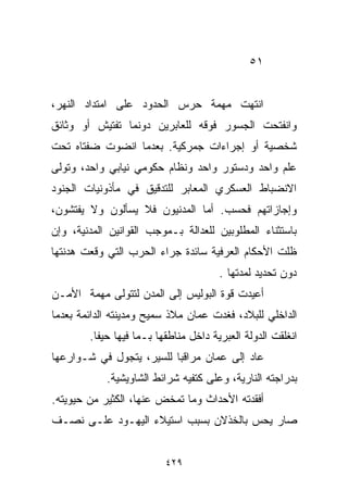 ‫١٥‬


‫ﺍﻨﺘﻬﺕ ﻤﻬﻤﺔ ﺤﺭﺱ ﺍﻟﺤﺩﻭﺩ ﻋﻠﻰ ﺍﻤﺘﺩﺍﺩ ﺍﻟﻨﻬﺭ،‬
‫ﻭﺍﻨﻔﺘﺤﺕ ﺍﻟﺠﺴﻭﺭ ﻓﻭﻗﻪ ﻟﻠﻌﺎﺒﺭﻴﻥ ﺩﻭﻨﻤﺎ ﺘﻔﺘﻴﺵ ﺃﻭ ﻭﺜﺎﺌﻕ‬
‫ﺸﺨﺼﻴﺔ ﺃﻭ ﺇﺠﺭﺍﺀﺍﺕ ﺠﻤﺭﻜﻴﺔ. ﺒﻌﺩﻤﺎ ﺍﻨﻀﻭﺕ ﻀﻔﺘﺎﻩ ﺘﺤﺕ‬
‫ﻋﻠﻡ ﻭﺍﺤﺩ ﻭﺩﺴﺘﻭﺭ ﻭﺍﺤﺩ ﻭﻨﻅﺎﻡ ﺤﻜﻭﻤﻲ ﻨﻴﺎﺒﻲ ﻭﺍﺤﺩ، ﻭﺘﻭﻟﻰ‬
‫ﺍﻻﻨﻀﺒﺎﻁ ﺍﻟﻌﺴﻜﺭﻱ ﺍﻟﻤﻌﺎﺒﺭ ﻟﻠﺘﺩﻗﻴﻕ ﻓﻲ ﻤﺄﺫﻭﻨﻴﺎﺕ ﺍﻟﺠﻨﻭﺩ‬
‫ﻭﺇﺠﺎﺯﺍﺘﻬﻡ ﻓﺤﺴﺏ. ﺃﻤﺎ ﺍﻟﻤﺩﻨﻴﻭﻥ ﻓﻼ ﻴﺴﺄﻟﻭﻥ ﻭﻻ ﻴﻔﺘﺸﻭﻥ،‬
‫ﺒﺎﺴﺘﺜﻨﺎﺀ ﺍﻟﻤﻁﻠﻭﺒﻴﻥ ﻟﻠﻌﺩﺍﻟﺔ ﺒـﻤﻭﺠﺏ ﺍﻟﻘﻭﺍﻨﻴﻥ ﺍﻟﻤﺩﻨﻴﺔ، ﻭﺇﻥ‬
‫ﻅﻠﺕ ﺍﻷﺤﻜﺎﻡ ﺍﻟﻌﺭﻓﻴﺔ ﺴﺎﺌﺩﺓ ﺠﺭﺍﺀ ﺍﻟﺤﺭﺏ ﺍﻟﺘﻲ ﻭﻗﻌﺕ ﻫﺩﻨﺘﻬﺎ‬
                                       ‫ﺩﻭﻥ ﺘﺤﺩﻴﺩ ﻟﻤﺩﺘﻬﺎ .‬
‫ﺃﻋﻴﺩﺕ ﻗﻭﺓ ﺍﻟﺒﻭﻟﻴﺱ ﺇﻟﻰ ﺍﻟﻤﺩﻥ ﻟﺘﺘﻭﻟﻰ ﻤﻬﻤﺔ ﺍﻷﻤـﻥ‬
‫ﺍﻟﺩﺍﺨﻠﻲ ﻟﻠﺒﻼﺩ، ﻓﻐﺩﺕ ﻋﻤﺎﻥ ﻤﻼﺫ ﺴﻤﻴﺢ ﻭﻤﺩﻴﻨﺘﻪ ﺍﻟﺩﺍﺌﻤﺔ ﺒﻌﺩﻤﺎ‬
        ‫ﺍﻨﻐﻠﻘﺕ ﺍﻟﺩﻭﻟﺔ ﺍﻟﻌﺒﺭﻴﺔ ﺩﺍﺨل ﻤﻨﺎﻁﻘﻬﺎ ﺒـﻤﺎ ﻓﻴﻬﺎ ﺤﻴﻔﺎ.‬
‫ﻋﺎﺩ ﺇﻟﻰ ﻋﻤﺎﻥ ﻤﺭﺍﻗﺒﺎ ﻟﻠﺴﻴﺭ، ﻴﺘﺠﻭل ﻓﻲ ﺸـﻭﺍﺭﻋﻬﺎ‬
                         ‫ﹰ‬
            ‫ﺒﺩﺭﺍﺠﺘﻪ ﺍﻟﻨﺎﺭﻴﺔ، ﻭﻋﻠﻰ ﻜﺘﻔﻴﻪ ﺸﺭﺍﺌﻁ ﺍﻟﺸﺎﻭﻴﺸﻴﺔ.‬
‫ﺃﻓﻘﺩﺘﻪ ﺍﻷﺤﺩﺍﺙ ﻭﻤﺎ ﺘﻤﺨﺽ ﻋﻨﻬﺎ، ﺍﻟﻜﺜﻴﺭ ﻤﻥ ﺤﻴﻭﻴﺘﻪ.‬
‫ﺼﺎﺭ ﻴﺤﺱ ﺒﺎﻟﺨﺫﻻﻥ ﺒﺴﺒﺏ ﺍﺴﺘﻴﻼﺀ ﺍﻟﻴﻬـﻭﺩ ﻋﻠـﻰ ﻨﺼـﻑ‬


                          ‫٩٢٤‬
 