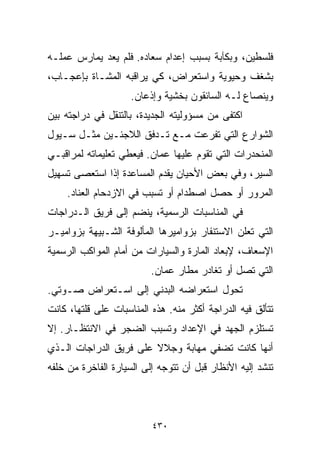 ‫ﻓﻠﺴﻁﻴﻥ، ﻭﺒﻜﺂﺒﺔ ﺒﺴﺒﺏ ﺇﻋﺩﺍﻡ ﺴﻌﺎﺩﻩ. ﻓﻠﻡ ﻴﻌﺩ ﻴﻤﺎﺭﺱ ﻋﻤﻠـﻪ‬
‫ﺒﺸﻐﻑ ﻭﺤﻴﻭﻴﺔ ﻭﺍﺴﺘﻌﺭﺍﺽ، ﻜﻲ ﻴﺭﺍﻗﺒﻪ ﺍﻟﻤﺸـﺎﺓ ﺒﺈﻋﺠـﺎﺏ،‬
                     ‫ﻭﻴﻨﺼﺎﻉ ﻟـﻪ ﺍﻟﺴﺎﺌﻘﻭﻥ ﺒﺨﺸﻴﺔ ﻭﺇﺫﻋﺎﻥ.‬
‫ﺍﻜﺘﻔﻰ ﻤﻥ ﻤﺴﺅﻭﻟﻴﺘﻪ ﺍﻟﺠﺩﻴﺩﺓ، ﺒﺎﻟﺘﻨﻘل ﻓﻲ ﺩﺭﺍﺠﺘﻪ ﺒﻴﻥ‬
‫ﺍﻟﺸﻭﺍﺭﻉ ﺍﻟﺘﻲ ﺘﻔﺭﻋﺕ ﻤـﻊ ﺘـﺩﻓﻕ ﺍﻟﻼﺠﺌـﻴﻥ ﻤﺜـل ﺴـﻴﻭل‬
‫ﺍﻟﻤﻨﺤﺩﺭﺍﺕ ﺍﻟﺘﻲ ﺘﻘﻭﻡ ﻋﻠﻴﻬﺎ ﻋﻤﺎﻥ. ﻓﻴﻌﻁﻲ ﺘﻌﻠﻴﻤﺎﺘﻪ ﻟﻤﺭﺍﻗﺒـﻲ‬
‫ﺍﻟﺴﻴﺭ، ﻭﻓﻲ ﺒﻌﺽ ﺍﻷﺤﻴﺎﻥ ﻴﻘﺩﻡ ﺍﻟﻤﺴﺎﻋﺩﺓ ﺇﺫﺍ ﺍﺴﺘﻌﺼﻰ ﺘﺴﻬﻴل‬
    ‫ﺍﻟﻤﺭﻭﺭ ﺃﻭ ﺤﺼل ﺍﺼﻁﺩﺍﻡ ﺃﻭ ﺘﺴﺒﺏ ﻓﻲ ﺍﻻﺯﺩﺤﺎﻡ ﺍﻟﻌﻨﺎﺩ.‬
‫ﻓﻲ ﺍﻟﻤﻨﺎﺴﺒﺎﺕ ﺍﻟﺭﺴﻤﻴﺔ، ﻴﻨﻀﻡ ﺇﻟﻰ ﻓﺭﻴﻕ ﺍﻟـﺩﺭﺍﺠﺎﺕ‬
‫ﺍﻟﺘﻲ ﺘﻌﻠﻥ ﺍﻻﺴﺘﻨﻔﺎﺭ ﺒﺯﻭﺍﻤﻴﺭﻫﺎ ﺍﻟﻤﺄﻟﻭﻓﺔ ﺍﻟﺸـﺒﻴﻬﺔ ﺒﺯﻭﺍﻤﻴـﺭ‬
‫ﺍﻹﺴﻌﺎﻑ، ﻹﺒﻌﺎﺩ ﺍﻟﻤﺎﺭﺓ ﻭﺍﻟﺴﻴﺎﺭﺍﺕ ﻤﻥ ﺃﻤﺎﻡ ﺍﻟﻤﻭﺍﻜﺏ ﺍﻟﺭﺴﻤﻴﺔ‬
                          ‫ﺍﻟﺘﻲ ﺘﺼل ﺃﻭ ﺘﻐﺎﺩﺭ ﻤﻁﺎﺭ ﻋﻤﺎﻥ.‬
‫ﺘﺤﻭل ﺍﺴﺘﻌﺭﺍﻀﻪ ﺍﻟﺒﺩﻨﻲ ﺇﻟﻰ ﺍﺴـﺘﻌﺭﺍﺽ ﺼـﻭﺘﻲ.‬
‫ﺘﺘﺄﻟﻕ ﻓﻴﻪ ﺍﻟﺩﺭﺍﺠﺔ ﺃﻜﺜﺭ ﻤﻨﻪ. ﻫﺫﻩ ﺍﻟﻤﻨﺎﺴﺒﺎﺕ ﻋﻠﻰ ﻗﻠﺘﻬﺎ، ﻜﺎﻨﺕ‬
‫ﺘﺴﺘﻠﺯﻡ ﺍﻟﺠﻬﺩ ﻓﻲ ﺍﻹﻋﺩﺍﺩ ﻭﺘﺴﺒﺏ ﺍﻟﻀﺠﺭ ﻓﻲ ﺍﻻﻨﺘﻅـﺎﺭ. ﺇﻻ‬
‫ﺃﻨﻬﺎ ﻜﺎﻨﺕ ﺘﻀﻔﻲ ﻤﻬﺎﺒﺔ ﻭﺠﻼﻻ ﻋﻠﻰ ﻓﺭﻴﻕ ﺍﻟﺩﺭﺍﺠﺎﺕ ﺍﻟـﺫﻱ‬
                        ‫ﹰ‬
‫ﺘﻨﺸﺩ ﺇﻟﻴﻪ ﺍﻷﻨﻅﺎﺭ ﻗﺒل ﺃﻥ ﺘﺘﻭﺠﻪ ﺇﻟﻰ ﺍﻟﺴﻴﺎﺭﺓ ﺍﻟﻔﺎﺨﺭﺓ ﻤﻥ ﺨﻠﻔﻪ‬



                          ‫٠٣٤‬
 