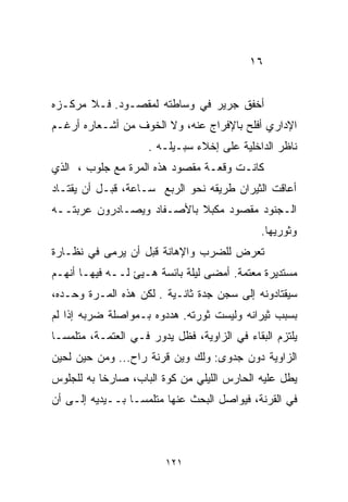 ‫٦١‬


‫ﺃﺨﻔﻕ ﺠﺭﻴﺭ ﻓﻲ ﻭﺴﺎﻁﺘﻪ ﻟﻤﻘﺼـﻭﺩ. ﻓـﻼ ﻤﺭﻜـﺯﻩ‬
‫ﺍﻹﺩﺍﺭﻱ ﺃﻓﻠﺢ ﺒﺎﻹﻓﺭﺍﺝ ﻋﻨﻪ، ﻭﻻ ﺍﻟﺨﻭﻑ ﻤﻥ ﺃﺸـﻌﺎﺭﻩ ﺃﺭﻏـﻡ‬
                     ‫ﻨﺎﻅﺭ ﺍﻟﺩﺍﺨﻠﻴﺔ ﻋﻠﻰ ﺇﺨﻼﺀ ﺴﺒـﻴﻠـﻪ .‬
‫ﻜﺎﻨـﺕ ﻭﻗﻌـﺔ ﻤﻘﺼﻭﺩ ﻫﺫﻩ ﺍﻟﻤﺭﺓ ﻤﻊ ﺠﻠﻭﺏ ، ﺍﻟﺫﻱ‬
‫ﺃﻋﺎﻗﺕ ﺍﻟﺜﻴﺭﺍﻥ ﻁﺭﻴﻘﻪ ﻨﺤﻭ ﺍﻟﺭﺒﻊ ﺴـﺎﻋﺔ، ﻗﺒـل ﺃﻥ ﻴﻘﺘـﺎﺩ‬
‫ﺍﻟـﺠﻨﻭﺩ ﻤﻘﺼﻭﺩ ﻤﻜﺒﻼ ﺒﺎﻷﺼـﻔﺎﺩ ﻭﻴﺼـﺎﺩﺭﻭﻥ ﻋﺭﺒﺘــﻪ‬
                           ‫ﹰ‬
                                              ‫ﻭﺜﻭﺭﻴﻬﺎ.‬
‫ﺘﻌﺭﺽ ﻟﻠﻀﺭﺏ ﻭﺍﻹﻫﺎﻨﺔ ﻗﺒل ﺃﻥ ‪‬ﺭﻤﻰ ﻓﻲ ﻨﻅـﺎﺭﺓ‬
             ‫ﻴ‬
‫ﻤﺴﺘﺩﻴﺭﺓ ﻤﻌﺘﻤﺔ. ﺃﻤﻀﻰ ﻟﻴﻠﺔ ﺒﺎﺌﺴﺔ ﻫـ ‪‬ﺊ ﻟــﻪ ﻓﻴﻬـﺎ ﺃﻨﻬـﻡ‬
                  ‫ﻴ‬
‫ﺴﻴﻘﺘﺎﺩﻭﻨﻪ ﺇﻟﻰ ﺴﺠﻥ ﺠﺩﺓ ﺜﺎﻨـﻴﺔ . ﻟﻜﻥ ﻫﺫﻩ ﺍﻟﻤـﺭﺓ ﻭﺤـﺩﻩ،‬
‫ﺒﺴﺒﺏ ﺜﻴﺭﺍﻨﻪ ﻭﻟﻴﺴﺕ ﺜﻭﺭﺘﻪ. ﻫﺩﺩﻭﻩ ﺒـﻤﻭﺍﺼﻠﺔ ﻀﺭﺒﻪ ﺇﺫﺍ ﻟﻡ‬
‫ﻴﻠﺘﺯﻡ ﺍﻟﺒﻘﺎﺀ ﻓﻲ ﺍﻟﺯﺍﻭﻴﺔ، ﻓﻅل ﻴﺩﻭﺭ ﻓـﻲ ﺍﻟﻌﺘﻤـﺔ، ﻤﺘﻠﻤﺴـﺎ‬
‫ﹰ‬
‫ﺍﻟﺯﺍﻭﻴﺔ ﺩﻭﻥ ﺠﺩﻭﻯ: ﻭﻟﻙ ﻭﻴﻥ ﻗﺭﻨﺔ ﺭﺍﺡ... ﻭﻤﻥ ﺤﻴﻥ ﻟﺤﻴﻥ‬
‫ﻴﻁل ﻋﻠﻴﻪ ﺍﻟﺤﺎﺭﺱ ﺍﻟﻠﻴﻠﻲ ﻤﻥ ﻜﻭﺓ ﺍﻟﺒﺎﺏ، ﺼﺎﺭﺨﺎ ﺒﻪ ﻟﻠﺠﻠﻭﺱ‬
          ‫ﹰ‬
‫ﻓﻲ ﺍﻟﻘﺭﻨﺔ، ﻓﻴﻭﺍﺼل ﺍﻟﺒﺤﺙ ﻋﻨﻬﺎ ﻤﺘﻠﻤﺴـﺎ ﺒــﻴﺩﻴﻪ ﺇﻟـﻰ ﺃﻥ‬
                ‫ﹰ‬



                         ‫١٢١‬
 