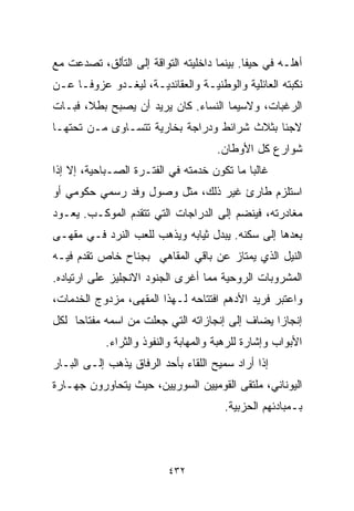 ‫ﺃﻫﻠـﻪ ﻓﻲ ﺤﻴﻔﺎ. ﺒﻴﻨﻤﺎ ﺩﺍﺨﻠﻴﺘﻪ ﺍﻟﺘﻭﺍﻗﺔ ﺇﻟﻰ ﺍﻟﺘﺄﻟﻕ، ﺘﺼﺩﻋﺕ ﻤﻊ‬
‫ﻨﻜﺒﺘﻪ ﺍﻟﻌﺎﺌﻠﻴﺔ ﻭﺍﻟﻭﻁﻨﻴـﺔ ﻭﺍﻟﻌﻘﺎﺌﺩﻴـﺔ، ﻟﻴﻐـﺩﻭ ﻋﺯﻭﻓـﺎ ﻋـﻥ‬
    ‫ﹰ‬
‫ﺍﻟﺭﻏﺒﺎﺕ، ﻭﻻﺴﻴﻤﺎ ﺍﻟﻨﺴﺎﺀ. ﻜﺎﻥ ﻴﺭﻴﺩ ﺃﻥ ﻴﺼﺒﺢ ﺒﻁ ﹰ، ﻓﺒـﺎﺕ‬
       ‫ﻼ‬
‫ﻻﺠﺌﺎ ﺒﺜﻼﺙ ﺸﺭﺍﺌﻁ ﻭﺩﺭﺍﺠﺔ ﺒﺨﺎﺭﻴﺔ ﺘﺘﺴـﺎﻭﻯ ﻤـﻥ ﺘﺤﺘﻬـﺎ‬
                                            ‫ﹰ‬
                                      ‫ﺸﻭﺍﺭﻉ ﻜل ﺍﻷﻭﻁﺎﻥ.‬
‫ﻏﺎﻟﺒﺎ ﻤﺎ ﺘﻜﻭﻥ ﺨﺩﻤﺘﻪ ﻓﻲ ﺍﻟﻔﺘـﺭﺓ ﺍﻟﺼـﺒﺎﺤﻴﺔ، ﺇﻻ ﺇﺫﺍ‬
                                           ‫ﹰ‬
‫ﺍﺴﺘﻠﺯﻡ ﻁﺎﺭﺉ ﻏﻴﺭ ﺫﻟﻙ، ﻤﺜل ﻭﺼﻭل ﻭﻓﺩ ﺭﺴﻤﻲ ﺤﻜﻭﻤﻲ ﺃﻭ‬
‫ﻤﻐﺎﺩﺭﺘﻪ، ﻓﻴﻨﻀﻡ ﺇﻟﻰ ﺍﻟﺩﺭﺍﺠﺎﺕ ﺍﻟﺘﻲ ﺘﺘﻘﺩﻡ ﺍﻟﻤﻭﻜـﺏ. ﻴﻌـﻭﺩ‬
‫ﺒﻌﺩﻫﺎ ﺇﻟﻰ ﺴﻜﻨﻪ. ﻴﺒﺩل ﺜﻴﺎﺒﻪ ﻭﻴﺫﻫﺏ ﻟﻠﻌﺏ ﺍﻟﻨﺭﺩ ﻓـﻲ ﻤﻘﻬـﻰ‬
‫ﺍﻟﻨﻴل ﺍﻟﺫﻱ ﻴﻤﺘﺎﺯ ﻋﻥ ﺒﺎﻗﻲ ﺍﻟﻤﻘﺎﻫﻲ ﺒﺠﻨﺎﺡ ﺨﺎﺹ ﺘﻘﺩﻡ ﻓﻴـﻪ‬
‫ﺍﻟﻤﺸﺭﻭﺒﺎﺕ ﺍﻟﺭﻭﺤﻴﺔ ﻤﻤﺎ ﺃﻏﺭﻯ ﺍﻟﺠﻨﻭﺩ ﺍﻻﻨﺠﻠﻴﺯ ﻋﻠﻰ ﺍﺭﺘﻴﺎﺩﻩ.‬
‫ﻭﺍﻋﺘﺒﺭ ﻓﺭﻴﺩ ﺍﻷﺩﻫﻡ ﺍﻓﺘﺘﺎﺤﻪ ﻟـﻬﺫﺍ ﺍﻟﻤﻘﻬﻰ، ﻤﺯﺩﻭﺝ ﺍﻟﺨﺩﻤﺎﺕ،‬
‫ﺇﻨﺠﺎﺯﺍ ﻴﻀﺎﻑ ﺇﻟﻰ ﺇﻨﺠﺎﺯﺍﺘﻪ ﺍﻟﺘﻲ ﺠﻌﻠﺕ ﻤﻥ ﺍﺴﻤﻪ ﻤﻔﺘﺎﺤﺎ ﻟﻜل‬
    ‫ﹰ‬                                          ‫ﹰ‬
            ‫ﺍﻷﺒﻭﺍﺏ ﻭﺇﺸﺎﺭﺓ ﻟﻠﺭﻫﺒﺔ ﻭﺍﻟﻤﻬﺎﺒﺔ ﻭﺍﻟﻨﻔﻭﺫ ﻭﺍﻟﺜﺭﺍﺀ.‬
‫ﺇﺫﺍ ﺃﺭﺍﺩ ﺴﻤﻴﺢ ﺍﻟﻠﻘﺎﺀ ﺒﺄﺤﺩ ﺍﻟﺭﻓﺎﻕ ﻴﺫﻫﺏ ﺇﻟـﻰ ﺍﻟﺒـﺎﺭ‬
‫ﺍﻟﻴﻭﻨﺎﻨﻲ، ﻤﻠﺘﻘﻰ ﺍﻟﻘﻭﻤﻴﻴﻥ ﺍﻟﺴﻭﺭﻴﻴﻥ، ﺤﻴﺙ ﻴﺘﺤﺎﻭﺭﻭﻥ ﺠﻬـﺎﺭﺓ‬
                                       ‫ﺒـﻤﺒﺎﺩﺌﻬﻡ ﺍﻟﺤﺯﺒﻴﺔ.‬



                          ‫٢٣٤‬
 