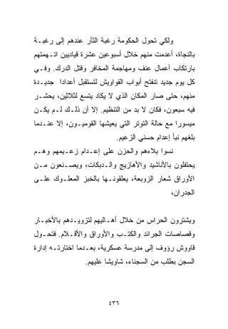 ‫ﻭﻟﻜﻲ ﺘﺤﻭل ﺍﻟﺤﻜﻭﻤﺔ ﺭﻏﺒﺔ ﺍﻟﺜﺄﺭ ﻋﻨﺩﻫﻡ ﺇﻟﻰ ﺭﻏﺒـﺔ‬
‫ﺒﺎﻟﻨﺠﺎﺓ، ﺃﻋﺩﻤﺕ ﻤﻨﻬﻡ ﺨﻼل ﺃﺴﺒﻭﻋﻴﻥ ﻋﺸﺭﺓ ﻗﻴﺎﺩﻴﻴﻥ ﺍﺘـﻬﻤﺘﻬﻡ‬
‫ﺒﺎﺭﺘﻜﺎﺏ ﺃﻋﻤﺎل ﻋﻨﻑ ﻭﻤﻬﺎﺠﻤﺔ ﺍﻟﻤﺨﺎﻓﺭ ﻭﻗﺘل ﺍﻟﺩﺭﻙ. ﻭﻓـﻲ‬
‫ﻜل ﻴﻭﻡ ﺠﺩﻴﺩ ﺘﻨﻔﺘﺢ ﺃﺒﻭﺍﺏ ﺍﻟﻘﻭﺍﻭﻴﺵ ﻟﺘﺴﺘﻘﺒل ﺃﻋﺩﺍﺩﺍ ﺠﺩﻴـﺩﺓ‬
       ‫ﹰ‬
‫ﻤﻨﻬﻡ، ﺤﺘﻰ ﺼﺎﺭ ﺍﻟﻤﻜﺎﻥ ﺍﻟﺫﻱ ﻻ ﻴﻜﺎﺩ ﻴﺘﺴﻊ ﻟﺜﻼﺜﻴﻥ، ﻴﺤﺸـﺭ‬
‫ﻓﻴﻪ ﺴﺒﻌﻭﻥ، ﻓﻜﺎﻥ ﻻ ﺒﺩ ﻤﻥ ﺍﻟﺘﻨﻅﻴﻡ. ﺇﻻ ﺃﻥ ﺫﻟـﻙ ﻟـﻡ ﻴﻜـﻥ‬
‫ﻤﻴﺴﻭﺭﺍ ﻤﻊ ﺤﺎﻟﺔ ﺍﻟﺘﻭﺘﺭ ﺍﻟﺘﻲ ﻴﻌﻴﺸﻬﺎ ﺍﻟﻘﻭﻤﻴـﻭﻥ، ﺇﻻ ﻋﻨـﺩﻤﺎ‬
                                                ‫ﹰ‬
                           ‫ﺒﻠﻐﻬﻡ ﻨﺒﺄ ﺇﻋﺩﺍﻡ ﺤﺴﻨﻲ ﺍﻟﺯﻋﻴﻡ.‬
‫ﻨﺴﻭﺍ ﺒﻼﺀﻫﻡ ﻭﺍﻟﺤﺯﻥ ﻋﻠﻰ ﺇﻋـﺩﺍﻡ ﺯﻋـﻴﻤﻬﻡ ﻭﻫـﻡ‬
‫ﻴﺤﺘﻔﻠﻭﻥ ﺒﺎﻷﻨﺎﺸﻴﺩ ﻭﺍﻷﻫﺎﺯﻴﺞ ﻭﺍﻟـﺩﺒﻜﺎﺕ، ﻭﻴﺼـﻨﻌﻭﻥ ﻤـﻥ‬
‫ﺍﻷﻭﺭﺍﻕ ﺸﻌﺎﺭ ﺍﻟﺯﻭﺒﻌﺔ، ﻴﻌﻠﻘﻭﻨـﻬﺎ ﺒﺎﻟﺨﺒﺯ ﺍﻟﻤﻌﻠـﻭﻙ ﻋﻠـﻰ‬
                                              ‫ﺍﻟﺠﺩﺭﺍﻥ،‬


‫ﻭﻴﺸﺘﺭﻭﻥ ﺍﻟﺤﺭﺍﺱ ﻤﻥ ﺨﻼل ﺃﻫـﺎﻟﻴﻬﻡ ﻟﺘﺯﻭﻴـﺩﻫﻡ ﺒﺎﻷﺨﺒـﺎﺭ‬
‫ﻭﻗﺼﺎﺼﺎﺕ ﺍﻟﺠﺭﺍﺌﺩ ﻭﺍﻟﻜﺘـﺏ ﻭﺍﻷﻭﺭﺍﻕ ﻭﺍﻷﻗـﻼﻡ. ﻓﺘﺤـﻭل‬
‫ﻗﺎﻭﻭﺵ ﺭﺅﻭﻑ ﺇﻟﻰ ﻤﺩﺭﺴﺔ ﻋﺴﻜﺭﻴﺔ، ﺒﻌـﺩﻤﺎ ﺍﺨﺘﺎﺭﺘـﻪ ﺇﺩﺍﺭﺓ‬
                 ‫ﺍﻟﺴﺠﻥ ﺒﻁﻠﺏ ﻤﻥ ﺍﻟﺴﺠﻨﺎﺀ، ﺸﺎﻭﻴﺸﺎ ﻋﻠﻴﻬﻡ.‬
                        ‫ﹰ‬



                         ‫٦٣٤‬
 