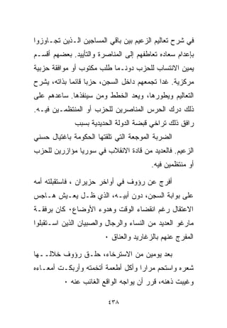 ‫ﻓﻲ ﺸﺭﺡ ﺘﻌﺎﻟﻴﻡ ﺍﻟﺯﻋﻴﻡ ﺒﻴﻥ ﺒﺎﻗﻲ ﺍﻟﻤﺴﺎﺠﻴﻥ ﺍﻟـﺫﻴﻥ ﺘﺠـﺎﻭﺯﻭﺍ‬
‫ﺒﺈﻋﺩﺍﻡ ﺴﻌﺎﺩﻩ ﺘﻌﺎﻁﻔﻬﻡ ﺇﻟﻰ ﺍﻟﻤﻨﺎﺼﺭﺓ ﻭﺍﻟﺘﺄﻴﻴﺩ. ﺒﻌﻀﻬﻡ ﺃﻗﺴـﻡ‬
‫ﻴﻤﻴﻥ ﺍﻻﻨﺘﺴﺎﺏ ﻟﻠﺤﺯﺏ ﺩﻭﻨـﻤﺎ ﻁﻠﺏ ﻤﻜﺘﻭﺏ ﺃﻭ ﻤﻭﺍﻓﻘﺔ ﺤﺯﺒﻴﺔ‬
‫ﻤﺭﻜﺯﻴﺔ. ﻏﺩﺍ ﺘﺠﻤﻌﻬﻡ ﺩﺍﺨل ﺍﻟﺴﺠﻥ، ﺤﺯﺒﺎ ﻗﺎﺌﻤﺎ ﺒﺫﺍﺘﻪ، ﻴﺸﺭﺡ‬
            ‫ﹰ‬     ‫ﹰ‬
‫ﺍﻟﺘﻌﺎﻟﻴﻡ ﻭﻴﻁﻭﺭﻫﺎ، ﻭﻴﻌﺩ ﺍﻟﺨﻁﻁ ﻭﻤﻥ ﺴﻴﻨﻔﺫﻫﺎ. ﺴﺎﻋﺩﻫﻡ ﻋﻠﻰ‬
‫ﺫﻟﻙ ﺩﺭﻙ ﺍﻟﺤﺭﺱ ﺍﻟﻤﻨﺎﺼﺭﻴﻥ ﻟﻠﺤﺯﺏ ﺃﻭ ﺍﻟﻤﻨﺘﻅﻤـﻴﻥ ﻓﻴـﻪ.‬
              ‫ﺭﺍﻓﻕ ﺫﻟﻙ ﺘﺭﺍﺨﻲ ﻗﺒﻀﺔ ﺍﻟﺩﻭﻟﺔ ﺍﻟﺤﺩﻴﺩﻴﺔ ﺒﺴﺒﺏ‬
‫ﺍﻟﻀﺭﺒﺔ ﺍﻟﻤﻭﺠﻌﺔ ﺍﻟﺘﻲ ﺘﻠﻘﺘﻬﺎ ﺍﻟﺤﻜﻭﻤﺔ ﺒﺎﻏﺘﻴﺎل ﺤﺴﻨﻲ‬
‫ﺍﻟﺯﻋﻴﻡ. ﻓﺎﻟﻌﺩﻴﺩ ﻤﻥ ﻗﺎﺩﺓ ﺍﻻﻨﻘﻼﺏ ﻓﻲ ﺴﻭﺭﻴﺎ ﻤﺅﺍﺯﺭﻴﻥ ﻟﻠﺤﺯﺏ‬
                                        ‫ﺃﻭ ﻤﻨﺘﻅﻤﻴﻥ ﻓﻴﻪ.‬

‫ﺃﻓﺭﺝ ﻋﻥ ﺭﺅﻭﻑ ﻓﻲ ﺃﻭﺍﺨﺭ ﺤﺯﻴﺭﺍﻥ ، ﻓﺎﺴﺘﻘﺒﻠﺘﻪ ﺃﻤﻪ‬
‫ﻋﻠﻰ ﺒﻭﺍﺒﺔ ﺍﻟﺴﺠﻥ، ﺩﻭﻥ ﺃﺒﻴـﻪ، ﺍﻟﺫﻱ ﻅـل ﻴﻌـﻴﺵ ﻫـﺎﺠﺱ‬
‫ﺍﻻﻋﺘﻘﺎل ﺭﻏﻡ ﺍﻨﻘﻀﺎﺀ ﺍﻟﻭﻗﺕ ﻭﻫﺩﻭﺀ ﺍﻷﻭﻀﺎﻉ٠ ﻜﺎﻥ ﺒﺭﻓﻘـﺔ‬
‫ﻤﺎﺭﻏﻭ ﺍﻟﻌﺩﻴﺩ ﻤﻥ ﺍﻟﻨﺴﺎﺀ ﻭﺍﻟﺭﺠﺎل ﻭﺍﻟﺼﺒﻴﺎﻥ ﺍﻟﺫﻴﻥ ﺍﺴـﺘﻘﺒﻠﻭﺍ‬
                        ‫ﺍﻟﻤﻔﺭﺝ ﻋﻨﻬﻡ ﺒﺎﻟﺯﻏﺎﺭﻴﺩ ﻭﺍﻟﻌﻨﺎﻕ ٠‬

‫ﺒﻌﺩ ﻴﻭﻤﻴﻥ ﻤﻥ ﺍﻻﺴﺘﺭﺨﺎﺀ، ﺤﻠـﻕ ﺭﺅﻭﻑ ﺨﻼﻟــﻬﺎ‬
‫ﺸﻌﺭﻩ ﻭﺍﺴﺘﺤﻡ ﻤﺭﺍﺭﺍ ﻭﺃﻜل ﺃﻁﻌﻤﺔ ﺃﺘﺨﻤﺘﻪ ﻭﺃﺭﺒﻜـﺕ ﺃﻤﻌـﺎﺀﻩ‬
                                  ‫ﹰ‬
          ‫ﻭﻏﻴﺒﺕ ﺫﻫﻨﻪ، ﻗﺭﺭ ﺃﻥ ﻴﻭﺍﺠﻪ ﺍﻟﻭﺍﻗﻊ ﺍﻟﻐﺎﺌﺏ ﻋﻨﻪ ٠‬

                         ‫٨٣٤‬
 