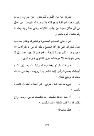 ‫ﺤﺫﺭﺘﻪ ﺃﻤﻪ ﻤﻥ ﺍﻟﻠﺠﻭﺀ ﻟﻠﻘﻭﻤﻴﻴﻥ٠ ﻤﻥ ﻴﺩﺭﻱ، ﺭﺒـﻤﺎ‬
‫ﻴﻜﻭﻥ ﺘﺤﺕ ﺍﻟﻤﺭﺍﻗﺒﺔ ﻭﺘﺤﺭﻜﺎﺘﻪ ﺒﺎﻟﻤﺭﺼﺎﺩ؟٠ ﻓﻠﻴﺒﺤﺙ ﻋﻥ ﻋﻤل‬
‫ﻓﻲ ﺃﻱ ﻤﻜﺎﻥ ﺒﻌﻴﺩﺍ ﻋﻥ ﺠﻠﺏ ﺍﻻﻨﺘﺒﺎﻩ٠ ﻭﻜﺎﻥ ﻫﺫﺍ ﺭﺃﻴﻪ ﺃﻴﻀـﺎ‬
‫ﹰ‬                                   ‫ﹰ‬
                               ‫ﻭﻟﻡ ﻴﺘﺩﺨل ﺃﺒﻭﻩ ﺒﺎﻟﺤﻭﺍﺭ ٠‬

‫ﻋﺭﺝ ﻋﻠﻰ ﺍﻟﻤﻁﺎﺒﻊ ﺍﻟﺼﻐﻴﺭﺓ ﻭﺍﻟﻜﺒﻴﺭﺓ، ﻭﺘﻘﺩﻡ ﺒﻁﻠـﺏ‬
‫ﻋﻤل ﻟﻠﺠﺭﺍﺌﺩ ﺍﻟﺘﻲ ﻴﻘﺭﺃﻫﺎ ﺍﻟﺠﻤﻴﻊ ﻭﺘﻠﻙ ﺍﻟﺘـﻲ ﻻ ﻴﻘﺭﺃﻫـﺎ ﺇﻻ‬
‫ﻤﺤﺭﺭﻭﻫﺎ ، ﻟﻜﻥ ﺩﻭﻨﻤﺎ ﻨﺘﻴﺠﺔ ٠ ﻓﻤﺭﺽ ﺍﻟﺴﺠﻥ ﻋﻀـﺎل ﻻ‬
     ‫ﻴﺤﺱ ﺒﺄﻭﺠﺎﻋﻪ ﺇﻻ ﻤﺭﻀﺎﻩ٠ ﻗﺭﺭ ﺍﻟﺘﺩﺍﻭﻱ ﺨﺎﺭﺝ ﻟﺒﻨﺎﻥ٠‬

‫ﺼﺭﺨﺕ ﻤﺎﺭﻏﻭ ﺒﻐﻀﺏ، ﺜﻡ ﻭﻟﻭﻟـﺕ ﺒﺤـﺯﻥ، ﺜـﻡ‬
‫ﺃﺠﻬﺸﺕ ﺒﺤﺴﺭﺓ ﻭﺃﻟﻡ: ﺇﺸ ‪‬ﺎ ﺍﻟﺸﺎﻡ ﻴـﺎ ﺭﺅﻭﻑ٠ ﻴﻌﻨـﻲ ﺒـﺩﻙ‬
                            ‫ﻴ‬
                                  ‫ﻴﻤﻨﻌﻭﻙ ﺘﺭﺠﻊ ﻟﻠﺒﻨﺎﻥ ٠‬

‫ﺇﻤﻲ، ﻤﺎ ﻓﻴﻪ ﺸﻐل ﻫﻭﻨﻲ٠ ﺸﻭ ﺃﻋﻤل، ﺃﻀـل ﻗﺎﻋـﺩ‬             ‫-‬
                                               ‫ﺒﺎﻟﺒﻴﺕ ٠‬

‫ﺁ٠ ﻀل ﻗﺎﻋﺩ ﺒﺎﻟﺒﻴﺕ٠ ﻤﺎ ﻨﺎﻗﺼﻙ ﺸـﻲ، ﻭﻤـﺎ ﺭﺍﺡ‬             ‫-‬
                    ‫ﺘﻜﻠﻔﻨﺎ ﻗﺩ ﻤﺎ ﻜﻨﺕ ﺘﻜﻠﻔﻨﺎ ﻭﺇﻨﺕ ﺒﺎﻟﺤﺒﺱ٠‬

                                  ‫ﻫﻴﻙ ﺸﺎﻴﻔﻪ؟!٠‬        ‫-‬



                         ‫٩٣٤‬
 