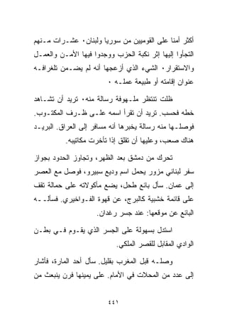 ‫ﺃﻜﺜﺭ ﺃﻤﻨﺎ ﻋﻠﻰ ﺍﻟﻘﻭﻤﻴﻴﻥ ﻤﻥ ﺴﻭﺭﻴﺎ ﻭﻟﺒﻨﺎﻥ٠ ﻋﺸـﺭﺍﺕ ﻤـﻨﻬﻡ‬
                                           ‫ﹰ‬
‫ﺍﻟﺘﺠﺄﻭﺍ ﺇﻟﻴﻬﺎ ﺇﺜﺭ ﻨﻜﺒﺔ ﺍﻟﺤﺯﺏ ﻭﻭﺠﺩﻭﺍ ﻓﻴﻬﺎ ﺍﻷﻤـﻥ ﻭﺍﻟﻌﻤـل‬
‫ﻭﺍﻻﺴﺘﻘﺭﺍﺭ٠ ﺍﻟﺸﻲﺀ ﺍﻟﺫﻱ ﺃﺯﻋﺠﻬﺎ ﺃﻨﻪ ﻟﻡ ﻴﻀـﻤﻥ ﺘﻠﻐﺭﺍﻓـﻪ‬
                        ‫ﻋﻨﻭﺍﻥ ﺇﻗﺎﻤﺘﻪ ﺃﻭ ﻁﺒﻴﻌﺔ ﻋﻤﻠـﻪ ٠‬

‫ﻅﻠﺕ ﺘﻨﺘﻅﺭ ﻤﻠـﻬﻭﻓﺔ ﺭﺴﺎﻟﺔ ﻤﻨﻪ٠ ﺘﺭﻴﺩ ﺃﻥ ﺘﺸـﺎﻫﺩ‬
‫ﺨﻁﻪ ﻓﺤﺴﺏ. ﺘﺭﻴﺩ ﺃﻥ ﺘﻘﺭﺃ ﺍﺴﻤﻪ ﻋﻠـﻰ ﻅـﺭﻑ ﺍﻟﻤﻜﺘـﻭﺏ.‬
‫ﻓﻭﺼﻠـﻬﺎ ﻤﻨﻪ ﺭﺴﺎﻟﺔ ﻴﺨﺒﺭﻫﺎ ﺃﻨﻪ ﻤﺴﺎﻓﺭ ﺇﻟﻰ ﺍﻟﻌﺭﺍﻕ. ﺍﻟﺒﺭﻴـﺩ‬
          ‫ﻫﻨﺎﻙ ﺼﻌﺏ، ﻭﻋﻠﻴﻬﺎ ﺃﻥ ﺘﻘﻠﻕ ﺇﺫﺍ ﺘﺄﺨﺭﺕ ﻤﻜﺎﺘﻴﺒﻪ.‬

‫ﺘﺤﺭﻙ ﻤﻥ ﺩﻤﺸﻕ ﺒﻌﺩ ﺍﻟﻅﻬﺭ، ﻭﺘﺠﺎﻭﺯ ﺍﻟﺤﺩﻭﺩ ﺒﺠﻭﺍﺯ‬
‫ﺴﻔﺭ ﻟﺒﻨﺎﻨﻲ ﻤﺯ ‪‬ﺭ ﻴﺤﻤل ﺍﺴﻡ ﻭﺩﻴﻊ ﺴﺒﻴﺭﻭ، ﻓﻭﺼل ﻤﻊ ﺍﻟﻌﺼﺭ‬
                                    ‫ﻭ‬
‫ﺇﻟﻰ ﻋﻤﺎﻥ. ﺴﺄل ﺒﺎﺌﻊ ﻁﺤل، ﻴﻀﻊ ﻤﺄﻜﻭﻻﺘﻪ ﻋﻠﻰ ﺤﻤﺎﻟﺔ ﺘﻘﻑ‬
‫ﻋﻠﻰ ﻗﺎﺌﻤﺔ ﺨﺸﺒﻴﺔ ﻜﺎﻟﺒﺭﺝ، ﻋﻥ ﻗﻬﻭﺓ ﺍﻟﻔـﻭﺍﺨﻴﺭﻱ. ﻓﺴﺄﻟــﻪ‬
                     ‫ﺍﻟﺒﺎﺌﻊ ﻋﻥ ﻤﻭﻗﻌﻬﺎ: ﻋﻨﺩ ﺠﺴﺭ ﺭﻏﺩﺍﻥ.‬

‫ﺍﺴﺘﺩل ﺒﺴﻬﻭﻟﺔ ﻋﻠﻰ ﺍﻟﺠﺴﺭ ﺍﻟﺫﻱ ﻴﻘـﻭﻡ ﻓـﻲ ﺒﻁـﻥ‬
                           ‫ﺍﻟﻭﺍﺩﻱ ﺍﻟﻤﻘﺎﺒل ﻟﻠﻘﺼﺭ ﺍﻟﻤﻠﻜﻲ.‬

‫ﻭﺼﻠـﻪ ﻗﺒل ﺍﻟﻤﻐﺭﺏ ﺒﻘﻠﻴل. ﺴﺄل ﺃﺤﺩ ﺍﻟﻤﺎﺭﺓ، ﻓﺄﺸﺎﺭ‬
‫ﺇﻟﻰ ﻋﺩﺩ ﻤﻥ ﺍﻟﻤﺤﻼﺕ ﻓﻲ ﺍﻷﻤﺎﻡ. ﻋﻠﻰ ﻴﻤﻴﻨﻬﺎ ﻓﺭﻥ ﻴﻨﺒﻌﺙ ﻤﻥ‬


                         ‫١٤٤‬
 