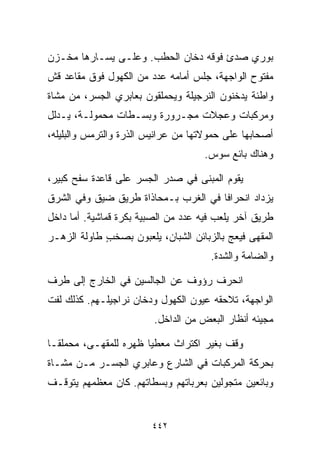 ‫ﺒﻭﺭﻱ ﺼﺩﺉ ﻓﻭﻗﻪ ﺩﺨﺎﻥ ﺍﻟﺤﻁﺏ. ﻭﻋﻠـﻰ ﻴﺴـﺎﺭﻫﺎ ﻤﺨـﺯﻥ‬
‫ﻤﻔﺘﻭﺡ ﺍﻟﻭﺍﺠﻬﺔ، ﺠﻠﺱ ﺃﻤﺎﻤﻪ ﻋﺩﺩ ﻤﻥ ﺍﻟﻜﻬﻭل ﻓﻭﻕ ﻤﻘﺎﻋﺩ ﻗﺵ‬
‫ﻭﺍﻁﺌﺔ ﻴﺩﺨﻨﻭﻥ ﺍﻟﻨﺭﺠﻴﻠﺔ ﻭﻴﺤﻤﻠﻘﻭﻥ ﺒﻌﺎﺒﺭﻱ ﺍﻟﺠﺴﺭ، ﻤﻥ ﻤﺸﺎﺓ‬
‫ﻭﻤﺭﻜﺒﺎﺕ ﻭﻋﺠﻼﺕ ﻤﺠـﺭﻭﺭﺓ ﻭﺒﺴـﻁﺎﺕ ﻤﺤﻤﻭﻟـﺔ، ﻴـﺩﻟل‬
‫ﺃﺼﺤﺎﺒﻬﺎ ﻋﻠﻰ ﺤﻤﻭﻻﺘﻬﺎ ﻤﻥ ﻋﺭﺍﻨﻴﺱ ﺍﻟﺫﺭﺓ ﻭﺍﻟﺘﺭﻤﺱ ﻭﺍﻟﺒﻠﻴﻠﻪ،‬
                                    ‫ﻭﻫﻨﺎﻙ ﺒﺎﺌﻊ ﺴﻭﺱ.‬

‫ﻴﻘﻭﻡ ﺍﻟﻤﺒﻨﻰ ﻓﻲ ﺼﺩﺭ ﺍﻟﺠﺴﺭ ﻋﻠﻰ ﻗﺎﻋﺩﺓ ﺴﻔﺢ ﻜﺒﻴﺭ،‬
‫ﻴﺯﺩﺍﺩ ﺍﻨﺤﺭﺍﻓﺎ ﻓﻲ ﺍﻟﻐﺭﺏ ﺒـﻤﺤﺎﺫﺍﺓ ﻁﺭﻴﻕ ﻀﻴﻕ ﻭﻓﻲ ﺍﻟﺸﺭﻕ‬
                                     ‫ﹰ‬
‫ﻁﺭﻴﻕ ﺁﺨﺭ ﻴﻠﻌﺏ ﻓﻴﻪ ﻋﺩﺩ ﻤﻥ ﺍﻟﺼﺒﻴﺔ ﺒﻜﺭﺓ ﻗﻤﺎﺸﻴﺔ. ﺃﻤﺎ ﺩﺍﺨل‬
‫ﺍﻟﻤﻘﻬﻰ ﻓﻴﻌﺞ ﺒﺎﻟﺯﺒﺎﺌﻥ ﺍﻟﺸﺒﺎﻥ، ﻴﻠﻌﺒﻭﻥ ﺒﺼﺨﺏ ﻁﺎﻭﻟﺔ ﺍﻟﺯﻫـﺭ‬
             ‫ٍ‬
                                      ‫ﻭﺍﻟﻀﺎﻤﺔ ﻭﺍﻟﺸﺩﺓ.‬

‫ﺍﻨﺤﺭﻑ ﺭﺅﻭﻑ ﻋﻥ ﺍﻟﺠﺎﻟﺴﻴﻥ ﻓﻲ ﺍﻟﺨﺎﺭﺝ ﺇﻟﻰ ﻁﺭﻑ‬
‫ﺍﻟﻭﺍﺠﻬﺔ، ﺘﻼﺤﻘﻪ ﻋﻴﻭﻥ ﺍﻟﻜﻬﻭل ﻭﺩﺨﺎﻥ ﻨﺭﺍﺠﻴﻠـﻬﻡ. ﻜﺫﻟﻙ ﻟﻔﺕ‬
                         ‫ﻤﺠﻴﺌﻪ ﺃﻨﻅﺎﺭ ﺍﻟﺒﻌﺽ ﻤﻥ ﺍﻟﺩﺍﺨل.‬

‫ﻭﻗﻑ ﺒﻐﻴﺭ ﺍﻜﺘﺭﺍﺙ ﻤﻌﻁﻴﺎ ﻅﻬﺭﻩ ﻟﻠﻤﻘﻬـﻰ، ﻤﺤﻤﻠﻘـﺎ‬
‫ﹰ‬                     ‫ﹰ‬
‫ﺒﺤﺭﻜﺔ ﺍﻟﻤﺭﻜﺒﺎﺕ ﻓﻲ ﺍﻟﺸﺎﺭﻉ ﻭﻋﺎﺒﺭﻱ ﺍﻟﺠﺴـﺭ ﻤـﻥ ﻤﺸـﺎﺓ‬
‫ﻭﺒﺎﺌﻌﻴﻥ ﻤﺘﺠﻭﻟﻴﻥ ﺒﻌﺭﺒﺎﺘﻬﻡ ﻭﺒﺴﻁﺎﺘﻬﻡ. ﻜﺎﻥ ﻤﻌﻅﻤﻬﻡ ﻴﺘﻭﻗـﻑ‬


                        ‫٢٤٤‬
 