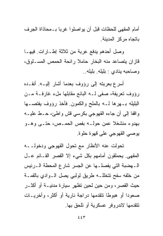 ‫ﺃﻤﺎﻡ ﺍﻟﻤﻘﻬﻰ ﻟﻠﺤﻅﺎﺕ ﻗﺒل ﺃﻥ ﻴﻭﺍﺼﻠﻭﺍ ﻏﺭﺒﺎ ﺒـﻤﺤﺎﺫﺍﺓ ﺍﻟﺠﺭﻑ‬
               ‫ﹰ‬
                                    ‫ﺒﺎﺘﺠﺎﻩ ﻤﺭﻜﺯ ﺍﻟﻤﺩﻴﻨﺔ.‬

‫ﻭﺼل ﺃﺤﺩﻫﻡ ﻴﺩﻓﻊ ﻋﺭﺒﺔ ﻤﻥ ﺜﻼﺜﺔ ﺇﻁـﺎﺭﺍﺕ. ﻓﻴﻬـﺎ‬
‫ﻗﺎﺯﺍﻥ ﻴﺘﺼﺎﻋﺩ ﻤﻨﻪ ﺍﻟﺒﺨﺎﺭ ﺤﺎﻤﻼ ﺭﺍﺌﺤﺔ ﺍﻟﺤﻤﺹ ﺍﻟﻤﺴـﻠﻭﻕ،‬
                      ‫ﹰ‬
                           ‫ﻭﺼﺎﺤﺒﻪ ﻴﻨﺎﺩﻱ : ﺒﻠﻴﻠﻪ. ﺒﻠﻴﻠﻪ..‬

‫ﺃﺴﺭﻉ ﺒﻌﺭﺒﺘﻪ ﺇﻟﻰ ﺭﺅﻭﻑ ﺒﻌﺩﻤﺎ ﺃﺸﺎﺭ ﺇﻟﻴـﻪ. ﺃﻨﻘـﺩﻩ‬
‫ﺭﺅﻭﻑ ﺘﻌﺭﻴﻔﺔ، ﺼﻔﻰ ﻟـﻪ ﺍﻟﺒﺎﺌﻊ ﻤﻘﺎﺒﻠﻬﺎ ﻤلﺀ ﻏﺎﺭﻓـﺔ ﻤـﻥ‬
‫ﺍﻟﺒﻠﻴﻠﻪ ﺒـﻬﺭﻫﺎ ﻟـﻪ ﺒﺎﻟﻤﻠﺢ ﻭﺍﻟﻜ ‪‬ﻭﻥ. ﻓﺄﺨﺫ ﺭﺅﻭﻑ ﻴﻔﺘﺼـﻬﺎ‬
                     ‫ﻤ‬
‫ﻭﺍﻗﻔﺎ ﺇﻟﻰ ﺃﻥ ﺠﺎﺀﻩ ﺍﻟﻘﻬﻭﺠﻲ ﺒﻜﺭﺴﻲ ﻗﺵ ﻭﺍﻁﺊ، ﺤـﻁ ﻋﻠﻴـﻪ‬
                                             ‫ﹰ‬
‫ﺒﻬﺩﻭﺀ ﻤﻨﺸﻐﻼ ﻋﻤﻥ ﺤﻭﻟـﻪ ﺒﻔﺹ ﺍﻟﺤﻤـﺹ، ﺤﺘـﻰ ﻭﻫـﻭ‬
                                ‫ﹰ‬
                        ‫ﻴﻭﺼﻲ ﺍﻟﻘﻬﻭﺠﻲ ﻋﻠﻰ ﻗﻬﻭﺓ ﺤﻠﻭﺓ.‬

‫ﺘﺤﻭﻟﺕ ﻋﻨﻪ ﺍﻷﻨﻅﺎﺭ ﻤﻊ ﺘﺤﻭل ﺍﻟﻘﻬﻭﺠﻲ ﻭﺩﺨﻭﻟــﻪ‬
‫ﺍﻟﻤﻘﻬﻰ. ﻴﺤﻤﻠﻘﻭﻥ ﺃﻤﺎﻤﻬﻡ ﺒﻜل ﺸﻲﺀ ﺇﻻ ﺍﻟﻘﺼﺭ ﺍﻟﻘـﺎﺌﻡ ﻋـل‬
‫ﺍﻟـﻬﻀﺒﺔ ﺍﻟﺘﻲ ﻴﻔﺼﻠـﻬﺎ ﻋﻥ ﺍﻟﺠﺴﺭ ﺸﺎﺭﻉ ﺍﻟﻤﺤﻁﺔ ﺍﻟـﺭﺌﻴﺱ‬
‫ﻤﻥ ﺨﻠﻔﻪ ﺴﻔﺢ ﺘﺘﺨﻠﻠـﻪ ﻁﺭﻴﻕ ﻟﻭﻟﺒﻲ ﻴﺼل ﺍﻟـﻭﺍﺩﻱ ﺒﺎﻟﻘﻤـﺔ‬
‫ﺤﻴﺙ ﺍﻟﻘﺼﺭ، ﻭﻤﻥ ﺤﻴﻥ ﻟﺤﻴﻥ ﺘﻅﻬﺭ ﺴﻴﺎﺭﺓ ﻤﺩﻨﻴـﺔ ﺃﻭ ﺃﻜﺜـﺭ‬
‫ﺼﻌﻭﺩﺍ ﺃﻭ ﻫﺒﻭﻁﺎ ﺘﺘﻘﺩﻤﻬﺎ ﺩﺭﺍﺠﺔ ﻨﺎﺭﻴﺔ ﺃﻭ ﺃﻜﺜﺭ، ﻭﺃﺨﺭﻴـﺎﺕ‬
                                      ‫ﹰ‬        ‫ﹰ‬
                  ‫ﺘﺘﻘﺩﻤﻬﺎ ﻻﻨﺩﺭﻭﻓﺭ ﻋﺴﻜﺭﻴﺔ ﺃﻭ ﺘﻠﺤﻕ ﺒﻬﺎ.‬

                        ‫٣٤٤‬
 