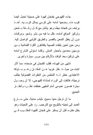 ‫ﺠﺎﺀﻩ ﺍﻟﻘﻬﻭﺠﻲ ﺒﻔﻨﺠﺎﻥ ﻗﻬﻭﺓ ﻋﻠﻰ ﺼﻴﻨﻴﺔ ﺘﺤﻤل ﺃﻴﻀﺎ‬
‫ﹰ‬
‫ﻜﻭﺏ ﻤﺎﺀ. ﻭﻀﻌﻬﺎ ﺃﻤﺎﻤﻪ ﻋﻠﻰ ﻜﺭﺴﻲ ﻴﻤﺎﺜل ﻜﺭﺴـﻴﻪ. ﺃﺨـﺫ‬
‫ﻴﺭﺸﻑ ﻤﻥ ﻓﻨﺠﺎﻨﻪ ﺒﺒﻁﺀ ﻭﻫﻭ ﻴﺘﺄﻤل ﻤﻊ ﻜـل ﺭﺸـﻔﺔ ﺒـﺘﻤﻌﻥ‬
‫ﻭﺘﺭﻜﻴﺯ ﺍﻟﻤﻭﻗﻊ ﺃﻤﺎﻤﻪ، ﺒﻜل ﻤﺎ ﻓﻴﻪ ﻤﻥ ﺒﺸﺭ ﻭﺸﺠﺭ ﻭﻤﺭﻜﺒﺎﺕ‬
‫ﺩﻭﻥ ﺃﻥ ﻴﻐﻔل ﺍﻟﺘﻤﻌﻥ ﺒﺎﻟﻘﺼﺭ ﻭﺍﻟﻁﺭﻴﻕ ﺍﻟﻠﻭﻟﺒﻲ ﺍﻟﻭﺍﺼل ﺇﻟﻴﻪ.‬
‫ﻭﻤﻥ ﺤﻴﻥ ﻟﺤﻴﻥ ﻴﻠﺘﻔﺕ ﻟﻠﺼﺒﻴﺔ ﻴﺘﻘﺎﺫﻓﻭﻥ ﺍﻟﻜﺭﺓ ﺍﻟﻘﻤﺎﺸﻴﺔ ﺒـﻴﻥ‬
‫ﻤﺭﻤﻴﻴﻥ ﻤﺤﺩﺩﻴﻥ ﺒﺄﺤﺠﺎﺭ ﺍﻟﺩﺒﺵ. ﻭﻜﻠﻤﺎ ﺍﺴﺘﻭﻟﻰ ﺍﻟﺸﺎﺭﻉ ﺃﻤﺎﻤﻪ‬
  ‫ﻋﻠﻰ ﺘﺭﻜﻴﺯﻩ ﻴﻌﺩ ﺍﻟﻭﻗﺕ ﺒﺎﻷﺭﻗﺎﻡ ﺒﻴﻥ ﻤﺭﻭﺭ ﺴﻴﺎﺭﺓ ﻭﺃﺨﺭﻯ.‬

‫ﺍﻨﺘﻬﻰ ﻤﻥ ﻗﻬﻭﺘﻪ، ﻓﻘﻠﺏ ﺍﻟﻔﻨﺠﺎﻥ ﻓﻲ ﺼﺤﻨﻪ، ﻤﻤﺎ ﺃﺜﺎﺭ‬
‫ﺍﻨﺘﺒﺎﻩ ﻤﻥ ﺤﻭﻟـﻪ. ﻅل ﻏﺭﻴﺒﺎ ﻋـﻥ ﺍﻟﻤﻜـﺎﻥ ﺭﻏـﻡ ﺴـﻠﻭﻜﻪ‬
                        ‫ﹰ‬
‫ﺍﻻﻋﺘﻴﺎﺩﻱ. ﺨﻁﺭ ﻟـﻪ ﺍﻟﺘﻤﻠﺹ ﻤﻥ ﺍﻟﻨﻅﺭﺍﺕ ﺍﻟﻔﻀﻭﻟﻴﺔ ﺒﻁﻠﺏ‬
‫ﻨﺭﺠﻴﻠﺔ، ﻓﺎﻟﺘﻔﺕ ﺇﻟﻰ ﺍﻟﻭﺭﺍﺀ ﻟﻤﻨﺎﺩﺍﺓ ﺍﻟﻘﻬﻭﺠﻲ، ﺇﻻ ﺃﻥ ﻭﺼـﻭل‬
‫ﺴﻴﺎﺭﺓ ﻫﺩﺴﻭﻥ ﻋﻤﻭﻤﻲ ﺃﻤﺎﻡ ﺍﻟﻤﻘﻬﻰ ﺨﻁﻔﺕ ﻨﻅـﺭﻩ ﻭﺃﻨﻅـﺎﺭ‬
                                                 ‫ﺍﻟﺠﻤﻴﻊ.‬

‫ﻤﺎ ﺃﻥ ﺘﺭﺠل ﻤﻨﻬﺎ ﺴﻤﻴﺢ، ﺒﺜﻴﺎﺏ ﻤﺩﻨﻴﺔ، ﺤﺘﻰ ﺴـﺎﺭﻉ‬
‫ﺍﻟﻌﺩﻴﺩ ﺇﻟﻰ ﺘﺤﻴﺘﻪ ﺒﺎﻟﺘﻠﻭﻴﺢ ﻤﻊ ﺍﻟﺘﺭﺤﻴﺏ. ﺭﺩ ﻋﻠﻰ ﺍﻟﺘﺤﻴﺎﺕ ﻭﻫﻭ‬
‫ﻴﻨﻘل ﻨﻅﺭﻩ، ﻗﺒل ﺃﻥ ﻴﺴﺘﻘﺭ ﻋﻠﻰ ﻓﻨﺠﺎﻥ ﺍﻟﻘﻬﻭﺓ ﺍﻟﻤﻘﻠـﻭﺏ ﻓـﻲ‬



                         ‫٤٤٤‬
 