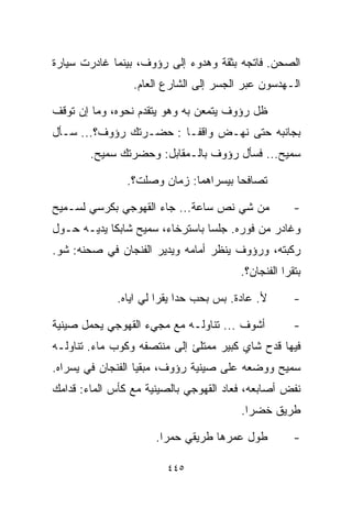 ‫ﺍﻟﺼﺤﻥ. ﻓﺎﺘﺠﻪ ﺒﺜﻘﺔ ﻭﻫﺩﻭﺀ ﺇﻟﻰ ﺭﺅﻭﻑ، ﺒﻴﻨﻤﺎ ﻏﺎﺩﺭﺕ ﺴﻴﺎﺭﺓ‬
                 ‫ﺍﻟـﻬﺩﺴﻭﻥ ﻋﺒﺭ ﺍﻟﺠﺴﺭ ﺇﻟﻰ ﺍﻟﺸﺎﺭﻉ ﺍﻟﻌﺎﻡ.‬

‫ﻅل ﺭﺅﻭﻑ ﻴﺘﻤﻌﻥ ﺒﻪ ﻭﻫﻭ ﻴﺘﻘﺩﻡ ﻨﺤﻭﻩ، ﻭﻤﺎ ﺇﻥ ﺘﻭﻗﻑ‬
‫ﺒﺠﺎﻨﺒﻪ ﺤﺘﻰ ﻨﻬـﺽ ﻭﺍﻗﻔـﺎ : ﺤﻀـﺭﺘﻙ ﺭﺅﻭﻑ؟... ﺴـﺄل‬
                       ‫ﹰ‬
        ‫ﺴﻤﻴﺢ... ﻓﺴﺄل ﺭﺅﻭﻑ ﺒﺎﻟـﻤﻘﺎﺒل: ﻭﺤﻀﺭﺘﻙ ﺴﻤﻴﺢ.‬

               ‫ﺘﺼﺎﻓﺤﺎ ﺒﻴﺴﺭﺍﻫﻤﺎ: ﺯﻤﺎﻥ ﻭﺼﻠﺕ؟.‬

‫ﻤﻥ ﺸﻲ ﻨﺹ ﺴﺎﻋﺔ... ﺠﺎﺀ ﺍﻟﻘﻬﻭﺠﻲ ﺒﻜﺭﺴﻲ ﻟﺴـﻤﻴﺢ‬            ‫-‬
‫ﻭﻏﺎﺩﺭ ﻤﻥ ﻓﻭﺭﻩ. ﺠﻠﺴﺎ ﺒﺎﺴﺘﺭﺨﺎﺀ، ﺴﻤﻴﺢ ﺸﺎﺒﻜﺎ ﻴﺩﻴـﻪ ﺤـﻭل‬
           ‫ﹰ‬
‫ﺭﻜﺒﺘﻪ، ﻭﺭﺅﻭﻑ ﻴﻨﻅﺭ ﺃﻤﺎﻤﻪ ﻭﻴﺩﻴﺭ ﺍﻟﻔﻨﺠﺎﻥ ﻓﻲ ﺼﺤﻨﻪ: ﺸﻭ.‬
                                        ‫ﺒﺘﻘﺭﺍ ﺍﻟﻔﻨﺠﺎﻥ؟.‬

             ‫ﻷ. ﻋﺎﺩﺓ. ﺒﺱ ﺒﺤﺏ ﺤﺩﺍ ﻴﻘﺭﺍ ﻟﻲ ﺍﻴﺎﻩ.‬       ‫-‬

‫ﺃﺸﻭﻑ ... ﺘﻨﺎﻭﻟـﻪ ﻤﻊ ﻤﺠﻲﺀ ﺍﻟﻘﻬﻭﺠﻲ ﻴﺤﻤل ﺼﻴﻨﻴﺔ‬          ‫-‬
‫ﻓﻴﻬﺎ ﻗﺩﺡ ﺸﺎﻱ ﻜﺒﻴﺭ ﻤﻤﺘﻠﺊ ﺇﻟﻰ ﻤﻨﺘﺼﻔﻪ ﻭﻜﻭﺏ ﻤﺎﺀ. ﺘﻨﺎﻭﻟـﻪ‬
‫ﺴﻤﻴﺢ ﻭﻭﻀﻌﻪ ﻋﻠﻰ ﺼﻴﻨﻴﺔ ﺭﺅﻭﻑ، ﻤﺒﻘﻴﺎ ﺍﻟﻔﻨﺠﺎﻥ ﻓﻲ ﻴﺴﺭﺍﻩ.‬
                  ‫ﹰ‬
‫ﻨﻔﺽ ﺃﺼﺎﺒﻌﻪ، ﻓﻌﺎﺩ ﺍﻟﻘﻬﻭﺠﻲ ﺒﺎﻟﺼﻴﻨﻴﺔ ﻤﻊ ﻜﺄﺱ ﺍﻟﻤﺎﺀ: ﻗﺩﺍﻤﻙ‬
                                        ‫ﻁﺭﻴﻕ ﺨﻀﺭﺍ.‬

                      ‫ﻁﻭل ﻋﻤﺭﻫﺎ ﻁﺭﻴﻘﻲ ﺤﻤﺭﺍ.‬          ‫-‬

                        ‫٥٤٤‬
 