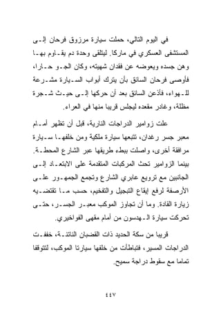 ‫ﻓﻲ ﺍﻟﻴﻭﻡ ﺍﻟﺘﺎﻟﻲ، ﺤﻤﻠﺕ ﺴﻴﺎﺭﺓ ﻤﺭﺯﻭﻕ ﻓﺭﺤﺎﻥ ﺇﻟـﻰ‬
‫ﺍﻟﻤﺴﺘﺸﻔﻰ ﺍﻟﻌﺴﻜﺭﻱ ﻓﻲ ﻤﺎﺭﻜﺎ. ﻟﻴﺘﻠﻘﻰ ﻭﺤﺩﺓ ﺩﻡ ﻴﻘـﺎﻭﻡ ﺒﻬـﺎ‬
‫ﻭﻫﻥ ﺠﺴﺩﻩ ﻭﻴﻌﻭﻀﻪ ﻋﻥ ﻓﻘﺩﺍﻥ ﺸﻬﻴﺘﻪ، ﻭﻜﺎﻥ ﺍﻟﺠـﻭ ﺤـﺎﺭﹰ،‬
 ‫ﺍ‬
‫ﻓﺄﻭﺼﻰ ﻓﺭﺤﺎﻥ ﺍﻟﺴﺎﺌﻕ ﺒﺄﻥ ﻴﺘﺭﻙ ﺃﺒﻭﺍﺏ ﺍﻟﺴـﻴﺎﺭﺓ ﻤﺸـﺭﻋﺔ‬
‫ﻟﻠـﻬﻭﺍﺀ، ﻓﺄﺫﻋﻥ ﺍﻟﺴﺎﺌﻕ ﺒﻌﺩ ﺃﻥ ﺤﺭﻜﻬﺎ ﺇﻟـﻰ ﺤﻴـﺙ ﺸـﺠﺭﺓ‬
          ‫ﻤﻅﻠﺔ، ﻭﻏﺎﺩﺭ ﻤﻘﻌﺩﻩ ﻟﻴﺠﻠﺱ ﻗﺭﻴﺒﺎ ﻤﻨﻬﺎ ﻓﻲ ﺍﻟﻌﺭﺍﺀ.‬
                          ‫ﹰ‬

‫ﻋﻠﺕ ﺯﻭﺍﻤﻴﺭ ﺍﻟﺩﺭﺍﺠﺎﺕ ﺍﻟﻨﺎﺭﻴﺔ، ﻗﺒل ﺃﻥ ﺘﻅﻬﺭ ﺃﻤـﺎﻡ‬
‫ﻤﻌﺒﺭ ﺠﺴﺭ ﺭﻏﺩﺍﻥ، ﺘﺘﺒﻌﻬﺎ ﺴﻴﺎﺭﺓ ﻤﻠﻜﻴﺔ ﻭﻤﻥ ﺨﻠﻔﻬـﺎ ﺴـﻴﺎﺭﺓ‬
‫ﻤﺭﺍﻓﻘﺔ ﺃﺨﺭﻯ، ﻭﺍﺼﻠﺕ ﺒﺒﻁﺀ ﻁﺭﻴﻘﻬﺎ ﻋﺒﺭ ﺍﻟﺸﺎﺭﻉ ﺍﻟﻤﺤﻁـﺔ.‬
‫ﺒﻴﻨﻤﺎ ﺍﻟﺯﻭﺍﻤﻴﺭ ﺘﺤﺙ ﺍﻟﻤﺭﻜﺒﺎﺕ ﺍﻟﻤﺘﻘﺩﻤﺔ ﻋﻠﻰ ﺍﻻﺒﺘﻌـﺎﺩ ﺇﻟـﻰ‬
‫ﺍﻟﺠﺎﻨﺒﻴﻥ ﻤﻊ ﺘﺭﻭﻴﻊ ﻋﺎﺒﺭﻱ ﺍﻟﺸﺎﺭﻉ ﻭﺘﺠﻤﻊ ﺍﻟﺠﻤﻬـﻭﺭ ﻋﻠـﻰ‬
‫ﺍﻷﺭﺼﻔﺔ ﻟﺭﻓﻊ ﺇﻴﻘﺎﻉ ﺍﻟﺘﺒﺠﻴل ﻭﺍﻟﺘﻔﺨﻴﻡ، ﺤﺴﺏ ﻤـﺎ ﺘﻘﺘﻀـﻴﻪ‬
‫ﺯﻴﺎﺭﺓ ﺍﻟﻘﺎﺩﺓ. ﻭﻤﺎ ﺃﻥ ﺘﺠﺎﻭﺯ ﺍﻟﻤﻭﻜﺏ ﻤﻌﺒـﺭ ﺍﻟﺠﺴـﺭ، ﺤﺘـﻰ‬
       ‫ﺘﺤﺭﻜﺕ ﺴﻴﺎﺭﺓ ﺍﻟـﻬﺩﺴﻭﻥ ﻤﻥ ﺃﻤﺎﻡ ﻤﻘﻬﻰ ﺍﻟﻔﻭﺍﺨﻴﺭﻱ.‬

‫ﻗﺭﻴﺒﺎ ﻤﻥ ﺴﻜﺔ ﺍﻟﺤﺩﻴﺩ ﺫﺍﺕ ﺍﻟﻘﻀﺒﺎﻥ ﺍﻟﻨﺎﺘﺌـﺔ، ﺨﻔﻔـﺕ‬
                                          ‫ﹰ‬
‫ﺍﻟﺩﺭﺍﺠﺎﺕ ﺍﻟﻤﺴﻴﺭ، ﻓﺘﺒﺎﻁﺄﺕ ﻤﻥ ﺨﻠﻔﻬﺎ ﺴﻴﺎﺭﺘﺎ ﺍﻟﻤﻭﻜﺏ، ﻟﺘﺘﻭﻗﻔﺎ‬
                            ‫ﺘﻤﺎﻤﺎ ﻤﻊ ﺴﻘﻭﻁ ﺩﺭﺍﺠﺔ ﺴﻤﻴﺢ.‬
                                                ‫ﹰ‬



                         ‫٧٤٤‬
 