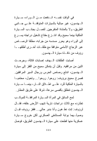 ‫ﻓﻲ ﺍﻟﻭﻗﺕ ﻨﻔﺴـﻪ ﺍﻨـﺩﻓﻌﺕ ﻤـﻥ ﺍﻟـﻭﺭﺍﺀ، ﺴـﻴﺎﺭﺓ‬
‫ﺍﻟـﻬﺩﺴﻭﻥ، ﻏﻴﺭ ﻤﺒﺎﻟﻴﺔ ﺒﺎﻟﺴﻴﺎﺭﺍﺕ ﺍﻟﻤﺘﻭﻗﻔـﺔ ﻋﻠـﻰ ﺠـﺎﻨﺒﻲ‬
‫ﺍﻟﻁﺭﻴﻕ، ﻭﻻ ﺒﺎﻟﻤﺸﺎﺓ ﺍﻟﻤﺘﻔﺭﺠﻴﻥ. ﻟﺘﺼـل ﺒﺠﺎﻨـﺏ ﺍﻟﺴـﻴﺎﺭﺓ‬
‫ﺍﻟﻤﻠﻜﻴﺔ ﺒﻴﻨﻤﺎ ﺴﻤﻴﺢ ﻭﻗﺩ ﺍﻨﺘـﺯﻉ ﻤﻔﺘﺎﺡ ﺘﺸﻐﻴل ﺩﺭﺍﺠﺘﻪ ﻴﺴـﺭﻉ‬
‫ﺇﻟﻰ ﺍﻟﻭﺭﺍﺀ ﻭﻫﻭ ﻴﺤﺭﺭ ﻤﺴﺩﺴﻪ ﻤﻥ ﺠﺭﺍﺒﻪ، ﻤﻁﻠﻘﺎ ﺍﻟﺭﺼـﺎﺹ‬
        ‫ﹰ‬
‫ﻋﺒﺭ ﺍﻟﺯﺠﺎﺝ ﺍﻷﻤﺎﻤﻲ ﻤﺘﻭﺍﻓﻘﺎ ﻤﻊ ﻁﻠﻘـﺎﺕ ﺃﺨـﺭﻯ ﺃﻁﻠﻘﻬــﺎ‬
                         ‫ﹰ‬
                     ‫ﺭﺅﻭﻑ ﻤﻥ ﻨﺎﻓـﺫﺓ ﺴﻴﺎﺭﺓ ﺍﻟـﻬﺩﺴﻭﻥ.‬

‫ﺃﺼﺎﺒﺕ ﺍﻟﻁﻠﻘﺎﺕ ﺍﻟـﻬﺩﻑ ﺇﺼﺎﺒﺎﺕ ﻗﺎﺘﻠﺔ، ﻭﺠﺭﺤـﺕ‬
‫ﺍﺜﻨﻴﻥ ﻤﻥ ﻤﺭﺍﻓﻘﻴﻪ. ﻭﻗﺒل ﺃﻥ ﻴﺘﻤﻜﻥ ﺴﻤﻴﺢ ﻤﻥ ﺍﻟﻘﻔﺯ ﺇﻟﻰ ﺴﻴﺎﺭﺓ‬
‫ﺍﻟـﻬﺩﺴﻭﻥ، ﺍﻨﺩﻟﻊ ﺭﺼﺎﺹ ﺍﻟﺤﺭﺱ ﻭﺭﺠﺎل ﺍﻟﺴﻴﺭ ﺍﻟﻤﺭﺍﻓﻘﻴﻥ.‬
‫ﻓﺼﺭﺥ ﺴﻤﻴﺢ ﺒﺭﺅﻭﻑ: ﺭﻭﺤﻭﺍ. ﺭﻭﺤﻭﺍ... ﻭﺘﺤﻭل، ﻤﺤﺘﻤﻴـﺎ‬
‫ﹰ‬
‫ﺒﺎﻟﺴﻴﺎﺭﺓ ﺍﻟﻤﻠﻜﻴﺔ ﻟﻠﺭﺩ ﻋﻠـﻰ ﺍﻁـﻼﻕ ﺍﻟﻨـﺎﺭ، ﺒﻴﻨﻤـﺎ ﺴـﻴﺎﺭﺓ‬
 ‫ﺍﻟـﻬﺩﺴﻭﻥ ﺘﻨﻁﻠﻕ ﺒﺄﻗﺼﻰ ﺴﺭﻋﺔ، ﺸﺭﻗﺎ ﻋﻠﻰ ﻁﺭﻴﻕ ﺍﻟﻤﻁﺎﺭ.‬
                  ‫ﹰ‬

‫ﻟﻤﺢ ﺍﻟﺴﺎﺌﻕ ﻓﻲ ﺍﻟﻤﺭﺁﺓ ﺍﻟﺴـﻴﺎﺭﺓ ﺍﻟﻤﺭﺍﻓﻘـﺔ ﻟﻠﻤﻭﻜـﺏ‬
‫ﺘﻁﺎﺭﺩﻩ ﻤﻊ ﺜﻼﺙ ﺩﺭﺍﺠﺎﺕ ﻨﺎﺭﻴﺔ ﺘﻨﻬﺏ ﺍﻷﺭﺽ ﺨﻠﻔﻪ، ﻓﻘـﺎل‬
‫ﻟﺭﺅﻭﻑ: ﺇﻨﺕ ﻨﻁ ﻫﻭﻥ ﻭﺃﻨﺎ ﺒﺩﺒﺭ ﺤﺎﻟﻲ... ﻓﻘﻔﺯ ﺭﺅﻭﻑ ﻗﺒـل‬
‫ﻭﺼﻭﻟـﻬﻤﺎ ﺒﻭﺍﺒﺔ ﺍﻟﻤﺴﺘﺸﻔﻰ ﺍﻟﻌﺴﻜﺭﻱ. ﻟﻜﻥ ﺨﺭﻭﺝ ﺴـﻴﺎﺭﺓ‬
‫ﻋﺴﻜﺭﻴﺔ ﻤﻨﻬﺎ ﻗﻁﻌﺕ ﻋﻠﻰ ﺴﻴﺎﺭﺓ ﺍﻟـﻬﺩﺴﻭﻥ ﺍﻟﻁﺭﻴﻕ، ﻓﻭﺼل‬

                         ‫٨٤٤‬
 