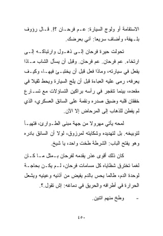 ‫ﺍﻻﺴﺘﻘﺎﻤﺔ ﺃﻭ ﻭﻟﻭﺝ ﺍﻟﺴﻴﺎﺭﺓ: ﻋـﻡ ﻓﺭﺤـﺎﻥ ؟!. ﻗـﺎل ﺭﺅﻭﻑ‬
                   ‫ﺒﻠـﻬﻔﺔ، ﻭﺃﻀﺎﻑ ﺴﺭﻴﻌﺎ: ﺁﻨﻲ ﺒﻌﺭﻀﻙ.‬
                               ‫ﹰ‬

‫ﺘﺤﻭﻟﺕ ﺤﻴﺭﺓ ﻓﺭﺤﺎﻥ ﺇﻟـﻰ ﺫﻫـﻭل ﻭﺍﺭﺘﺒﺎﻜـﻪ ﺇﻟـﻰ‬
‫ﺍﺭﺘﺨﺎﺀ. ﻋﻡ ﻓﺭﺤﺎﻥ. ﻋﻡ ﻓﺭﺤﺎﻥ. ﻭﻗﺒل ﺃﻥ ﻴﺴﺄل ﺍﻟﺸﺎﺏ ﻤـﺎﺫﺍ‬
‫ﻴﻔﻌل ﻓﻲ ﺴﻴﺎﺭﺘﻪ، ﻭﻤﺎﺫﺍ ﻓﻌل ﻗﺒل ﺃﻥ ﻴﺨﺘﺒـﺊ ﻓﻴﻬـﺎ، ﻭﻜﻴـﻑ‬
‫ﻴﻌﺭﻓﻪ، ﺭﻤﻰ ﻋﻠﻴﻪ ﺍﻟﻌﺒﺎﺀﺓ ﻗﺒل ﺃﻥ ﻴﻠﺞ ﺍﻟﺴﻴﺎﺭﺓ ﻭﻴﺤﻁ ﺜﻘﻴﻼ ﻓﻲ‬
   ‫ﹰ‬
‫ﻤﻘﻌﺩﻩ، ﺒﻴﻨﻤﺎ ﺘﻨﻔﺠﺭ ﻓﻲ ﺭﺃﺴﻪ ﺒﺭﺍﻜﻴﻥ ﺍﻟﺘﺴﺎﺅﻻﺕ ﻤﻊ ﺘﺴـﺎﺭﻉ‬
‫ﺨﻔﻘﺎﻥ ﻗﻠﺒﻪ ﻭﻀﻴﻕ ﺼﺩﺭﻩ ﻭﻨﻘﻤﺔ ﻋﻠﻰ ﺍﻟﺴﺎﺌﻕ ﺍﻟﻌﺴﻜﺭﻱ، ﺍﻟﺫﻱ‬
                  ‫ﻟﻡ ﻴﻔﻁﻥ ﻟﻠﺫﻫﺎﺏ ﺇﻟﻰ ﺍﻟﻤﺭﺤﺎﺽ ﺇﻻ ﺍﻵﻥ.‬

‫ﻟﻤﺤﻪ ﻴﺄﺘﻲ ﻤﻬﺭﻭﻻ ﻤﻥ ﺠﻬﺔ ﻤﺒﻨﻰ ﺍﻟﻁـﻭﺍﺭﺉ، ﻓﺘﻬﻴـﺄ‬
                             ‫ﹰ‬
‫ﻟﺘﻭﺒﻴﺨﻪ. ﺒل ﻟﺘﻬﺩﻴﺩﻩ ﻭﺸﻜﺎﻴﺘﻪ ﻟﻤﺭﺯﻭﻕ، ﻟﻭﻻ ﺃﻥ ﺍﻟﺴﺎﺌﻕ ﺒﺎﺩﺭﻩ‬
            ‫ﻭﻫﻭ ﻴﻔﺘﺢ ﺍﻟﺒﺎﺏ: ﺍﻟﺸﺭﻁﺔ ﻁ ﹼﺕ ﻭﺍﺤﺩ، ﻴﺎ ﺸﻴﺦ.‬
                           ‫ﺨ‬

‫ﻜﺎﻥ ﺫﻟﻙ ﺃﻗﻭﻯ ﻋﺫﺭ ﻴﻘﺩﻤﻪ ﻟﻔﺭﺤﺎﻥ ﺒـﻤﺜل ﻤـﺎ ﻜـﺎﻥ‬
                            ‫ٍ‬
‫ﻟﻐﻤﺎ ﺘﺨﺘﺭﻕ ﺸﻅﺎﻴﺎﻩ ﻜل ﻤﺴﺎﻤﺎﺕ ﻓﺭﺤﺎﻥ، ﻟـﻡ ﻴﻜـﻥ ﺒﺤﺎﺠـﺔ‬
                                              ‫ﹰ‬
‫ﻟﻭﺤﺩﺓ ﺍﻟﺩﻡ، ﻁﺎﻟﻤﺎ ﻴﺤﺱ ﺒﺎﻟﺩﻡ ﻴﻔﻴﺽ ﻤﻥ ﺃﺫﻨﻴﻪ ﻭﻋﻴﻨﻴﻪ ﻭﻴﺸﻌل‬
       ‫ﺍﻟﺤﺭﺍﺭﺓ ﻓﻲ ﺃﻁﺭﺍﻓﻪ ﻭﺍﻟﺤﺭﻴﻕ ﻓﻲ ﺩﻤﺎﻏﻪ: ﺇﺵ ﺘﻘﻭل.؟.‬

                                ‫ﻭﻁﺦ ﻤﻨﻬﻡ ﺍﺘﻨﻴﻥ.‬
                                            ‫ﹼ‬        ‫-‬


                         ‫٠٥٤‬
 