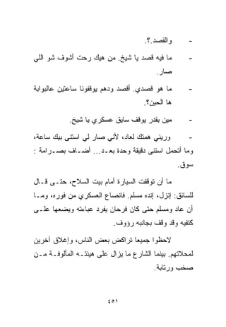 ‫ﻭﺍﻟﻘﺼﺩ.؟.‬      ‫-‬

‫ﻤﺎ ﻓﻴﻪ ﻗﺼﺩ ﻴﺎ ﺸﻴﺦ. ﻤﻥ ﻫﻴﻙ ﺭﺤﺕ ﺃﺸﻭﻑ ﺸﻭ ﺍﻟﻠﻲ‬          ‫-‬
                                         ‫ﺼﺎﺭ.‬

‫ﻤﺎ ﻫﻭ ﻗﺼﺩﻱ. ﺃﻗﺼﺩ ﻭ ‪‬ﻫﻡ ﻴﻭﻗﻔﻭﻨﺎ ﺴﺎﻋﺘﻴﻥ ﻋﺎﻟﺒﻭﺍﺒﺔ‬
                          ‫ﺩ‬                         ‫-‬
                                     ‫ﻫﺎ ﺍﻟﺤﻴﻥ؟.‬

            ‫ﻤﻴﻥ ﺒﻘﺩﺭ ﻴﻭﻗﻑ ﺴﺎﻴﻕ ﻋﺴﻜﺭﻱ ﻴﺎ ﺸﻴﺦ.‬        ‫-‬

‫ﻭﺭ ‪‬ﻨﻲ ﻫﻤﺘﻙ ﻟﻌﺎﺩ، ﻷﻨﻲ ﺼﺎﺭ ﻟﻲ ﺍﺴﺘﻨﻰ ﺒﻴﻙ ﺴﺎﻋﺔ،‬
                                        ‫ﻴ‬           ‫-‬
‫ﻭﻤﺎ ﺃﺘﺤﻤل ﺍﺴﺘﻨﻰ ﺩﻗﻴﻘﺔ ﻭﺤﺩﺓ ﺒﻌـﺩ... ﺃﻀـﺎﻑ ﺒﺼـﺭﺍﻤﺔ :‬
                                                  ‫ﺴﻭﻕ.‬

‫ﻤﺎ ﺃﻥ ﺘﻭﻗﻔﺕ ﺍﻟﺴﻴﺎﺭﺓ ﺃﻤﺎﻡ ﺒﻴﺕ ﺍﻟﺴﻼﺡ، ﺤﺘـﻰ ﻗـﺎل‬
‫ﻟﻠﺴﺎﺌﻕ: ﺇﻨﺯل، ﺇﻨﺩﻩ ﻤﺴﻠﻡ. ﻓﺎﻨﺼﺎﻉ ﺍﻟﻌﺴﻜﺭﻱ ﻤﻥ ﻓﻭﺭﻩ، ﻭﻤـﺎ‬
‫ﺃﻥ ﻋﺎﺩ ﻭﻤﺴﻠﻡ ﺤﺘﻰ ﻜﺎﻥ ﻓﺭﺤﺎﻥ ﻴﻔﺭﺩ ﻋﺒﺎﺀﺘﻪ ﻭﻴﻀﻌﻬﺎ ﻋﻠـﻰ‬
                           ‫ﻜﺘﻔﻴﻪ ﻭﻗﺩ ﻭﻗﻑ ﺒﺠﺎﻨﺒﻪ ﺭﺅﻭﻑ.‬

‫ﻻﺤﻅﻭﺍ ﺠﻤﻴﻌﺎ ﺘﺭﺍﻜﺽ ﺒﻌﺽ ﺍﻟﻨﺎﺱ، ﻭﺇﻏﻼﻕ ﺁﺨﺭﻴﻥ‬
                             ‫ﹰ‬
‫ﻟﻤﺤﻼﺘﻬﻡ. ﺒﻴﻨﻤﺎ ﺍﻟﺸﺎﺭﻉ ﻤﺎ ﻴﺯﺍل ﻋﻠﻰ ﻫﻴﺌﺘـﻪ ﺍﻟﻤﺄﻟﻭﻓـﺔ ﻤـﻥ‬
                                        ‫ﺼﺨﺏ ﻭﺭﺘﺎﺒﺔ.‬



                         ‫١٥٤‬
 