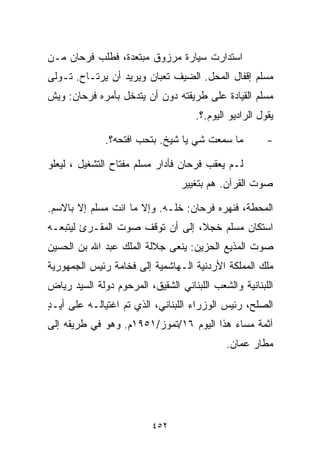 ‫ﺍﺴﺘﺩﺍﺭﺕ ﺴﻴﺎﺭﺓ ﻤﺭﺯﻭﻕ ﻤﺒﺘﻌﺩﺓ، ﻓﻁﻠﺏ ﻓﺭﺤﺎﻥ ﻤـﻥ‬
‫ﻤﺴﻠﻡ ﺇﻗﻔﺎل ﺍﻟﻤﺤل. ﺍﻟﻀﻴﻑ ﺘﻌﺒﺎﻥ ﻭﻴﺭﻴﺩ ﺃﻥ ﻴﺭﺘـﺎﺡ. ﺘـﻭﻟﻰ‬
‫ﻤﺴﻠﻡ ﺍﻟﻘﻴﺎﺩﺓ ﻋﻠﻰ ﻁﺭﻴﻘﺘﻪ ﺩﻭﻥ ﺃﻥ ﻴﺘﺩﺨل ﺒﺄﻤﺭﻩ ﻓﺭﺤﺎﻥ: ﻭﻴﺵ‬
                                     ‫ﻴﻘﻭل ﺍﻟﺭﺍﺩﻴﻭ ﺍﻟﻴﻭﻡ.؟.‬

              ‫ﻤﺎ ﺴﻤﻌﺕ ﺸﻲ ﻴﺎ ﺸﻴﺦ. ﺒﺘﺤﺏ ﺍﻓﺘﺤﻪ؟.‬           ‫-‬

‫ﻟـﻡ ﻴﻌﻘﺏ ﻓﺭﺤﺎﻥ ﻓﺄﺩﺍﺭ ﻤﺴﻠﻡ ﻤﻔﺘﺎﺡ ﺍﻟﺘﺸﻐﻴل ، ﻟﻴﻌﻠﻭ‬
                                 ‫ﺼﻭﺕ ﺍﻟﻘﺭﺁﻥ. ﻫﻡ ﺒﺘﻐﻴﻴﺭ‬

‫ﺍﻟﻤﺤﻁﺔ، ﻓﻨﻬﺭﻩ ﻓﺭﺤﺎﻥ: ﺨﻠـﻪ. ﻭﺇﻻ ﻤﺎ ﺍﻨﺕ ﻤﺴﻠﻡ ﺇﻻ ﺒﺎﻻﺴﻡ.‬
‫ﺍﺴﺘﻜﺎﻥ ﻤﺴﻠﻡ ﺨﺠ ﹰ، ﺇﻟﻰ ﺃﻥ ﺘﻭﻗﻑ ﺼﻭﺕ ﺍﻟﻤﻘـﺭﺉ ﻟﻴﺘﺒﻌـﻪ‬
                                 ‫ﻼ‬
‫ﺼﻭﺕ ﺍﻟﻤﺫﻴﻊ ﺍﻟﺤﺯﻴﻥ: ﻴﻨﻌﻰ ﺠﻼﻟﺔ ﺍﻟﻤﻠﻙ ﻋﺒﺩ ﺍﷲ ﺒﻥ ﺍﻟﺤﺴﻴﻥ‬
‫ﻤﻠﻙ ﺍﻟﻤﻤﻠﻜﺔ ﺍﻷﺭﺩﻨﻴﺔ ﺍﻟـﻬﺎﺸﻤﻴﺔ ﺇﻟﻰ ﻓﺨﺎﻤﺔ ﺭﺌﻴﺱ ﺍﻟﺠﻤﻬﻭﺭﻴﺔ‬
‫ﺍﻟﻠﺒﻨﺎﻨﻴﺔ ﻭﺍﻟﺸﻌﺏ ﺍﻟﻠﺒﻨﺎﻨﻲ ﺍﻟﺸﻘﻴﻕ، ﺍﻟﻤﺭﺤﻭﻡ ﺩﻭﻟﺔ ﺍﻟﺴﻴﺩ ﺭﻴﺎﺽ‬
‫ﺍﻟﺼﻠﺢ، ﺭﺌﻴﺱ ﺍﻟﻭﺯﺭﺍﺀ ﺍﻟﻠﺒﻨﺎﻨﻲ، ﺍﻟﺫﻱ ﺘﻡ ﺍﻏﺘﻴﺎﻟـﻪ ﻋﻠﻰ ﺃﻴـﺩ‬
‫ٍ‬
‫ﺁﺜﻤﺔ ﻤﺴﺎﺀ ﻫﺫﺍ ﺍﻟﻴﻭﻡ ٦١/ﺘﻤﻭﺯ/١٥٩١ﻡ. ﻭﻫﻭ ﻓﻲ ﻁﺭﻴﻘﻪ ﺇﻟﻰ‬
                                             ‫ﻤﻁﺎﺭ ﻋﻤﺎﻥ.‬




                          ‫٢٥٤‬
 