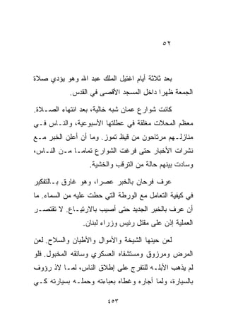 ‫٢٥‬



‫ﺒﻌﺩ ﺜﻼﺜﺔ ﺃﻴﺎﻡ ﺍﻏﺘﻴل ﺍﻟﻤﻠﻙ ﻋﺒﺩ ﺍﷲ ﻭﻫﻭ ﻴﺅﺩﻱ ﺼﻼﺓ‬
            ‫ﺍﻟﺠﻤﻌﺔ ﻅﻬﺭﺍ ﺩﺍﺨل ﺍﻟﻤﺴﺠﺩ ﺍﻷﻗﺼﻰ ﻓﻲ ﺍﻟﻘﺩﺱ.‬
                                        ‫ﹰ‬

‫ﻜﺎﻨﺕ ﺸﻭﺍﺭﻉ ﻋﻤﺎﻥ ﺸﺒﻪ ﺨﺎﻟﻴﺔ، ﺒﻌﺩ ﺍﻨﺘﻬﺎﺀ ﺍﻟﺼـﻼﺓ.‬
‫ﻤﻌﻅﻡ ﺍﻟﻤﺤﻼﺕ ﻤﻐﻠﻘﺔ ﻓﻲ ﻋﻁﻠﺘﻬﺎ ﺍﻷﺴﺒﻭﻋﻴﺔ، ﻭﺍﻟﻨـﺎﺱ ﻓـﻲ‬
‫ﻤﻨﺎﺯﻟـﻬﻡ ﻤﺭﺘﺎﺤﻭﻥ ﻤﻥ ﻗﻴﻅ ﺘﻤﻭﺯ. ﻭﻤﺎ ﺃﻥ ﺃﻋﻠﻥ ﺍﻟﺨﺒﺭ ﻤـﻊ‬
‫ﻨﺸﺭﺍﺕ ﺍﻷﺨﺒﺎﺭ ﺤﺘﻰ ﻓﺭﻏﺕ ﺍﻟﺸﻭﺍﺭﻉ ﺘﻤﺎﻤـﺎ ﻤـﻥ ﺍﻟﻨـﺎﺱ،‬
            ‫ﹰ‬
                  ‫ﻭﺴﺎﺩﺕ ﺒﻴﻨﻬﻡ ﺤﺎﻟﺔ ﻤﻥ ﺍﻟﺘﺭﻗﺏ ﻭﺍﻟﺨﺸﻴﺔ.‬

‫ﻋﺭﻑ ﻓﺭﺤﺎﻥ ﺒﺎﻟﺨﺒﺭ ﻋﺼﺭﹰ، ﻭﻫﻭ ﻏﺎﺭﻕ ﺒـﺎﻟﺘﻔﻜﻴﺭ‬
                    ‫ﺍ‬
‫ﻓﻲ ﻜﻴﻔﻴﺔ ﺍﻟﺘﻌﺎﻤل ﻤﻊ ﺍﻟﻭﺭﻁﺔ ﺍﻟﺘﻲ ﺤﻁﺕ ﻋﻠﻴﻪ ﻤﻥ ﺍﻟﺴﻤﺎﺀ. ﻤﺎ‬
‫ﺃﻥ ﻋﺭﻑ ﺒﺎﻟﺨﺒﺭ ﺍﻟﺠﺩﻴﺩ ﺤﺘﻰ ﺃﺼﻴﺏ ﺒﺎﻻﺭﺘﻴـﺎﻉ. ﻻ ﺘﻘﺘﺼـﺭ‬
                ‫ﺍﻟﻌﻤﻠﻴﺔ ﺇﺫﻥ ﻋﻠﻰ ﻤﻘﺘل ﺭﺌﻴﺱ ﻭﺯﺭﺍﺀ ﻟﺒﻨﺎﻥ.‬

‫ﻟﻌﻥ ﺤﻴﻨﻬﺎ ﺍﻟﺸﻴﺨﺔ ﻭﺍﻷﻤﻭﺍل ﻭﺍﻷﻁﻴﺎﻥ ﻭﺍﻟﺴﻼﺡ. ﻟﻌﻥ‬
‫ﺍﻟﻤﺭﺽ ﻭﻤﺭﺯﻭﻕ ﻭﻤﺴﺘﺸﻔﺎﻩ ﺍﻟﻌﺴﻜﺭﻱ ﻭﺴﺎﺌﻘﻪ ﺍﻟﻤﺨﺒﻭل. ﻓﻠﻭ‬
‫ﻟﻡ ﻴﺫﻫﺏ ﺍﻷﺒﻠـﻪ ﻟﻠﺘﻔﺭﺝ ﻋﻠﻰ ﺇﻁﻼﻕ ﺍﻟﻨﺎﺱ، ﻟﻤـﺎ ﻻﺫ ﺭﺅﻭﻑ‬
‫ﺒﺎﻟﺴﻴﺎﺭﺓ، ﻭﻟﻤﺎ ﺃﺠﺎﺭﻩ ﻭﻏﻁﺎﻩ ﺒﻌﺒﺎﺀﺘﻪ ﻭﺤﻤﻠـﻪ ﺒﺴﻴﺎﺭﺘﻪ ﻜـﻲ‬

                         ‫٣٥٤‬
 