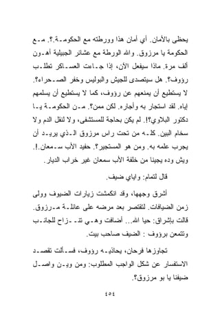 ‫ﻴﺤﻅﻰ ﺒﺎﻷﻤﺎﻥ. ﺃﻱ ﺃﻤﺎﻥ ﻫﺫﺍ ﻭﻭﺭﻁﺘﻪ ﻤﻊ ﺍﻟﺤﻜﻭﻤـﺔ.؟. ﻤـﻊ‬
‫ﺍﻟﺤﻜﻭﻤﺔ ﻴﺎ ﻤﺭﺯﻭﻕ. ﻭﺍﷲ ﺍﻟﻭﺭﻁﺔ ﻤﻊ ﻋﺸﺎﺌﺭ ﺍﻟﺠﺒﻴﻠﻴﺔ ﺃﻫـﻭﻥ‬
‫ﺃﻟﻑ ﻤﺭﺓ. ﻤﺎﺫﺍ ﺴﻴﻔﻌل ﺍﻵﻥ، ﺇﺫﺍ ﺠـﺎﺀﺕ ﺍﻟﻌﺴـﺎﻜﺭ ﺘﻁﻠـﺏ‬
‫ﺭﺅﻭﻑ؟. ﻫل ﺴﻴﺘﺼﺩﻯ ﻟﻠﺠﻴﺵ ﻭﺍﻟﺒﻭﻟﻴﺱ ﻭﺨﻔﺭ ﺍﻟﺼـﺤﺭﺍﺀ؟.‬
‫ﻻ ﻴﺴﺘﻁﻴﻊ ﺃﻥ ﻴﻤﻨﻌﻬﻡ ﻋﻥ ﺭﺅﻭﻑ، ﻜﻤﺎ ﻻ ﻴﺴﺘﻁﻴﻊ ﺃﻥ ﻴﺴﻠﻤﻬﻡ‬
‫ﺇﻴﺎﻩ. ﻟﻘﺩ ﺍﺴﺘﺠﺎﺭ ﺒﻪ ﻭﺃﺠﺎﺭﻩ. ﻟﻜﻥ ﻤﻤﻥ؟. ﻤـﻥ ﺍﻟﺤﻜﻭﻤـﺔ ﻴـﺎ‬
‫ﺩﻜﺘﻭﺭ ﺍﻟﺒﻼﻭﻱ؟!. ﻟﻡ ﻴﻜﻥ ﺒﺤﺎﺠﺔ ﻟﻠﻤﺴﺘﺸﻔﻰ، ﻭﻻ ﻟﻨﻘل ﺍﻟﺩﻡ ﻭﻻ‬
‫ﺴﺨﺎﻡ ﺍﻟﺒﻴﻥ. ﻜﻠـﻪ ﻤﻥ ﺘﺤﺕ ﺭﺍﺱ ﻤﺭﺯﻭﻕ ﺍﻟـﺫﻱ ﻴﺭﻴـﺩ ﺃﻥ‬
‫ﻴﺠﺭﺏ ﻋﻠﻤﻪ ﺒﻪ. ﻭﻤﻥ ﻫﻭ ﺍﻟﻤﺴﺘﺠﻴﺭ؟. ﺤﻔﻴﺩ ﺍﻷﺏ ﺴـﻤﻌﺎﻥ.!.‬
   ‫ﻭﻴﺵ ﻭ ‪‬ﻩ ﻴﺠﻴﻨﺎ ﻤﻥ ﺨﻠﻔﺔ ﺍﻷﺏ ﺴﻤﻌﺎﻥ ﻏﻴﺭ ﺨﺭﺍﺏ ﺍﻟﺩﻴﺎﺭ.‬
                                             ‫ﺩ‬

                         ‫ﻗﺎل ﻟﺘﻤﺎﻡ: ﻭﺍﻴﺎﻱ ﻀﻴﻑ.‬

‫ﺃﺸﺭﻕ ﻭﺠﻬﻬﺎ، ﻭﻗﺩ ﺍﻨﻜﻤﺸﺕ ﺯﻴﺎﺭﺍﺕ ﺍﻟﻀﻴﻭﻑ ﻭﻭﻟﻰ‬
‫ﺯﻤﻥ ﺍﻟﻀﻴﺎﻓﺎﺕ. ﻟﺘﻘﺘﺼﺭ ﺒﻌﺩ ﻤﺭﻀﻪ ﻋﻠﻰ ﻋﺎﺌﻠـﺔ ﻤـﺭﺯﻭﻕ.‬
‫ﻗﺎﻟﺕ ﺒﺈﺸﺭﺍﻕ: ﺤ ‪‬ﺎ ﺍﷲ... ﺃﻀﺎﻓﺕ ﻭﻫـﻲ ﺘﻨــﺯﺍﺡ ﻟﻠﺠﺎﻨـﺏ‬
                                  ‫ﻴ‬
                  ‫ﻭﺘﺘﻤﻌﻥ ﺒﺭﺅﻭﻑ : ﺍﻟﻀﻴﻑ ﺼﺎﺤﺏ ﺒﻴﺕ.‬

‫ﺘﺠﺎﻭﺯﻫﺎ ﻓﺭﺤﺎﻥ، ﻴﺤﺎﺫﻴـﻪ ﺭﺅﻭﻑ، ﻓﺴـﺄﻟﺕ ﺘﻘﺼـﺩ‬
‫ﺍﻻﺴﺘﻔﺴﺎﺭ ﻋﻥ ﺸﻜل ﺍﻟﻭﺍﺠﺏ ﺍﻟﻤﻁﻠﻭﺏ: ﻭﻤﻥ ﻭﻴـﻥ ﻭﺍﺼـل‬
                                  ‫ﻀﻴﻔﻨﺎ ﻴﺎ ﺒﻭ ﻤﺭﺯﻭﻕ؟.‬

                         ‫٤٥٤‬
 