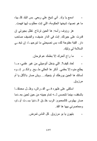 ‫ﺍﺴﻤﻊ ﻴﺎ ﻭﻟﺩ. ﺁﻨﻲ ﺸﻴﺦ ﻋﻠﻲ ﺭﺒﻌﻲ. ﺒﺱ ﺍﻟﺒﻠﺩ ﻜﻠـﻬﺎ،‬     ‫-‬
‫ﻤﺎ ﻫﻭ ﻨﺼﻬﺎ، ﺸﻴﺨﻬﺎ ﺍﻟﺤﻜﻭﻤﺔ، ﺍﻟﻠﻲ ﺇﻨﺕ ﻤﻁﻠﻭﺏ ﻟﻴﻬﺎ ﻓﻬﻤﺕ.‬

‫ﻫﺯ ﺭﺅﻭﻑ ﺭﺃﺴﻪ: ﻫﺎ ﺍﻟﺤﻴﻥ ﺘﺭﺘﺎﺡ. ﺘﻅل ﺒﺠﻴﺭﺘﻲ ﺇﻥ‬
‫ﻗﺩﺭﺕ ﻋﻠﻰ ﺠﻴﺭﺘﻙ. ﺇﻨﺕ ﻓﻲ ﺍﻟﺩﺍﺭ ﻀﻴﻑ، ﻭﺍﻟﻀﻴﻑ ﺼﺎﺤﺏ‬
‫ﺩﺍﺭ. ﺍﻟﻘﺒﺔ ﻤﻔﺘﻭﺤﺔ ﻟﻙ، ﺒﺱ ﻨﺼﻴﺤﺘﻲ ﻤﺎ ﺘﺒﺭﺤﻬـﺎ، ﺇﻥ ﺘﺒﻐـﻲ‬
                                     ‫ﺍﻟﺴﻼﻤﺔ ﻟﻲ ﻭﻟﻴﻙ.‬
                                           ‫‪‬‬

             ‫ﻤﺎ ﺭﺍﺡ ﺃﺘﺤﺭﻙ ﺇﻻ ﺒﻌﻠﻤﻙ ﻋﻡ ﻓﺭﺤﺎﻥ.‬       ‫-‬

‫ﻟﻌﺎﺩ ﻜﻴﻑ؟. ﺍﻟﻠﻲ ﻴﺩﺨل ﺃﺘﻭﻤﺒﻴﻠﻲ ﻤﻥ ﻏﻴﺭ ﻋﻠﻤﻲ، ﻤـﺎ‬     ‫-‬
‫ﻴﻁﻠﻊ ﻤﻨﻭﻩ ﺇﻻ ﺒﻌﻠﻤﻲ. ﺃﺫﻜﺭ ﻫﺎ ﺍﻟﺤﻜﻲ ﻤﻠـﻴﺢ. ﻭﺍﺫﻜـﺭ ﺇﻨـﻭﻩ‬
‫ﻟﺴﺎﻨﻙ ﻫﺎ ﺍﻟﺤﻴﻥ ﻴﻭﺭﻁﻙ ﺃﻭ ﻴﻨﺠﻴﻙ... ﻭﻴﺵ ﺼﺎﺭ ﺒﺎﻷﻜل ﻴﺎ ﺃﻡ‬
                                             ‫ﻤﺭﺯﻭﻕ.‬

‫ﺍﺴﺘﻠﻘﻰ ﻋﻠﻰ ﻅﻬﺭﻩ ﻓـﻲ ﺍﻟﻔـﺭﺍﺵ، ﻭﻅـل ﻤﺤﻤﻠﻘـﺎ‬
‫ﹰ‬
‫ﺒﺎﻟﺴﻘﻑ، ﺒﻴﻨﻤﺎ ﺘﺘﺤﺴﺱ ﻟـﻪ ﺘﻤﺎﻡ ﺠﺒﻴﻨﻪ ﻤﻥ ﺤﻴﻥ ﻟﺤﻴﻥ ﺒﻌـﺩﻤﺎ‬
‫ﺼﺎﺭ ﻴﻬﻠﻭﺱ ﻜﺎﻟﻤﺤﻤﻭﻡ: ﺍﻟﺭﺏ ﺨﻠـﻕ ﺍﻟـﺩﻨﻴﺎ ﺒﺴـﺕ ﺃﻴـﺎﻡ،‬
                               ‫ﻭﻤﺤﺎﺼﺭﻨﻲ ﺒﻴﻬﺎ ﻫﺎ ﺍﻟﻘﺩ.‬

          ‫ﺒﺘﻬﻭﻥ ﻴﺎ ﺒﻭ ﻤﺭﺯﻭﻕ. ﻜل ﺍﻟﻨﺎﺱ ﺘﻤﺭﺽ.‬        ‫-‬



                        ‫٧٥٤‬
 