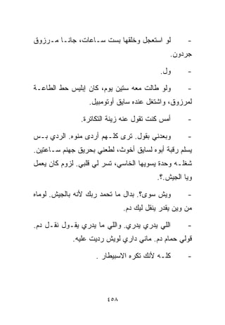 ‫ﻟﻭ ﺍﺴﺘﻌﺠل ﻭﺨﻠﻘﻬﺎ ﺒﺴﺕ ﺴـﺎﻋﺎﺕ، ﺠﺎﻨـﺎ ﻤـﺭﺯﻭﻕ‬           ‫-‬
                                              ‫ﺠﺭﺩﻭﻥ.‬

                                          ‫ﻭل.‬       ‫-‬

‫ﻭﻟﻭ ﻁﺎﻟﺕ ﻤﻌﻪ ﺴﺘﻴﻥ ﻴﻭﻡ، ﻜﺎﻥ ﺇﺒﻠﻴﺱ ﺤﻁ ﺍﻟﻁﺎﻋـﺔ‬         ‫-‬
                  ‫ﻟﻤﺭﺯﻭﻕ، ﻭﺍﺸﺘﻐل ﻋﻨﺩﻩ ﺴﺎﻴﻕ ﺃﻭﺘﻭﻤﺒﻴل.‬

               ‫ﺃﻤﺱ ﻜﻨﺕ ﺘﻘﻭل ﻋﻨﻪ ﺯﻴﻨﺔ ﺍﻟﺘﻜﺎﺘﺭﺓ.‬      ‫-‬

‫ﻭﺒﻌﺩﻨﻲ ﺒﻘﻭل. ﺘﺭﻯ ﻜﻠـﻬﻡ ﺃﺭﺩﻯ ﻤﻨ ‪‬ﻩ. ﺍﻟﺭﺩﻱ ﺒـﺱ‬
            ‫ﻭ‬                                       ‫-‬
‫ﻴﺴﻠﻡ ﺭﻗﺒﺔ ﺃﺒﻭﻩ ﻟﺴﺎﻴﻕ ﺃﺨﻭﺙ، ﻟﻁﻌﻨﻲ ﺒﺤﺭﻴﻕ ﺠﻬﻨﻡ ﺴـﺎﻋﺘﻴﻥ.‬
‫ﺸﻐﻠـﻪ ﻭﺤﺩﺓ ﻴﺴﻭﻴﻬﺎ ﺍﻟﺨﺎﺴﻲ، ﺘﺴﺭ ﻟﻲ ﻗﻠﺒﻲ. ﻟﺯﻭﻡ ﻜﺎﻥ ﻴﻌﻤل‬
                                         ‫ﻭ ‪‬ﺎ ﺍﻟﺠﻴﺵ.؟.‬
                                                   ‫ﻴ‬

‫ﻭﻴﺵ ﺴ ‪‬ﻯ؟. ﺒﺩﺍل ﻤﺎ ﺘﺤﻤﺩ ﺭﺒﻙ ﻷﻨﻪ ﺒﺎﻟﺠﻴﺵ. ﻟﻭﻤﺎﻩ‬
                                      ‫ﻭ‬             ‫-‬
                              ‫ﻤﻥ ﻭﻴﻥ ﻴﻘﺩﺭ ﻴﻨﻘل ﻟﻴﻙ ﺩﻡ.‬

‫ﺍﻟﻠﻲ ﻴﺩﺭﻱ ﻴﺩﺭﻱ. ﻭﺍﻟﻠﻲ ﻤﺎ ﻴﺩﺭﻱ ﻴﻘـﻭل ﻨﻘـل ﺩﻡ.‬        ‫-‬
            ‫ﻗﻭﻟﻲ ﺤﻤﺎﻡ ﺩﻡ. ﻤﺎﻨﻲ ﺩﺍﺭﻱ ﻟﻭﻴﺵ ﺭﺩﻴﺕ ﻋﻠﻴﻪ.‬

                    ‫ﻜﻠـﻪ ﻷﻨﻙ ﺘﻜﺭﻩ ﺍﻻﺴﺒﻴﻁﺎﺭ .‬        ‫-‬




                        ‫٨٥٤‬
 