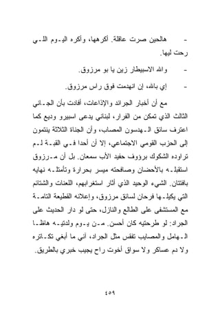 ‫ﻫﺎﻟﺤﻴﻥ ﺼﺭﺕ ﻋﺎﻗﻠﺔ. ﺃﻜﺭﻫﻬﺎ، ﻭﺃﻜﺭﻩ ﺍﻟﻴـﻭﻡ ﺍﻟﻠـﻲ‬             ‫-‬
                                                ‫ﺭﺤﺕ ﻟﻴﻬﺎ.‬

                 ‫ﻭﺍﷲ ﺍﻻﺴﺒﻴﻁﺎﺭ ﺯﻴﻥ ﻴﺎ ﺒﻭ ﻤﺭﺯﻭﻕ.‬           ‫-‬

            ‫ﺇﻱ ﺒﺎﷲ، ﺇﻥ ﺍﻨﻬﺩﻤﺕ ﻓﻭﻕ ﺭﺍﺱ ﻤﺭﺯﻭﻕ.‬             ‫-‬

‫ﻤﻊ ﺃﻥ ﺃﺨﺒﺎﺭ ﺍﻟﺠﺭﺍﺌﺩ ﻭﺍﻹﺫﺍﻋﺎﺕ، ﺃﻓﺎﺩﺕ ﺒﺄﻥ ﺍﻟﺠـﺎﻨﻲ‬
‫ﺍﻟﺜﺎﻟﺙ ﺍﻟﺫﻱ ﺘﻤﻜﻥ ﻤﻥ ﺍﻟﻔﺭﺍﺭ، ﻟﺒﻨﺎﻨﻲ ﻴﺩﻋﻰ ﺍﺴﺒﻴﺭﻭ ﻭﺩﻴﻊ ﻜﻤﺎ‬
‫ﺍﻋﺘﺭﻑ ﺴﺎﺌﻕ ﺍﻟـﻬﺩﺴﻭﻥ ﺍﻟﻤﺼﺎﺏ، ﻭﺃﻥ ﺍﻟﺠﻨﺎﺓ ﺍﻟﺜﻼﺜﺔ ﻴﻨﺘﻤﻭﻥ‬
‫ﺇﻟﻰ ﺍﻟﺤﺯﺏ ﺍﻟﻘﻭﻤﻲ ﺍﻻﺠﺘﻤﺎﻋﻲ، ﺇﻻ ﺃﻥ ﺃﺤﺩﺍ ﻓـﻲ ﺍﻟﻘﺒـﺔ ﻟـﻡ‬
               ‫ﹰ‬
‫ﺘﺭﺍﻭﺩﻩ ﺍﻟﺸﻜﻭﻙ ﺒﺭﺅﻭﻑ ﺤﻔﻴﺩ ﺍﻷﺏ ﺴﻤﻌﺎﻥ. ﺒل ﺃﻥ ﻤـﺭﺯﻭﻕ‬
‫ﺍﺴﺘﻘﺒﻠـﻪ ﺒﺎﻷﺤﻀﺎﻥ ﻭﺼﺎﻓﺤﺘﻪ ﻤﻴﺴﺭ ﺒﺤﺭﺍﺭﺓ ﻭﺘﺄﻤﺘﻠـﻪ ﻨﻬﺎﻴﻪ‬
‫ﺒﺎﻓﺘﺘﺎﻥ. ﺍﻟﺸﻲﺀ ﺍﻟﻭﺤﻴﺩ ﺍﻟﺫﻱ ﺃﺜﺎﺭ ﺍﺴﺘﻐﺭﺍﺒﻬﻡ، ﺍﻟﻠﻌﻨﺎﺕ ﻭﺍﻟﺸﺘﺎﺌﻡ‬
‫ﺍﻟﺘﻲ ﻴﻜﻴﻠـﻬﺎ ﻓﺭﺤﺎﻥ ﻟﺴﺎﺌﻕ ﻤﺭﺯﻭﻕ، ﻭﺇﻋﻼﻨﻪ ﺍﻟﻘﻁﻴﻌﺔ ﺍﻟﺘﺎﻤـﺔ‬
‫ﻤﻊ ﺍﻟﻤﺴﺘﺸﻔﻰ ﻋﻠﻰ ﺍﻟﻁﺎﻟﻊ ﻭﺍﻟﻨﺎﺯل، ﺤﺘﻰ ﻟﻭ ﺩﺍﺭ ﺍﻟﺤﺩﻴﺙ ﻋﻠﻰ‬
‫ﺍﻟﺠﺭﺍﺩ: ﻟﻭ ﻁﺭﺤﺘﻴﻪ ﻜﺎﻥ ﺃﺤﺴﻥ. ﻤـﻥ ﻴـﻭﻡ ﻭﻟﺩﺘﻴـﻪ ﻫﺎﻅـﺎ‬
‫ﺍﻟـﻬﺎﻤل ﻭﺍﻟﻤﺼﺎﻴﺏ ﺘﻔﻘﺱ ﻤﺜل ﺍﻟﺠﺭﺍﺩ، ﺁﻨﻲ ﻤﺎ ﺃﺒﻐﻲ ﺘﻜـﺎﺘﺭﻩ‬
‫ﻭﻻ ﺩﻡ ﻋﺴﺎﻜﺭ ﻭﻻ ﺴ ‪‬ﺍﻕ ﺃﺨﻭﺕ ﺭﺍﺡ ﻴﺠﻴﺏ ﺨﺒﺭﻱ ﺒﺎﻟﻁﺭﻴﻕ.‬
                              ‫ﻭ‬




                           ‫٩٥٤‬
 