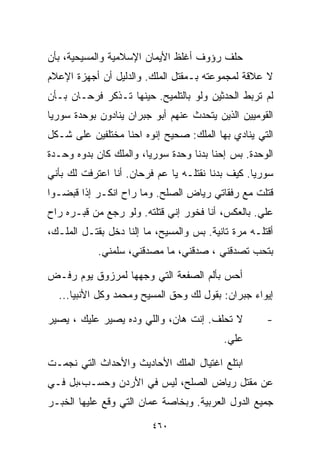 ‫ﺤﻠﻑ ﺭﺅﻭﻑ ﺃﻏﻠﻅ ﺍﻷﻴﻤﺎﻥ ﺍﻹﺴﻼﻤﻴﺔ ﻭﺍﻟﻤﺴﻴﺤﻴﺔ، ﺒﺄﻥ‬
‫ﻻ ﻋﻼﻗﺔ ﻟﻤﺠﻤﻭﻋﺘﻪ ﺒـﻤﻘﺘل ﺍﻟﻤﻠﻙ. ﻭﺍﻟﺩﻟﻴل ﺃﻥ ﺃﺠﻬﺯﺓ ﺍﻹﻋﻼﻡ‬
‫ﻟﻡ ﺘﺭﺒﻁ ﺍﻟﺤﺩﺜﻴﻥ ﻭﻟﻭ ﺒﺎﻟﺘﻠﻤﻴﺢ. ﺤﻴﻨﻬﺎ ﺘـﺫﻜﺭ ﻓﺭﺤـﺎﻥ ﺒـﺄﻥ‬
‫ﺍﻟﻘﻭﻤﻴﻴﻥ ﺍﻟﺫﻴﻥ ﻴﺘﺤﺩﺙ ﻋﻨﻬﻡ ﺃﺒﻭ ﺠﺒﺭﺍﻥ ﻴﻨﺎﺩﻭﻥ ﺒﻭﺤﺩﺓ ﺴﻭﺭﻴﺎ‬
‫ﺍﻟﺘﻲ ﻴﻨﺎﺩﻱ ﺒﻬﺎ ﺍﻟﻤﻠﻙ: ﺼﺤﻴﺢ ﺇﻨﻭﻩ ﺍﺤﻨﺎ ﻤﺨﺘﻠﻔﻴﻥ ﻋﻠﻰ ﺸـﻜل‬
‫ﺍﻟﻭﺤﺩﺓ. ﺒﺱ ﺇﺤﻨﺎ ﺒﺩﻨﺎ ﻭﺤﺩﺓ ﺴﻭﺭﻴﺎ، ﻭﺍﻟﻤﻠﻙ ﻜﺎﻥ ﺒﺩ ‪‬ﻩ ﻭﺤـﺩﺓ‬
       ‫ﻭ‬
‫ﺴﻭﺭﻴﺎ. ﻜﻴﻑ ﺒﺩﻨﺎ ﻨﻘﺘﻠـﻪ ﻴﺎ ﻋﻡ ﻓﺭﺤﺎﻥ. ﺃﻨﺎ ﺍﻋﺘﺭﻓﺕ ﻟﻙ ﺒﺄﻨﻲ‬
‫ﻗﺘﻠﺕ ﻤﻊ ﺭﻓﻘﺎﺘﻲ ﺭﻴﺎﺽ ﺍﻟﺼﻠﺢ. ﻭﻤﺎ ﺭﺍﺡ ﺍﻨﻜـﺭ ﺇﺫﺍ ﻗﺒﻀـﻭﺍ‬
‫ﻋﻠﻲ. ﺒﺎﻟﻌﻜﺱ، ﺃﻨﺎ ﻓﺨﻭﺭ ﺇﻨﻲ ﻗﺘﻠﺘﻪ. ﻭﻟﻭ ﺭﺠﻊ ﻤﻥ ﻗﺒـﺭﻩ ﺭﺍﺡ‬
                                                  ‫‪‬‬
‫ﺃﻗﺘﻠـﻪ ﻤﺭﺓ ﺘﺎﻨﻴﺔ. ﺒﺱ ﻭﺍﻟﻤﺴﻴﺢ، ﻤﺎ ﺇﻟﻨﺎ ﺩﺨل ﺒﻘﺘـل ﺍﻟﻤﻠـﻙ،‬
            ‫ﺒﺘﺤﺏ ﺘﺼﺩﻗﻨﻲ ، ﺼﺩﻗﻨﻲ، ﻤﺎ ﻤﺼﺩﻗﻨﻲ، ﺴﻠﻤﻨﻲ.‬

‫ﺃﺤﺱ ﺒﺄﻟﻡ ﺍﻟﺼﻔﻌﺔ ﺍﻟﺘﻲ ﻭﺠﻬﻬﺎ ﻟﻤﺭﺯﻭﻕ ﻴﻭﻡ ﺭﻓـﺽ‬
  ‫ﺇﻴﻭﺍﺀ ﺠﺒﺭﺍﻥ: ﺒﻘﻭل ﻟﻙ ﻭﺤﻕ ﺍﻟﻤﺴﻴﺢ ﻭﻤﺤﻤﺩ ﻭﻜل ﺍﻷﻨﺒﻴﺎ...‬

‫ﻻ ﺘﺤﻠﻑ. ﺇﻨﺕ ﻫﺎﻥ، ﻭﺍﻟﻠﻲ ﻭ ‪‬ﻩ ﻴﺼﻴﺭ ﻋﻠﻴﻙ ، ﻴﺼﻴﺭ‬
                  ‫ﺩ‬                                  ‫-‬
                                          ‫ﻋﻠﻲ.‬

‫ﺍﺒﺘﻠﻊ ﺍﻏﺘﻴﺎل ﺍﻟﻤﻠﻙ ﺍﻷﺤﺎﺩﻴﺙ ﻭﺍﻷﺤﺩﺍﺙ ﺍﻟﺘﻲ ﻨﺠﻤـﺕ‬
‫ﻋﻥ ﻤﻘﺘل ﺭﻴﺎﺽ ﺍﻟﺼﻠﺢ، ﻟﻴﺱ ﻓﻲ ﺍﻷﺭﺩﻥ ﻭﺤﺴـﺏ،ﺒل ﻓـﻲ‬
‫ﺠﻤﻴﻊ ﺍﻟﺩﻭل ﺍﻟﻌﺭﺒﻴﺔ. ﻭﺒﺨﺎﺼﺔ ﻋﻤﺎﻥ ﺍﻟﺘﻲ ﻭﻗﻊ ﻋﻠﻴﻬﺎ ﺍﻟﺨﺒـﺭ‬

                         ‫٠٦٤‬
 