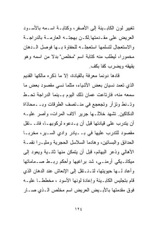 ‫ﺘﻐﻴﻴﺭ ﻟﻭﻥ ﺍﻟﻜﺎﺒـﻴﻨﺔ ﺇﻟﻰ ﺍﻷﺼﻔﺭ، ﻭﻜﺘﺎﺒـﺔ ﺍﺴـﻤﻪ ﺒﺎﻷﺴـﻭﺩ‬
‫ﺍﻟﻌﺭﻴﺽ ﻋﻠﻰ ﻤﻘـﺩﻤﺘﻬﺎ.ﻟﻜـﻥ ﺒﻬﺠﺘـﻪ ﺍﻟﻌﺎﺭﻤـﺔ ﺒﺎﻟﺩﺭﺍﺠـﺔ‬
‫ﻭﺍﻻﺴﺘﻌﺠﺎل ﻟﺘﺴﻠﻤﻬﺎ ﺍﺴﺘﻌﺠﻠـﻪ ﻟﻠﺤﻔﺎﻭﺓ ﺒـﻬﺎ ﻓﻭﺼل ﺍﻟـﺩﻫﹼﻥ‬
 ‫ﺎ‬
‫ﻤﺨﻤﻭﺭﹰ، ﻟﻴﻁﻠﺏ ﻤﻨﻪ ﻜﺘﺎﺒﺔ ﺍﺴﻡ "ﻤﺨﻠﺹ" ﺒﺩﻻ ﻤﻥ ﺍﺴﻤﻪ ﻭﻫﻭ‬
            ‫ﹰ‬                               ‫ﺍ‬
                                   ‫ﻴﻘﻬﻘﻪ ﻭﻴﻀﺭﺏ ﻜﻔﺎ ﺒﻜﻑ.‬
                                        ‫ﹰ‬
‫ﻗﺎﺩﻫﺎ ﺩﻭﻨﻤﺎ ﻤﻌﺭﻓﺔ ﺒﺎﻟﻘﻴﺎﺩﺓ، ﺇﻻ ﻤﺎ ﺫﻜﺭﻩ ﻤﺎﻟﻜﻬﺎ ﺍﻟﻘﺩﻴﻡ‬
‫ﺍﻟﺫﻱ ﺘﻌﻤﺩ ﻨﺴﻴﺎﻥ ﺒﻌﺽ ﺍﻷﺸﻴﺎﺀ، ﻤﺜﻠﻤﺎ ﻨﺴﻲ ﻤﻘﺼﻭﺩ ﺒﻌﺽ ﻤﺎ‬
‫ﺴﻤﻌﻪ ﻤﻨﻪ، ﻓﺎﺭﺘﺎﻋﺕ ﻋﻤﺎﻥ ﺫﻟﻙ ﺍﻟﻴﻭﻡ ﺒـﻴﻨﻤﺎ ﺍﻟﺩﺭﺍﺠﺔ ﺘﺤـﻁ‬
‫ﻭﺘـﻨﻁ ﻭﺘﺯﺃﺭ ﻭﺘﺠﻌﺠﻊ ﻓﻲ ﻤﻨـﺘﺼﻑ ﺍﻟﻁﺭﻗﺎﺕ ﻭﺒــﻤﺤﺎﺫﺍﺓ‬
‫ﺍﻟﺩﻜﺎﻜﻴﻥ. ﺘﺸﻬﺩ ﺨﻼﻟـﻬﺎ ﺠﺭﻴﺭ ﺁﻻﻑ ﺍﻟﻤﺭﺍﺕ، ﻭﺃﺼﺭ ﻋﻠﻴـﻪ‬
‫ﺃﻥ ﻴﺘﺩﺭﺏ ﻋﻠﻰ ﻗﻴﺎﺩﺘﻬﺎ ﻗﺒل ﺃﻥ ﻴـﺩﻋﻭﻩ ﻟﺭﻜﻭﺒﻬـﺎ، ﻓﺎﻨــﺘﻘل‬
‫ﻤﻘﺼﻭﺩ ﻟﻠﺘﺩﺭﺏ ﻋﻠﻴﻬﺎ ﻓﻲ ﺒــﻴﺎﺩﺭ ﻭﺍﺩﻱ ﺍﻟﺴـﻴﺭ، ﻤﺨﺭﺒـﺎ‬
‫ﹰ‬
‫ﺍﻟﺤﺩﺍﺌﻕ ﻭﺍﻟﺒﺴﺎﺘﻴﻥ، ﻭﻫﺎﺩﻤﺎ ﺍﻟﺴﻼﺴل ﺍﻟﺤﺠﺭﻴﺔ ﻭﻤﺜﻴـﺭﺍ ﻨﻘﻤـﺔ‬
      ‫ﹰ‬                      ‫ﹰ‬
‫ﺍﻷﻫﺎﻟﻲ ﻭﺫﻋﺭ ﺍﻟﺒﻬﺎﺌﻡ، ﻗﺒل ﺃﻥ ﻴﺘﻤﻜﻥ ﻤﻨﻬﺎ ﺜﺎﻨـﻴﺔ ﻭﻴﻌﻭﺩ ﺇﻟﻰ‬
‫ﻤﻴﻜﺎﻨـﻴﻜﻲ ﺃﺭﻤﻨـﻲ، ﺸﺩ ﺒﺭﺍﻏﻴﻬﺎ ﻭﺃﺤﻜﻡ ﺭﺒـﻁ ﺼـﻤﺎﻤﺎﺘﻬﺎ‬
‫ﻭﺃﻋﺎﺩ ﻟـﻬﺎ ﺤﻴﻭﻴﺘﻬﺎ، ﻟﺘـﻨـﺘﻘل ﺇﻟﻰ ﺍﻹﻨﻌﺎﺵ ﻋﻨﺩ ﺍﻟﺩﻫﺎﻥ ﺍﻟﺫﻱ‬
‫ﻗﺎﻡ ﺒﺘﺠﻠﻴﺱ ﺍﻟﻜﺎﺒـﻴﻨﺔ ﻭﺇﻋﺎﺩﺓ ﻟﻭﻨﻬﺎ ﺍﻷﺴﻭﺩ ، ﻤﺨﻁﻁـﺎ ﻋﻠﻴـﻪ‬
      ‫ﹰ‬
‫ﻓﻭﻕ ﻤﻘﺩﻤﺘﻬﺎ ﺒﺎﻷﺒـﻴﺽ ﺍﻟﻌﺭﻴﺽ ﺍﺴﻡ ﻤﺨﻠﺹ ﺍﻟـﺫﻱ ﺼـﺎﺭ‬


                           ‫٤٢١‬
 