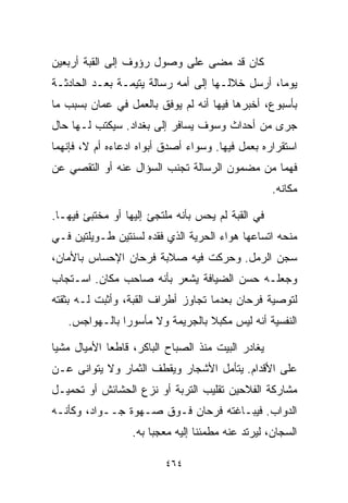 ‫ﻜﺎﻥ ﻗﺩ ﻤﻀﻰ ﻋﻠﻰ ﻭﺼﻭل ﺭﺅﻭﻑ ﺇﻟﻰ ﺍﻟﻘﺒﺔ ﺃﺭﺒﻌﻴﻥ‬
‫ﻴﻭﻤﹰ، ﺃﺭﺴل ﺨﻼﻟـﻬﺎ ﺇﻟﻰ ﺃﻤﻪ ﺭﺴﺎﻟﺔ ﻴﺘﻴﻤـﺔ ﺒﻌـﺩ ﺍﻟﺤﺎﺩﺜـﺔ‬
                                                ‫ﺎ‬
‫ﺒﺄﺴﺒﻭﻉ، ﺃﺨﺒﺭﻫﺎ ﻓﻴﻬﺎ ﺃﻨﻪ ﻟﻡ ﻴﻭﻓﻕ ﺒﺎﻟﻌﻤل ﻓﻲ ﻋﻤﺎﻥ ﺒﺴﺒﺏ ﻤﺎ‬
‫ﺠﺭﻯ ﻤﻥ ﺃﺤﺩﺍﺙ ﻭﺴﻭﻑ ﻴﺴﺎﻓﺭ ﺇﻟﻰ ﺒﻐﺩﺍﺩ. ﺴﻴﻜﺘﺏ ﻟـﻬﺎ ﺤﺎل‬
‫ﺍﺴﺘﻘﺭﺍﺭﻩ ﺒﻌﻤل ﻓﻴﻬﺎ. ﻭﺴﻭﺍﺀ ﺃﺼﺩﻕ ﺃﺒﻭﺍﻩ ﺍﺩﻋﺎﺀﻩ ﺃﻡ ﻻ، ﻓﺈﻨﻬﻤﺎ‬
‫ﻓﻬﻤﺎ ﻤﻥ ﻤﻀﻤﻭﻥ ﺍﻟﺭﺴﺎﻟﺔ ﺘﺠﻨﺏ ﺍﻟﺴﺅﺍل ﻋﻨﻪ ﺃﻭ ﺍﻟﺘﻘﺼﻲ ﻋﻥ‬
                                                   ‫ﻤﻜﺎﻨﻪ.‬

‫ﻓﻲ ﺍﻟﻘﺒﺔ ﻟﻡ ﻴﺤﺱ ﺒﺄﻨﻪ ﻤﻠﺘﺠﺊ ﺇﻟﻴﻬﺎ ﺃﻭ ﻤﺨﺘﺒﺊ ﻓﻴﻬـﺎ.‬
‫ﻤﻨﺤﻪ ﺍﺘﺴﺎﻋﻬﺎ ﻫﻭﺍﺀ ﺍﻟﺤﺭﻴﺔ ﺍﻟﺫﻱ ﻓﻘﺩﻩ ﻟﺴﻨﺘﻴﻥ ﻁـﻭﻴﻠﺘﻴﻥ ﻓـﻲ‬
‫ﺴﺠﻥ ﺍﻟﺭﻤل. ﻭﺤﺭﻜﺕ ﻓﻴﻪ ﺼﻼﺒﺔ ﻓﺭﺤﺎﻥ ﺍﻹﺤﺴﺎﺱ ﺒﺎﻷﻤﺎﻥ،‬
‫ﻭﺠﻌﻠـﻪ ﺤﺴﻥ ﺍﻟﻀﻴﺎﻓﺔ ﻴﺸﻌﺭ ﺒﺄﻨﻪ ﺼﺎﺤﺏ ﻤﻜﺎﻥ. ﺍﺴـﺘﺠﺎﺏ‬
‫ﻟﺘﻭﺼﻴﺔ ﻓﺭﺤﺎﻥ ﺒﻌﺩﻤﺎ ﺘﺠﺎﻭﺯ ﺃﻁﺭﺍﻑ ﺍﻟﻘﺒﺔ، ﻭﺃﺜﺒﺕ ﻟـﻪ ﺒﺜﻘﺘﻪ‬
   ‫ﺍﻟﻨﻔﺴﻴﺔ ﺃﻨﻪ ﻟﻴﺱ ﻤﻜﺒﻼ ﺒﺎﻟﺠﺭﻴﻤﺔ ﻭﻻ ﻤﺄﺴﻭﺭﺍ ﺒﺎﻟـﻬﻭﺍﺠﺱ.‬
              ‫ﹰ‬                  ‫ﹰ‬

‫ﻴﻐﺎﺩﺭ ﺍﻟﺒﻴﺕ ﻤﻨﺫ ﺍﻟﺼﺒﺎﺡ ﺍﻟﺒﺎﻜﺭ، ﻗﺎﻁﻌﺎ ﺍﻷﻤﻴﺎل ﻤﺸﻴﺎ‬
‫ﹰ‬           ‫ﹰ‬
‫ﻋﻠﻰ ﺍﻷﻗﺩﺍﻡ. ﻴﺘﺄﻤل ﺍﻷﺸﺠﺎﺭ ﻭﻴﻘﻁﻑ ﺍﻟﺜﻤﺎﺭ ﻭﻻ ﻴﺘﻭﺍﻨﻰ ﻋـﻥ‬
‫ﻤﺸﺎﺭﻜﺔ ﺍﻟﻔﻼﺤﻴﻥ ﺘﻘﻠﻴﺏ ﺍﻟﺘﺭﺒﺔ ﺃﻭ ﻨﺯﻉ ﺍﻟﺤﺸﺎﺌﺵ ﺃﻭ ﺘﺤﻤﻴـل‬
‫ﺍﻟﺩﻭﺍﺏ. ﻓﻴﺒـﺎﻏﺘﻪ ﻓﺭﺤﺎﻥ ﻓـﻭﻕ ﺼـﻬﻭﺓ ﺠــﻭﺍﺩ، ﻭﻜﺄﻨـﻪ‬
                  ‫ﺍﻟﺴﺠﺎﻥ، ﻟﻴﺭﺘﺩ ﻋﻨﻪ ﻤﻁﻤﺌﻨﺎ ﺇﻟﻴﻪ ﻤﻌﺠﺒﺎ ﺒﻪ.‬
                      ‫ﹰ‬          ‫ﹰ‬

                         ‫٤٦٤‬
 