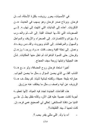 ‫ﻓﻲ ﺍﻷﻤﺴﻴﺎﺕ، ﻴﺤﺭﺭ ﺭﺅﻭﻑ، ﺒﻜﺜﺭﺓ ﺍﻷﺴﺌﻠﺔ، ﻟﺴـﺎﻥ‬
‫ﻓﺭﺤﺎﻥ. ﻭﻴﺭﺘﺎﺡ ﺼﺩﺭ ﻓﺭﺤﺎﻥ ﻭﻫﻭ ﻴﺴﻬﺏ ﻓﻲ ﺍﻟﺤﺩﻴﺙ ﻋـﻥ‬
‫ﺍﻟﺫﻜﺭﻴﺎﺕ. ﺃﻋﺎﺩﻩ ﺇﻟﻰ ﺍﻟﺒﺩﺍﻴﺎﺕ ﺍﻟﺘﻲ ﺍﻨﺘﻬﺕ ﺇﻟﻰ ﻨﻬﺎﻴـﻪ. ﺇﻟـﻰ‬
‫ﺍﻟﺼﻌﻭﺒﺎﺕ ﺍﻟﺘﻲ ﺫﻟﻠـﻬﺎ ﺍﻨﺒﻌﺎﺙ ﺍﻟﻘﺒﺔ. ﺇﻟﻰ ﺍﻟﺴـﻠﻡ ﻭﺍﻟﺤـﺭﺏ‬
‫ﻭﺍﻟـﻬﺯﺍﺌﻡ ﻭﺍﻻﻨﺘﺼﺎﺭﺍﺕ. ﺇﻟﻰ ﺍﻟﺼﺤﺭﺍﺀ ﻭﺍﻷﺭﻴﺎﻑ ﻭﺍﻟﺴﻭﺍﺤل‬
‫ﻭﺍﻟﺴﻬﻭل ﻭﺍﻟﻤﺭﺘﻔﻌﺎﺕ. ﺇﻟﻰ ﺍﻟﺸﺎﻡ ﻭﺒﻴﺭﻭﺕ ﻭﺍﻟﻘـﺩﺱ ﻭﺒﻐـﺩﺍﺩ‬
‫ﻭﻋﻤﺎﻥ. ﺇﻟﻰ ﻨﺨﻠﺔ ﺍﻟﻘﺒﺔ ﻭﻤﻀـﺎﻓﺎﺕ ﻋـﻭﺍﺩ ﻭﺭﺠـﺎ ﻭﺯﻋـل‬
‫ﻭﻓﺭﺤﺎﻥ. ﺤﺘﻰ ﺍﻟﻨﺴﻭﺓ ﺍﻟﺒﺎﻫﺭﺍﺕ ﻟﻡ ﺘﺨل ﻤﻨﻬﺎ ﺍﻟﺤﻜﺎﻴﺎﺕ. ﺸﺄﻥ‬
                   ‫ﻫﻨﺩ ﺍﻟﺠﺒﻴﻠﻴﺔ ﻭﺍﺒﻨﺘﻬﺎ ﺯﻭﺠﺔ ﺴﻴﻑ ﺍﻟﺤﺠﺎﺝ.‬

‫ﺃﺨﻴﺭﺍ ﺍﺴﺘﻌﺎﺩ ﻓﺭﺤﺎﻥ ﺭﻭﺡ ﺍﻟﻤﻀﺎﻓﺔ، ﻭﻟﻭ ﻤـﻊ ﻫـﺫﺍ‬
                                       ‫ﹰ‬
‫ﺍﻟﺸﺎﺏ ﺍﻟﻔﺘـﻲ ﺍﻟﺫﻱ ﻴﺤﺴﻥ ﺍﻟﺴﺅﺍل ﺒـﻤﺜل ﻤﺎ ﻴﺤﺴﻥ ﺍﻟﺠﻭﺍﺏ.‬
                                       ‫‪‬‬
‫ﻋﺒﺎﺭﺍﺘﻪ ﺒﻠﻴﻐﺔ ﻋﻤﻴﻘﺔ، ﻭﻟﻜﻨﺘﻪ ﻟﺒﻨﺎﻨﻴﺔ ﻟﺫﻴﺫﺓ. ﻜﻡ ﻴﺨﺘﻠـﻑ ﻫـﺫﺍ‬
   ‫ﺍﻟﺭﺅﻭﻑ ﻋﻥ ﺃﺒﻴﻪ ﻭﺍﺼﻑ ﺒـﻤﺜل ﻤﺎ ﻴﺨﺘﻠﻑ ﻋﻨﻪ ﻤﺭﺯﻭﻕ.‬

‫ﻫﺫﻩ ﺍﻟﻘﻨﺎﻋﺎﺕ ﺍﻟﺠﺩﻴﺩﺓ ﺘﺠﺩﺩ ﻓﻴﻪ ﺍﻟﺤﻴﺎﺓ، ﻷﻨﻬﺎ ﺘﻌﻁﻴـﻪ‬
‫ﺃﺠﻭﺒﺔ ﻜﺎﻨﺕ ﻋﺼﻴﺔ ﻋﻠﻴﻪ ﻗﺒل ﺍﻵﻥ، ﻭﻜﺄﻨﻪ ﻁﻔل ﻴﻁـل ﻋﻠـﻰ‬
‫ﺍﻟﺩﻨﻴﺎ ﻤﻥ ﻨﺎﻓﺫﺓ ﺍﻟﻤﺴﺘﺸﻔﻰ: ﺇﺤﻜﻲ ﻟﻲ ﺍﻟﺼﺤﻴﺢ ﻋﻤﻲ ﻓﺭﺤـﺎﻥ.‬
                             ‫ﻜﻨﺕ ﺘﺤﺒﻬﺎ ﻟـﻬﻨﺩ ﺍﻟﻠﻁﻴﻔﺎﺕ؟..‬

                ‫ﺁﻩ، ﻴﺎ ﻭﻟﺩ. ﺍﻟﻠﻲ ﻤﺜﻠﻲ ﻴﻘﺩﺭ ﻴﺤﺏ.؟.‬      ‫-‬

                          ‫٥٦٤‬
 