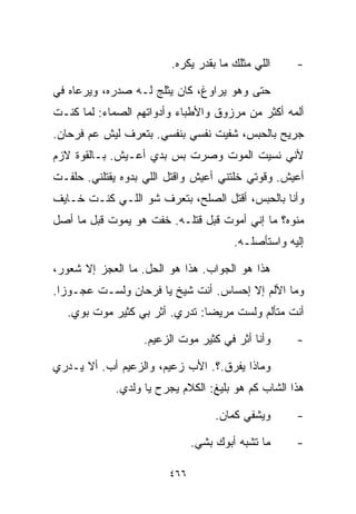 ‫ﺍﻟﻠﻲ ﻤﺜﻠﻙ ﻤﺎ ﺒﻘﺩﺭ ﻴﻜﺭﻩ.‬    ‫-‬

‫ﺤﺘﻰ ﻭﻫﻭ ﻴﺭﺍﻭﻍ، ﻜﺎﻥ ﻴﺜﻠﺞ ﻟـﻪ ﺼﺩﺭﻩ، ﻭﻴﺭﻋﺎﻩ ﻓﻲ‬
‫ﺃﻟﻤﻪ ﺃﻜﺜﺭ ﻤﻥ ﻤﺭﺯﻭﻕ ﻭﺍﻷﻁﺒﺎﺀ ﻭﺃﺩﻭﺍﺘﻬﻡ ﺍﻟﺼﻤﺎﺀ: ﻟﻤﺎ ﻜﻨـﺕ‬
‫ﺠﺭﻴﺢ ﺒﺎﻟﺤﺒﺱ، ﺸﻔﻴﺕ ﻨﻔﺴﻲ ﺒﻨﻔﺴﻲ. ﺒﺘﻌﺭﻑ ﻟﻴﺵ ﻋﻡ ﻓﺭﺤﺎﻥ.‬
‫ﻷﻨﻲ ﻨﺴﻴﺕ ﺍﻟﻤﻭﺕ ﻭﺼﺭﺕ ﺒﺱ ﺒﺩﻱ ﺃﻋـﻴﺵ. ﺒـﺎﻟﻘﻭﺓ ﻻﺯﻡ‬
‫ﺃﻋﻴﺵ. ﻭﻗﻭﺘﻲ ﺨﻠﺘﻨﻲ ﺃﻋﻴﺵ ﻭﺍﻗﺘل ﺍﻟﻠﻲ ﺒ ‪‬ﻭﻩ ﻴﻘﺘﻠﻨﻲ. ﺤﻠﻔـﺕ‬
                ‫ﺩ‬
‫ﻭﺃﻨﺎ ﺒﺎﻟﺤﺒﺱ، ﺃﻗﺘل ﺍﻟﺼﻠﺢ، ﺒﺘﻌﺭﻑ ﺸﻭ ﺍﻟﻠـﻲ ﻜﻨـﺕ ﺨـﺎﻴﻑ‬
‫ﻤﻨ ‪‬ﻩ؟ ﻤﺎ ﺇﻨﻲ ﺃﻤﻭﺕ ﻗﺒل ﻗﺘﻠـﻪ. ﺨﻔﺕ ﻫﻭ ﻴﻤﻭﺕ ﻗﺒل ﻤﺎ ﺃﺼل‬
                                                ‫ﻭ‬
                                       ‫ﺇﻟﻴﻪ ﻭﺍﺴﺘﺄﺼﻠـﻪ.‬

‫ﻫﺫﺍ ﻫﻭ ﺍﻟﺠﻭﺍﺏ. ﻫﺫﺍ ﻫﻭ ﺍﻟﺤل. ﻤﺎ ﺍﻟﻌﺠﺯ ﺇﻻ ﺸﻌﻭﺭ،‬
‫ﻭﻤﺎ ﺍﻷﻟﻡ ﺇﻻ ﺇﺤﺴﺎﺱ. ﺃﻨﺕ ﺸﻴﺦ ﻴﺎ ﻓﺭﺤﺎﻥ ﻭﻟﺴـﺕ ﻋﺠـﻭﺯﺍ.‬
 ‫ﹰ‬
   ‫ﺃﻨﺕ ﻤﺘﺄﻟﻡ ﻭﻟﺴﺕ ﻤﺭﻴﻀﺎ: ﺘﺩﺭﻱ. ﺃﺜﺭ ﺒﻲ ﻜﺜﻴﺭ ﻤﻭﺕ ﺒﻭﻱ.‬
                               ‫ﹰ‬

                   ‫ﻭﺃﻨﺎ ﺃ ﹼﺭ ﻓﻲ ﻜﺜﻴﺭ ﻤﻭﺕ ﺍﻟﺯﻋﻴﻡ.‬
                                    ‫ﺜ ‪‬‬             ‫-‬

‫ﻭﻤﺎﺫﺍ ﻴﻔﺭﻕ.؟. ﺍﻷﺏ ﺯﻋﻴﻡ، ﻭﺍﻟﺯﻋﻴﻡ ﺃﺏ. ﺃﻻ ﻴـﺩﺭﻱ‬
             ‫ﻫﺫﺍ ﺍﻟﺸﺎﺏ ﻜﻡ ﻫﻭ ﺒﻠﻴﻎ: ﺍﻟﻜﻼﻡ ﻴﺠﺭﺡ ﻴﺎ ﻭﻟﺩﻱ.‬

                                   ‫ﻭﻴﺸﻔﻲ ﻜﻤﺎﻥ.‬      ‫-‬

                              ‫ﻤﺎ ﺘﺸﺒﻪ ﺃﺒﻭﻙ ﺒﺸﻲ.‬
                               ‫‪‬‬                    ‫-‬

                        ‫٦٦٤‬
 