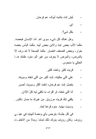 ‫ﻟﻴﺵ ﺇﻨﺕ ﺒﺘﺸﺒﻪ ﺃﺒﻭﻙ، ﻋﻡ ﻓﺭﺤﺎﻥ.‬        ‫-‬

                                              ‫ﺇﻱ.‬    ‫-‬

                                       ‫ﺒﻜل ﺸﻲ؟.‬      ‫-‬

‫ﻭﻫل ﻫﻨﺎﻙ ﻜل ﺸﻲﺀ ﺴﻭﻯ ﺍﷲ. ﺃﻤﺎ ﺍﻹﻨﺴﺎﻥ ﻓﺒﻌﻀﻪ.‬
‫ﻤﺜﻠﻤﺎ ﺍﻷﺏ ﺒﻌﺽ ﺍﺒﻨﻪ ﻭﺍﻻﺒﻥ ﺒﻌﺽ ﺃﺒﻴﻪ. ﻤﺜﻠﻤﺎ ﺍﻟﺒﺄﺱ ﺒﻌﻀﻪ‬
‫ﺨﻭﺍﺭ، ﻭﺒﻌﺽ ﺍﻟﻀﻌﻑ ﺍﻨﺘﺼﺎﺭ. ﻤﺜﻠﻤﺎ ﺍﻟﺼﺤﺔ ﻻ ﺘﻌـﺭﻑ ﺇﻻ‬
‫ﺒﺎﻟﻤﺭﺽ، ﻭﺍﻟﻤﺭﺽ ﻻ ﻴﻌﺭﻑ ﻤﻥ ﻏﻴﺭ ﺃﻟﻡ: ﻤﻨﻭﻩ ﻋّﻤﻙ ﻫـﺎ‬
      ‫ﻠ‬
      ‫ﹼ‬
                                        ‫ﺍﻟﺤﻜﻲ ﻴﺎ ﻤﻨﺤﻭﺱ.‬

                          ‫ﻗﺭﻴﺕ ﻜﺜﻴﺭ ﻭﺸﻔﺕ ﻜﺜﻴﺭ.‬       ‫-‬

  ‫ﻋﻠﻲ ﺍﻟﻠﻲ ﺤﻜﻴﺘﻪ، ﺇﻨﺕ ﺃﻜﺒﺭ ﻤﻥ ﺍﻟﻠﻲ ﺸﻔﺘﻪ ﻭﺴﻭﻴﺘﻪ.‬      ‫-‬

  ‫ﺒﺘﻀل ﺇﻨﺕ ﻋﻡ ﻓﺭﺤﺎﻥ، ﺸﻔﺕ ﺃﻜﺜﺭ ﻭﺴﻭﻴﺕ ﺃﺤﺴﻥ.‬            ‫-‬

    ‫ﺃﻨﺎ ﺍﻟﻠﻲ ﺸﻔﺘﻪ، ﻟﻭ ﺃﻗﺭﺍﻩ، ﻤﺎ ﺘﻜﻔﻲ ﻟﻴﻪ ﻜل ﺍﻵﺫﺍﻥ.‬
           ‫ْ‬                                         ‫-‬

‫ﻴﻜﻔﻲ ﺇﻨﻙ ﻗ ‪‬ﻴﺕ ﻤﺭﺯﻭﻕ. ﻤﻥ ﻏﻴﺭﻙ ﻤﺎ ﺼﺎﺭ ﺩﻜﺘﻭﺭ.‬
                               ‫ﺭ‬                     ‫-‬

                   ‫ﻭﻨﺴﻴﺕ ﻨﻬﺎﻴﻪ. ﻤﻨﻭﻩ ﻗﺭﹼﻫﺎ ﻟﻌﺎﺩ.‬
                           ‫ﺍ‬                         ‫-‬

‫ﻓﻲ ﻜل ﺠﻠﺴﺔ، ﻴﺘﺭﺒﺹ ﺒﺄﻱ ﻭﻤﻀﺔ ﻟﻨﻬﺎﻴﻪ ﻓﻲ ﻋﻴﻨـﻲ‬
‫ﺭﺅﻭﻑ. ﻭﻜﺎﻥ ﺭﺅﻭﻑ ﻴﺩﺭﻙ ﺫﻟﻙ ﺘﻤﺎﻤﺎ. ﻭﺒﺩﻻ ﻤﻥ ﺍﻻﺨﺘﺒـﺎﺀ‬
            ‫ﹰ‬     ‫ﹰ‬

                         ‫٧٦٤‬
 
