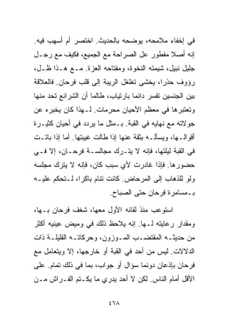 ‫ﻓﻲ ﺇﺨﻔﺎﺀ ﻤﻼﻤﺤﻪ، ﻴﻭﻀﺤﻪ ﺒﺎﻟﺤﺩﻴﺙ. ﺍﺨﺘﺼﺭ ﺃﻡ ﺃﺴﻬﺏ ﻓﻴﻪ.‬
‫ﺇﻨﻪ ﺃﺼﻼ ﻤﻔﻁﻭﺭ ﻋل ﺍﻟﺼﺭﺍﺤﺔ ﻤﻊ ﺍﻟﺠﻤﻴﻊ، ﻓﻜﻴﻑ ﻤﻊ ﺭﺠـل‬
                                         ‫ﹰ‬
‫ﺠﻠﻴل ﻨﺒﻴل، ﺸﻴﻤﺘﻪ ﺍﻟﻨﺨﻭﺓ، ﻭﻤﻔﺘﺎﺤﻪ ﺍﻟﻌ ‪‬ﺓ. ﻤـﻊ ﻫـﺫﺍ ﻅـل،‬
                ‫ﺯ‬
‫ﺭﺅﻭﻑ ﺤﺫﺭﹰ، ﻴﺨﺸﻰ ﺘﻐﻠﻐل ﺍﻟﺭﻴﺒﺔ ﺇﻟﻰ ﻗﻠﺏ ﻓﺭﺤﺎﻥ. ﻓﺎﻟﻌﻼﻗﺔ‬
                                          ‫ﺍ‬
‫ﺒﻴﻥ ﺍﻟﺠﻨﺴﻴﻥ ﺘﻔﺴﺭ ﺩﺍﺌﻤﺎ ﺒﺎﺭﺘﻴﺎﺏ، ﻁﺎﻟﻤﺎ ﺃﻥ ﺍﻟﺸﺭﺍﺌﻊ ﺘﺤﺩ ﻤﻨﻬﺎ‬
                                   ‫ﹰ‬
‫ﻭﺘﻌﺘﺒﺭﻫﺎ ﻓﻲ ﻤﻌﻅﻡ ﺍﻷﺤﻴﺎﻥ ﻤﺤﺭﻤﺎﺕ. ﻟـﻬﺫﺍ ﻜﺎﻥ ﻴﺨﺒﺭﻩ ﻋﻥ‬
‫ﺠﻭﻻﺘﻪ ﻤﻊ ﻨﻬﺎﻴﻪ ﻓﻲ ﺍﻟﻘﺒﺔ. ﺒـﻤﺜل ﻤﺎ ﻴﺭﺩﺩ ﻓﻲ ﺃﺤﻴﺎﻥ ﻜﺜﻴـﺭﺓ‬
‫ﺃﻗﻭﺍﻟـﻬﺎ، ﻭﻴﺴﺄﻟـﻪ ﺒﺜﻘﺔ ﻋﻨﻬﺎ ﺇﺫﺍ ﻁﺎﻟﺕ ﻏﻴﺒﺘﻬﺎ. ﺃﻤﺎ ﺇﺫﺍ ﺒﺎﺘـﺕ‬
‫ﻓﻲ ﺍﻟﻘﺒﺔ ﻟﻴﻠﺘﻬﺎ، ﻓﺈﻨﻪ ﻻ ﻴﺘـﺭﻙ ﻤﺠﺎﻟﺴـﺔ ﻓﺭﺤـﺎﻥ، ﺇﻻ ﻓـﻲ‬
‫ﺤﻀﻭﺭﻫﺎ. ﻓﺈﺫﺍ ﻏﺎﺩﺭﺕ ﻷﻱ ﺴﺒﺏ ﻜﺎﻥ، ﻓﺈﻨﻪ ﻻ ﻴﺘﺭﻙ ﻤﺠﻠﺴﻪ‬
‫ﻭﻟﻭ ﻟﻠﺫﻫﺎﺏ ﺇﻟﻰ ﺍﻟﻤﺭﺤﺎﺽ. ﻜﺎﻨﺕ ﺘﻨﺎﻡ ﺒﺎﻜﺭﹰ، ﻟـﺘﺤﻜﻡ ﻋﻠﻴـﻪ‬
              ‫ﺍ‬
                           ‫ﺒـﻤﺴﺎﻤﺭﺓ ﻓﺭﺤﺎﻥ ﺤﺘﻰ ﺍﻟﺼﺒﺎﺡ.‬

‫ﺍﺴﺘﻭﻋﺏ ﻤﻨﺫ ﻟﻘﺎﺌﻪ ﺍﻷﻭل ﻤﻌﻬﺎ، ﺸﻐﻑ ﻓﺭﺤﺎﻥ ﺒـﻬﺎ،‬
‫ﻭﻤﻘﺩﺍﺭ ﺭﻋﺎﻴﺘﻪ ﻟـﻬﺎ. ﺇﻨﻪ ﻴﻼﺤﻅ ﺫﻟﻙ ﻓﻲ ﻭﻤﻴﺽ ﻋﻴﻨﻴﻪ ﺃﻜﺜﺭ‬
‫ﻤﻥ ﺤﺩﻴﺜـﻪ ﺍﻟﻤﻘﺘﻀـﺏ ﺍﻟﻤـﻭﺯﻭﻥ، ﻭﺤﺭﻜﺎﺘـﻪ ﺍﻟﻘﻠﻴﻠـﺔ ﺫﺍﺕ‬
‫ﺍﻟﺩﻻﻻﺕ. ﻟﻴﺱ ﻤﻥ ﺃﺤﺩ ﻓﻲ ﺍﻟﻘﺒﺔ ﺃﻭ ﺨﺎﺭﺠﻬﺎ، ﺇﻻ ﻭﻴﺘﻌﺎﻤل ﻤﻊ‬
‫ﻓﺭﺤﺎﻥ ﺒﺈﺫﻋﺎﻥ ﺩﻭﻨﻤﺎ ﺴﺅﺍل ﺃﻭ ﺠﻭﺍﺏ، ﺒﻤﺎ ﻓﻲ ﺫﻟﻙ ﺘﻤﺎﻡ. ﻋﻠﻰ‬
‫ﺍﻷﻗل ﺃﻤﺎﻡ ﺍﻟﻨﺎﺱ. ﻟﻜﻥ ﻻ ﺃﺤﺩ ﻴﺩﺭﻱ ﻤﺎ ﻴﻜـﺘﻡ ﺍﻟﻔـﺭﺍﺵ ﻤـﻥ‬

                          ‫٨٦٤‬
 