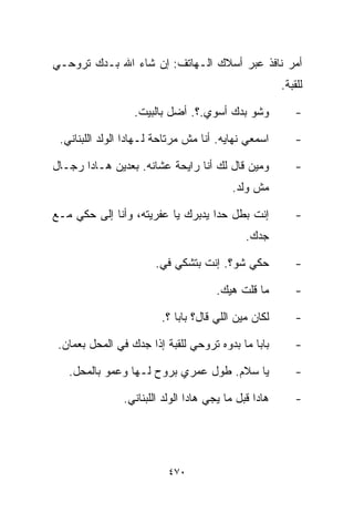 ‫ﺃﻤﺭ ﻨﺎﻓﺫ ﻋﺒﺭ ﺃﺴﻼﻙ ﺍﻟـﻬﺎﺘﻑ: ﺇﻥ ﺸﺎﺀ ﺍﷲ ﺒـﺩﻙ ﺘﺭﻭﺤـﻲ‬
                                                       ‫ﻟﻠﻘﺒﺔ.‬

                  ‫ﻭﺸﻭ ﺒﺩﻙ ﺃﺴﻭﻱ.؟. ﺃﻀل ﺒﺎﻟﺒﻴﺕ.‬              ‫-‬

 ‫ﺍﺴﻤﻌﻲ ﻨﻬﺎﻴﻪ. ﺃﻨﺎ ﻤﺵ ﻤﺭﺘﺎﺤﺔ ﻟـﻬﺎﺩﺍ ﺍﻟﻭﻟﺩ ﺍﻟﻠﺒﻨﺎﻨﻲ.‬         ‫-‬

‫ﻭﻤﻴﻥ ﻗﺎل ﻟﻙ ﺃﻨﺎ ﺭﺍﻴﺤﺔ ﻋﺸﺎﻨﻪ. ﺒﻌﺩﻴﻥ ﻫـﺎﺩﺍ ﺭﺠـﺎل‬             ‫-‬
                                          ‫ﻤﺵ ﻭﻟﺩ.‬

‫ﺇﻨﺕ ﺒ ﹼل ﺤﺩﺍ ﻴﺩﺒﺭﻙ ﻴﺎ ﻋﻔﺭﻴﺘﻪ، ﻭﺃﻨﺎ ﺇﻟﻰ ﺤﻜﻲ ﻤـﻊ‬
                                       ‫ﻁ‬                   ‫-‬
                                              ‫ﺠﺩﻙ.‬

                       ‫ﺤﻜﻲ ﺸﻭ؟. ﺇﻨﺕ ﺒﺘﺸ ﹼﻲ ﻓﻲ.‬
                        ‫‪‬‬   ‫ﻜ‬                              ‫-‬

                                       ‫ﻤﺎ ﻗﻠﺕ ﻫﻴﻙ.‬         ‫-‬

                         ‫ﻟﻜﺎﻥ ﻤﻴﻥ ﺍﻟﻠﻲ ﻗﺎل؟ ﺒﺎﺒﺎ ؟.‬        ‫-‬

 ‫ﺒﺎﺒﺎ ﻤﺎ ﺒ ‪‬ﻭﻩ ﺘﺭﻭﺤﻲ ﻟﻠﻘﺒﺔ ﺇﺫﺍ ﺠﺩﻙ ﻓﻲ ﺍﻟﻤﺤل ﺒﻌﻤﺎﻥ.‬
                                       ‫ﺩ‬                   ‫-‬

   ‫ﻴﺎ ﺴﻼﻡ. ﻁﻭل ﻋﻤﺭﻱ ﺒﺭﻭﺡ ﻟـﻬﺎ ﻭﻋﻤﻭ ﺒﺎﻟﻤﺤل.‬                 ‫-‬

                ‫ﻫﺎﺩﺍ ﻗﺒل ﻤﺎ ﻴﺠﻲ ﻫﺎﺩﺍ ﺍﻟﻭﻟﺩ ﺍﻟﻠﺒﻨﺎﻨﻲ.‬       ‫-‬




                           ‫٠٧٤‬
 