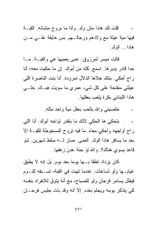 ‫ﻗﻠﺕ ﻟﻙ ﻫﺎﺩﺍ ﻤﺵ ﻭﻟﺩ. ﻭﺃﻨﺎ ﻤﺎ ﺒﺭﻭﺡ ﻤﻨﺸﺎﻨﻪ. ﺍﻟﻘﺒـﺔ‬         ‫-‬
‫ﻓﻴﻬﺎ ﻤﻴﺔ ﻋﻴﻠﺔ ﻤﻊ ﻭﻻﺩﻫﻡ ﻭﺭﺠﺎﻟـﻬﻡ. ﺒﺱ ﺨﺎﻴﻔﺔ ﻋﻠـﻲ ﻤـﻥ‬
    ‫‪‬‬
                                            ‫ﻫﺎﺩﺍ... ﺍﻟﻭﻟﺩ.‬

‫ﻗﺎﻟﺕ ﻤﻴﺴﺭ ﻟﻤﺭﺯﻭﻕ: ﻋﻤﻰ ﻴﻌﻤﻴﻬﺎ ﻫﻲ ﻭﺍﻟﻘﺒـﺔ. ﻤـﺎ‬
‫ﺤﺩﺍ ﻗﺎﺩﺭ ﻴﺩﺒﺭﻫﺎ. ﺍﺴﻤﻊ. ﻜﻠﻪ ﻤﻥ ﺃﺒﻭﻙ. ﺇﻥ ﻤﺎ ﺤﻜﻴﺕ ﻤﻌﻪ، ﺃﻨﺎ‬
‫ﺭﺍﺡ ﺃﺤﻜﻲ. ﺒﻨﺘﻙ ﺨ ﹼﻫﺎ ﺍﻟﺩﻻل ﻨﻤﺭﻭﺩﺓ. ﺃﻨﺎ ﺒﻨﺕ ﺍﻟﻨﺎﺼﺭﺓ ﺍﻟﻠﻲ‬
                                     ‫ﻼ‬
‫ﻋﻴﻠﺘﻲ ﻤﻨﻔﺘﺤﺔ ﻋﻠﻰ ﻜل ﺸﻲ، ﻋﻤﺭﻱ ﻤﺎ ﺴﻭﻴﺕ ﻫﻴـﻙ. ﺨﻠـﻲ‬
                           ‫ﻫﺎﺩﺍ ﺍﻟﻠﺒﻨﺎﻨﻲ ﺒﻜﺭﺓ ﻴﻠﻌﺏ ﺒﻌﻘﻠﻬﺎ.‬

          ‫ﺨﻠﺼﻴﻨﻲ ﻭﺍﷲ ﺒﺘﻠﻌﺏ ﺒﻌﻘل ﻤﻴﺔ ﻭﺍﺤﺩ ﻤﺜﻠﻪ.‬          ‫-‬

‫ﺒﺘﺤﻜﻲ ﻫﺎ ﺍﻟﺤﻜﻲ ﻷﻨﻙ ﻤﺎ ﺒﺘﻘﺩﺭ ﺘﻭﺍﺠﻪ ﺃﺒﻭﻙ. ﺃﻨﺎ ﺍﻟﻠﻲ‬        ‫-‬
‫ﺭﺍﺡ ﺃﻭﺍﺠﻬﻪ ﻭﺃﺤﻜﻲ ﻤﻌﺎﻩ. ﻤﺎ ﻓﻴﻪ ﺘﺭﻭﺡ ﺍﻟﻤﺴﺨﻭﻁﺔ ﻟﻠﻘﺒـﺔ ﺇﻻ‬
‫ﺒﻌﺩ ﻤﺎ ﻴﺴﺎﻓﺭ ﻫﺎﺩﺍ ﺍﻟﻭﻟﺩ. ﺍﻟﻌﻤﻰ. ﺼﺎﺭ ﻟـﻪ ﻤﺒﹼﻁ ﺸﻬﺭﻴﻥ. ﺸﻭ‬
           ‫ﻠ‬
              ‫ﻗﺎﻋﺩ ﻴﺴﻭﻱ ﻫﻨﺎﻙ؟. ﻭﺍﷲ ﻟﻭ ﺠﻨﺔ ﻋﺩﻥ ﺯﻫﻘﻬﺎ.‬

‫ﻜﺎﻥ ﻴﺯﺩﺍﺩ ﺘﻌﻠﻘﺎ ﺒـﻬﺎ ﻴﻭﻤﺎ ﺒﻌﺩ ﻴﻭﻡ. ﺒل ﺇﻨﻪ ﻻ ﻴﻁﻴﻕ‬
                       ‫ﹰ‬         ‫ﹰ‬
‫ﻏﻴﺎﺒـﻬﺎ ﻭﻟﻭ ﻟﺴﺎﻋﺎﺕ. ﻋﻨﺩﻤﺎ ﺘﺒﻴﺕ ﻓﻲ ﺍﻟﻘﺒﺔ، ﺘﺴـﺒﻘﻪ ﻟﻠﻨـﻭﻡ‬
‫ﻓﻴﻅل ﻴﺴﺎﻤﺭ ﻓﺭﺤﺎﻥ ﻭﻟﻭ ﻟﻠﺼﺒﺎﺡ، ﻤﻊ ﺃﻨﻪ ﻴﺘﻭﻕ ﻟﻼﻨﻔﺭﺍﺩ ﺒﻨﻔﺴﻪ‬
‫ﻜﻲ ﻴﺘﺫﻜﺭ ﻴﻭﻤﻪ ﻭﻴﺤﻠﻡ ﺒﻐﺩﻩ. ﺇﻻ ﺃﻨﻪ ﻭﻗﺩ ﺒﺎﺕ ﺠﻠﻴﺱ ﻓﺭﺤـﺎﻥ‬


                         ‫١٧٤‬
 