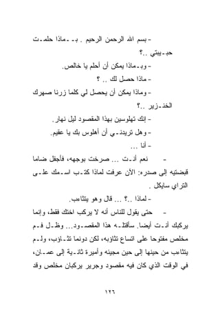 ‫- ﺒﺴﻡ ﺍﷲ ﺍﻟﺭﺤﻤﻥ ﺍﻟﺭﺤﻴﻡ . ﺒــﻤﺎﺫﺍ ﺤﻠﻤـﺕ‬
                                      ‫ﺤﺒـﻴﺒﺘﻲ ..؟‬
          ‫- ﻭﺒـﻤﺎﺫﺍ ﻴﻤﻜﻥ ﺃﻥ ﺃﺤﻠﻡ ﻴﺎ ﺨﺎﻟﺹ.‬
                      ‫- ﻤﺎﺫﺍ ﺤﺼل ﻟﻙ .. ؟‬
‫- ﻭﻤﺎﺫﺍ ﻴﻤﻜﻥ ﺃﻥ ﻴﺤﺼل ﻟﻲ ﻜﻠﻤﺎ ﺯﺭﻨﺎ ﺼﻬﺭﻙ‬
                                     ‫ﺍﻟﺨﻨـﺯﻴﺭ ..؟‬
      ‫- ﺇﻨﻙ ﺘﻬﻠﻭﺴﻴﻥ ﺒﻬﺫﺍ ﺍﻟﻤﻘﺼﻭﺩ ﻟﻴل ﻨﻬﺎﺭ.‬
      ‫- ﻭﻫل ﺘﺭﻴﺩﻨـﻲ ﺃﻥ ﺃﻫﻠﻭﺱ ﺒﻙ ﻴﺎ ﻋﻘﻴﻡ.‬
                                   ‫- ﺃﻨﺎ ...‬
‫ﻨﻌﻡ ﺃﻨـﺕ ... ﺼﺭﺨﺕ ﺒﻭﺠﻬﻪ، ﻓﺄﺠﻔل ﻀﺎﻤﺎ‬
‫ﹰ‬                                              ‫-‬
‫ﻗﺒﻀﺘﻴﻪ ﺇﻟﻰ ﺼﺩﺭﻩ: ﺍﻵﻥ ﻋﺭﻓﺕ ﻟﻤﺎﺫﺍ ﻜﺘـﺏ ﺍﺴـﻤﻙ ﻋﻠـﻰ‬
                                          ‫ﺍﻟﺘﺭﺍﻱ ﺴﺎﻴﻜل .‬
            ‫- ﻟﻤﺎﺫﺍ ..؟ ... ﻗﺎل ﻭﻫﻭ ﻴﺘﺜﺎﺀﺏ.‬
‫ﺤﺘﻰ ﻴﻘﻭل ﻟﻠﻨﺎﺱ ﺃﻨﻪ ﻻ ﻴﺭﻜﺏ ﺍﺨﺘﻙ ﻓﻘﻁ، ﻭﺇﻨﻤﺎ‬      ‫-‬
‫ﻴﺭﻜﺒﻙ ﺃﻨـﺕ ﺃﻴﻀﺎ. ﺴﺄﻗﺘﻠـﻪ ﻫﺫﺍ ﺍﻟﻤﻘﺼـﻭﺩ... ﻭﻅـل ﻓـﻡ‬
                                  ‫ﹰ‬
‫ﻤﺨﻠﺹ ﻤﻔﺘﻭﺤﺎ ﻋﻠﻰ ﺍﺘﺴﺎﻉ ﺘﺜﺎﺅﺒﻪ، ﻟﻜﻥ ﺩﻭﻨﻤﺎ ﺘﺜـﺎﺅﺏ، ﻭﻟـﻡ‬
                                         ‫ﹰ‬
‫ﻴﺘﺜﺎﺀﺏ ﻤﻥ ﺤﻴﻨﻬﺎ ﺇﻟﻰ ﺤﻴﻥ ﻤﺠﻴﺌﻪ ﻭﺃﻤﻴﺭﺓ ﺜﺎﻨـﻴﺔ ﺇﻟﻰ ﻋﻤـﺎﻥ،‬
‫ﻓﻲ ﺍﻟﻭﻗﺕ ﺍﻟﺫﻱ ﻜﺎﻥ ﻓﻴﻪ ﻤﻘﺼﻭﺩ ﻭﺠﺭﻴﺭ ﻴﺭﻜﺒﺎﻥ ﻤﺨﻠﺹ ﻭﻗﺩ‬


                         ‫٦٢١‬
 