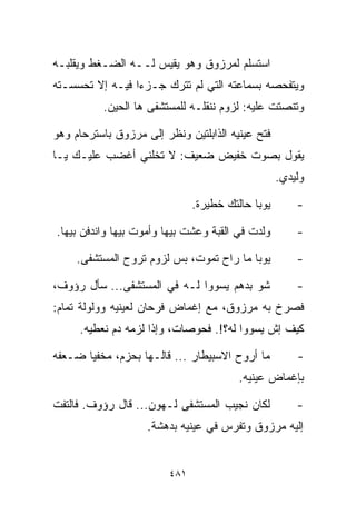 ‫ﺍﺴﺘﺴﻠﻡ ﻟﻤﺭﺯﻭﻕ ﻭﻫﻭ ﻴﻘﻴﺱ ﻟــﻪ ﺍﻟﻀـﻐﻁ ﻭﻴﻘﻠﺒـﻪ‬
‫ﻭﻴﺘﻔﺤﺼﻪ ﺒﺴﻤﺎﻋﺘﻪ ﺍﻟﺘﻲ ﻟﻡ ﺘﺘﺭﻙ ﺠـﺯﺀﺍ ﻓﻴـﻪ ﺇﻻ ﺘﺤﺴﺴـﺘﻪ‬
                ‫ﹰ‬
          ‫ﻭﺘﻨﺼﺘﺕ ﻋﻠﻴﻪ: ﻟﺯﻭﻡ ﻨﻨﻘﻠـﻪ ﻟﻠﻤﺴﺘﺸﻔﻰ ﻫﺎ ﺍﻟﺤﻴﻥ.‬

‫ﻓﺘﺢ ﻋﻴﻨﻴﻪ ﺍﻟﺫﺍﺒﻠﺘﻴﻥ ﻭﻨﻅﺭ ﺇﻟﻰ ﻤﺭﺯﻭﻕ ﺒﺎﺴﺘﺭﺤﺎﻡ ﻭﻫﻭ‬
‫ﻴﻘﻭل ﺒﺼﻭﺕ ﺨﻔﻴﺽ ﻀﻌﻴﻑ: ﻻ ﺘﺨﻠﻨﻲ ﺃﻏﻀﺏ ﻋﻠﻴـﻙ ﻴـﺎ‬
                                                   ‫ﻭﻟﻴﺩﻱ.‬

                               ‫ﻴﻭﺒﺎ ﺤﺎﻟﺘﻙ ﺨﻁﻴﺭﺓ.‬       ‫-‬

‫ﻭﻟﺩﺕ ﻓﻲ ﺍﻟﻘﺒﺔ ﻭﻋﺸﺕ ﺒﻴﻬﺎ ﻭﺃﻤﻭﺕ ﺒﻴﻬﺎ ﻭﺍﻨﺩﻓﻥ ﺒﻴﻬﺎ.‬        ‫-‬

     ‫ﻴﻭﺒﺎ ﻤﺎ ﺭﺍﺡ ﺘﻤﻭﺕ، ﺒﺱ ﻟﺯﻭﻡ ﺘﺭﻭﺡ ﺍﻟﻤﺴﺘﺸﻔﻰ.‬          ‫-‬

‫ﺸﻭ ﺒﺩﻫﻡ ﻴﺴﻭﻭﺍ ﻟـﻪ ﻓﻲ ﺍﻟﻤﺴﺘﺸﻔﻰ... ﺴﺄل ﺭﺅﻭﻑ،‬             ‫-‬
‫ﻓﺼﺭﺥ ﺒﻪ ﻤﺭﺯﻭﻕ، ﻤﻊ ﺇﻏﻤﺎﺽ ﻓﺭﺤﺎﻥ ﻟﻌﻴﻨﻴﻪ ﻭﻭﻟﻭﻟﺔ ﺘﻤﺎﻡ:‬
     ‫ﻜﻴﻑ ﺇﺵ ﻴﺴﻭﻭﺍ ﻟﻪ؟!. ﻓﺤﻭﺼﺎﺕ، ﻭﺇﺫﺍ ﻟﺯﻤﻪ ﺩﻡ ﻨﻌﻁﻴﻪ.‬

‫ﻤﺎ ﺃﺭﻭﺡ ﺍﻻﺴﺒﻴﻁﺎﺭ ... ﻗﺎﻟـﻬﺎ ﺒﺤﺯﻡ، ﻤﺨﻔﻴﺎ ﻀـﻌﻔﻪ‬
      ‫ﹰ‬                                                ‫-‬
                                         ‫ﺒﺈﻏﻤﺎﺽ ﻋﻴﻨﻴﻪ.‬

‫ﻟﻜﺎﻥ ﻨﺠﻴﺏ ﺍﻟﻤﺴﺘﺸﻔﻰ ﻟـﻬﻭﻥ... ﻗﺎل ﺭﺅﻭﻑ. ﻓﺎﻟﺘﻔﺕ‬           ‫-‬
                    ‫ﺇﻟﻴﻪ ﻤﺭﺯﻭﻕ ﻭﺘﻔﺭﺱ ﻓﻲ ﻋﻴﻨﻴﻪ ﺒﺩﻫﺸﺔ.‬


                         ‫١٨٤‬
 