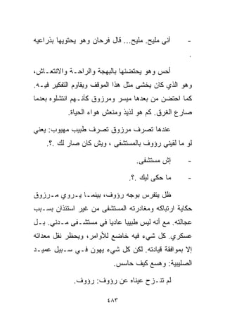 ‫ﺁﻨﻲ ﻤﻠﻴﺢ. ﻤﻠﻴﺢ... ﻗﺎل ﻓﺭﺤﺎﻥ ﻭﻫﻭ ﻴﺤﺘﻭﻴﻬﺎ ﺒﺫﺭﺍﻋﻴﻪ‬    ‫-‬
                                                    ‫.‬

‫ﺃﺤﺱ ﻭﻫﻭ ﻴﺤﺘﻀﻨﻬﺎ ﺒﺎﻟﺒﻬﺠﺔ ﻭﺍﻟﺭﺍﺤـﺔ ﻭﺍﻻﻨﺘﻌـﺎﺵ،‬
‫ﻭﻫﻭ ﺍﻟﺫﻱ ﻜﺎﻥ ﻴﺨﺸﻰ ﻤﺜل ﻫﺫﺍ ﺍﻟﻤﻭﻗﻑ ﻭﻴﻘﺎﻭﻡ ﺍﻟﺘﻔﻜﻴﺭ ﻓﻴـﻪ.‬
‫ﻜﻤﺎ ﺍﺤﺘﻀﻥ ﻤﻥ ﺒﻌﺩﻫﺎ ﻤﻴﺴﺭ ﻭﻤﺭﺯﻭﻕ ﻜﺄﻨـﻬﻡ ﺍﻨﺘﺸﻠﻭﻩ ﺒﻌﺩﻤﺎ‬
           ‫ﺼﺎﺭﻉ ﺍﻟﻐﺭﻕ. ﻜﻡ ﻫﻭ ﻟﺫﻴﺫ ﻭﻤﻨﻌﺵ ﻫﻭﺍﺀ ﺍﻟﺤﻴﺎﺓ.‬

‫ﻋﻨﺩﻫﺎ ﺘﺼﺭﻑ ﻤﺭﺯﻭﻕ ﺘﺼﺭﻑ ﻁﺒﻴﺏ ﻤﻬﻴﻭﺏ: ﻴﻌﻨﻲ‬
    ‫ﻟﻭ ﻤﺎ ﻟﻘﻴﻨﻲ ﺭﺅﻭﻑ ﺒﺎﻟﻤﺴﺘﺸﻔﻰ ، ﻭﻴﺵ ﻜﺎﻥ ﺼﺎﺭ ﻟﻙ .؟.‬

                                   ‫ﺇﺵ ﻤﺴﺘﺸﻔﻰ.‬      ‫-‬

                                ‫ﻤﺎ ﺤﻜﻰ ﻟﻴﻙ .؟.‬     ‫-‬

‫ﻅل ﻴﺘﻔﺭﺱ ﺒﻭﺠﻪ ﺭﺅﻭﻑ، ﺒﻴﻨﻤـﺎ ﻴـﺭﻭﻱ ﻤـﺭﺯﻭﻕ‬
‫ﺤﻜﺎﻴﺔ ﺍﺭﺘﺒﺎﻜﻪ ﻭﻤﻐﺎﺩﺭﺘﻪ ﺍﻟﻤﺴﺘﺸﻔﻰ ﻤﻥ ﻏﻴﺭ ﺍﺴﺘﺌﺫﺍﻥ ﺒﺴـﺒﺏ‬
‫ﻋﺠﺎﻟﺘﻪ. ﻤﻊ ﺃﻨﻪ ﻟﻴﺱ ﻁﺒﻴﺒﺎ ﻋﺎﺩﻴﺎ ﻓﻲ ﻤﺴﺘﺸـﻔﻰ ﻤـﺩﻨﻲ. ﺒـل‬
                      ‫ﹰ‬     ‫ﹰ‬
‫ﻋﺴﻜﺭﻱ. ﻜل ﺸﻲﺀ ﻓﻴﻪ ﺨﺎﻀﻊ ﻟﻸﻭﺍﻤﺭ، ﻭﻴﺤﻅﺭ ﻨﻘل ﻤﻌﺩﺍﺘﻪ‬
‫ﺇﻻ ﺒﻤﻭﺍﻓﻘﺔ ﻗﻴﺎﺩﺘﻪ. ﻟﻜﻥ ﻜل ﺸﻲﺀ ﻴﻬﻭﻥ ﻓـﻲ ﺴـﺒﻴل ﻋﻤﻴـﺩ‬
                           ‫ﺍﻟﺼﻠﻴﺒﻴﺔ: ﻭﻫﺴﻊ ﻜﻴﻑ ﺤﺎﺴﺱ.‬

             ‫ﻟﻡ ﺘﻨـﺯﺡ ﻋﻴﻨﺎﻩ ﻋﻥ ﺭﺅﻭﻑ: ﺭﺅﻭﻑ.‬

                         ‫٣٨٤‬
 