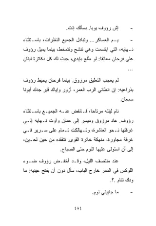 ‫ﺇﺵ ﺭﺅﻭﻑ ﻴﻭﺒﺎ. ﺒﺴﺄﻟﻙ ﺇﻨﺕ.‬          ‫-‬

‫ﻴـﻡ ﺍﻟﻌﺴﺎﻜﺭ... ﻭﺘﺒﺎﺩل ﺍﻟﺠﻤﻴﻊ ﺍﻟﻨﻅﺭﺍﺕ، ﺒﺎﺴـﺘﺜﻨﺎﺀ‬
                                            ‫‪‬‬          ‫-‬
‫ﻨـﻬﺎﻴﻪ، ﺍﻟﺘﻲ ﺍﺒﺘﺴﻤﺕ ﻭﻫﻲ ﺘﻨﺸﺞ ﻭﺘﺘﻤﺨﻁ، ﺒﻴﻨﻤﺎ ﻴﻤﻴل ﺭﺅﻭﻑ‬
‫ﻋﻠﻰ ﻓﺭﺤﺎﻥ ﻤﻌﺎﻨﻘﺎ: ﻟﻭ ﻁﻠﻊ ﺒﺈﻴﺩﻱ، ﺠﺒﺕ ﻟﻙ ﻜل ﺩﻜﺎﺘﺭﺓ ﻟﺒﻨﺎﻥ‬
                                      ‫ﹰ‬
                                                      ‫...‬

‫ﻟﻡ ﻴﻌﺠﺏ ﺍﻟﺘﻌﻠﻴﻕ ﻤﺭﺯﻭﻕ. ﺒﻴﻨﻤﺎ ﻓﺭﺤﺎﻥ ﻴﺤﻴﻁ ﺭﺅﻭﻑ‬
‫ﺒﺫﺭﺍﻋﻴﻪ: ﺇﻥ ﺍﻨﻁﺎﻨﻲ ﺍﻟﺭﺏ ﺍﻟﻌﻤﺭ، ﺃﺯﻭﺭ ﻭﺇﻴﺎﻙ ﻗﺒﺭ ﺠﺩﻙ ﺃﺒﻭﻨﺎ‬
                                                   ‫ﺴﻤﻌﺎﻥ.‬

‫ﻨﺎﻡ ﻟﻴﻠﺘﻪ ﻤﺭﺘﺎﺤﹰ، ﻓـﺎﻨﻔﺽ ﻋﻨـﻪ ﺍﻟﺠﻤﻴـﻊ ﺒﺎﺴـﺘﺜﻨﺎﺀ‬
                               ‫ﺎ‬
‫ﺭﺅﻭﻑ. ﻋﺎﺩ ﻤﺭﺯﻭﻕ ﻭﻤﻴﺴﺭ ﺇﻟﻰ ﻋﻤﺎﻥ ﻭﺁﻭﺕ ﻨـﻬﺎﻴﻪ ﺇﻟـﻰ‬
‫ﻏﺭﻓﺘﻬﺎ ﻨـﺤﻭ ﺍﻟﻌﺎﺸﺭﺓ، ﻭﺘـﻬﺎﻟﻜﺕ ﺘـﻤﺎﻡ ﻋﻠﻰ ﺴـﺭﻴﺭ ﻓـﻲ‬
‫ﻏﺭﻓﺔ ﻤﺠﺎﻭﺭﺓ، ﻤﻨﻬﻜﺔ ﺨﺎﺌﺭﺓ ﺍﻟﻘﻭﻯ. ﺘﺘﻔﻘﺩﻩ ﻤﻥ ﺤﻴﻥ ﻟﺤـﻴﻥ،‬
                  ‫ﺇﻟﻰ ﺃﻥ ﺍﺴﺘﻭﻟﻰ ﻋﻠﻴﻬﺎ ﺍﻟﻨﻭﻡ ﺤﺘﻰ ﺍﻟﺼﺒﺎﺡ.‬

‫ﻋﻨﺩ ﻤﻨﺘﺼﻑ ﺍﻟﻠﻴل، ﻭﻗـﺩ ﺃﺨﻔـﺽ ﺭﺅﻭﻑ ﻀـﻭﺀ‬
‫ﺍﻟﻠﻭﻜﺱ ﻓﻲ ﺍﻟﻤﻤﺭ ﺨﺎﺭﺝ ﺍﻟﺒﺎﺏ، ﺴﺄل ﺩﻭﻥ ﺃﻥ ﻴﻔﺘﺢ ﻋﻴﻨﻴﻪ: ﻤﺎ‬
                                           ‫ﻭ ‪‬ﻙ ﺘﻨﺎﻡ .؟.‬
                                                     ‫ﺩ‬

                                  ‫ﻤﺎ ﺠﺎﻴﻴﻨﻲ ﻨﻭﻡ.‬       ‫-‬

                         ‫٤٨٤‬
 