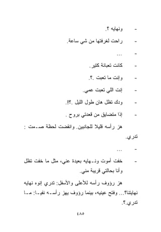 ‫ﻭﻨﻬﺎﻴﻪ ؟.‬      ‫-‬

                    ‫ﺭﺍﺤﺕ ﻟﻐﺭﻓﺘﻬﺎ ﻤﻥ ﺸﻲ ﺴﺎﻋﺔ.‬          ‫-‬

                                             ‫...‬      ‫-‬

                               ‫ﻜﺎﻨﺕ ﺘﻌﺒﺎﻨﺔ ﻜﺘﻴﺭ.‬      ‫-‬

                               ‫ﻭﺇﻨﺕ ﻤﺎ ﺘﻌﺒﺕ .؟.‬       ‫-‬

                            ‫ﺇﻨﺕ ﺍﻟﻠﻲ ﺘﻌﺒﺕ ﻋﻤﻲ.‬        ‫-‬

                    ‫ﻭ ‪‬ﻙ ﺘﻅل ﻫﺎﻥ ﻁﻭل ﺍﻟﻠﻴل .؟!.‬
                                            ‫ﺩ‬         ‫-‬

                    ‫ﺇﺫﺍ ﻤﺘﻀﺎﻴﻕ ﻤﻥ ﻗﻌﺩﺘﻲ ﺒﺭﻭﺡ .‬        ‫-‬

‫ﻫﺯ ﺭﺃﺴﻪ ﻗﻠﻴﻼ ﻟﻠﺠﺎﻨﺒﻴﻥ. ﻭﺍﻨﻘﻀﺕ ﻟﺤﻅﺔ ﺼـﻤﺕ :‬
                             ‫ﹰ‬
                                                   ‫ﺘﺩﺭﻱ.‬

                                             ‫...‬      ‫-‬

‫ﺨﻔﺕ ﺃﻤﻭﺕ ﻭﻨـﻬﺎﻴﻪ ﺒﻌﻴﺩﺓ ﻋﻨﻲ، ﻤﺜل ﻤﺎ ﺨﻔﺕ ﺘﻅل‬            ‫-‬
                          ‫ﻭﺃﻨﺎ ﺒﺤﺎﻟﺘﻲ ﻗﺭﻴﺒﺔ ﻤﻨﻲ.‬

‫ﻫﺯ ﺭﺅﻭﻑ ﺭﺃﺴﻪ ﻟﻸﻋﻠﻰ ﻭﺍﻷﺴﻔل: ﺘﺩﺭﻱ ﺇﻨﻭﻩ ﻨﻬﺎﻴﻪ‬
‫ﻨﻬﺎﻴﺘﻨﺎ؟... ﻭﻓﺘﺢ ﻋﻴﻨﻴﻪ، ﺒﻴﻨﻤﺎ ﺭﺅﻭﻑ ﻴﻬﺯ ﺭﺃﺴـﻪ ﻨﻔﻴـﺎ: ﻤـﺎ‬
     ‫ﹰ‬
                                               ‫ﺘﺩﺭﻱ.؟.‬
                         ‫٥٨٤‬
 
