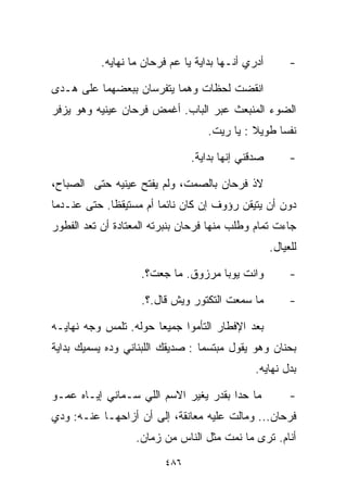 ‫ﺃﺩﺭﻱ ﺃﻨـﻬﺎ ﺒﺩﺍﻴﺔ ﻴﺎ ﻋﻡ ﻓﺭﺤﺎﻥ ﻤﺎ ﻨﻬﺎﻴﻪ.‬        ‫-‬

‫ﺍﻨﻘﻀﺕ ﻟﺤﻅﺎﺕ ﻭﻫﻤﺎ ﻴﺘﻔﺭﺴﺎﻥ ﺒﺒﻌﻀﻬﻤﺎ ﻋﻠﻰ ﻫـﺩﻯ‬
‫ﺍﻟﻀﻭﺀ ﺍﻟﻤﻨﺒﻌﺙ ﻋﺒﺭ ﺍﻟﺒﺎﺏ. ﺃﻏﻤﺽ ﻓﺭﺤﺎﻥ ﻋﻴﻨﻴﻪ ﻭﻫﻭ ﻴﺯﻓﺭ‬
                                    ‫ﻨﻔﺴﺎ ﻁﻭﻴﻼ : ﻴﺎ ﺭﻴﺕ.‬
                                              ‫ﹰ‬    ‫ﹰ‬

                                ‫ﺼﺩﻗﻨﻲ ﺇﻨﻬﺎ ﺒﺩﺍﻴﺔ.‬        ‫-‬

‫ﻻﺫ ﻓﺭﺤﺎﻥ ﺒﺎﻟﺼﻤﺕ، ﻭﻟﻡ ﻴﻔﺘﺢ ﻋﻴﻨﻴﻪ ﺤﺘﻰ ﺍﻟﺼﺒﺎﺡ،‬
‫ﺩﻭﻥ ﺃﻥ ﻴﺘﻴﻘﻥ ﺭﺅﻭﻑ ﺇﻥ ﻜﺎﻥ ﻨﺎﺌﻤﺎ ﺃﻡ ﻤﺴﺘﻴﻘﻅﺎ. ﺤﺘﻰ ﻋﻨـﺩﻤﺎ‬
            ‫ﹰ‬          ‫ﹰ‬
‫ﺠﺎﺀﺕ ﺘﻤﺎﻡ ﻭﻁﻠﺏ ﻤﻨﻬﺎ ﻓﺭﺤﺎﻥ ﺒﻨﺒﺭﺘﻪ ﺍﻟﻤﻌﺘﺎﺩﺓ ﺃﻥ ﺘﻌﺩ ﺍﻟﻔﻁﻭﺭ‬
                                                    ‫ﻟﻠﻌ ‪‬ﺎل.‬
                                                       ‫ﻴ‬

                    ‫ﻭﺍﻨﺕ ﻴﻭﺒﺎ ﻤﺭﺯﻭﻕ. ﻤﺎ ﺠﻌﺕ؟.‬            ‫-‬

                    ‫ﻤﺎ ﺴﻤﻌﺕ ﺍﻟﺘﻜﺘﻭﺭ ﻭﻴﺵ ﻗﺎل.؟.‬           ‫-‬

‫ﺒﻌﺩ ﺍﻹﻓﻁﺎﺭ ﺍﻟﺘﺄﻤﻭﺍ ﺠﻤﻴﻌﺎ ﺤﻭﻟﻪ. ﺘﻠﻤﺱ ﻭﺠﻪ ﻨﻬﺎﻴـﻪ‬
                      ‫ﹰ‬
‫ﺒﺤﻨﺎﻥ ﻭﻫﻭ ﻴﻘﻭل ﻤﺒﺘﺴﻤﺎ : ﺼﺩﻴﻘﻙ ﺍﻟﻠﺒﻨﺎﻨﻲ ﻭ ‪‬ﻩ ﻴﺴﻤﻴﻙ ﺒﺩﺍﻴﺔ‬
             ‫ﺩ‬                    ‫ﹰ‬
                                               ‫ﺒﺩل ﻨﻬﺎﻴﻪ.‬

‫ﻤﺎ ﺤﺩﺍ ﺒﻘﺩﺭ ﻴﻐﻴﺭ ﺍﻻﺴﻡ ﺍﻟﻠﻲ ﺴـﻤﺎﻨﻲ ﺇﻴـﺎﻩ ﻋﻤـﻭ‬             ‫-‬
‫ﻓﺭﺤﺎﻥ... ﻭﻤﺎﻟﺕ ﻋﻠﻴﻪ ﻤﻌﺎﻨﻘﺔ، ﺇﻟﻰ ﺃﻥ ﺃﺯﺍﺤﻬـﺎ ﻋﻨـﻪ: ﻭﺩﻱ‬
                   ‫ﺃﻨﺎﻡ. ﺘﺭﻯ ﻤﺎ ﻨﻤﺕ ﻤﺜل ﺍﻟﻨﺎﺱ ﻤﻥ ﺯﻤﺎﻥ.‬
                         ‫٦٨٤‬
 