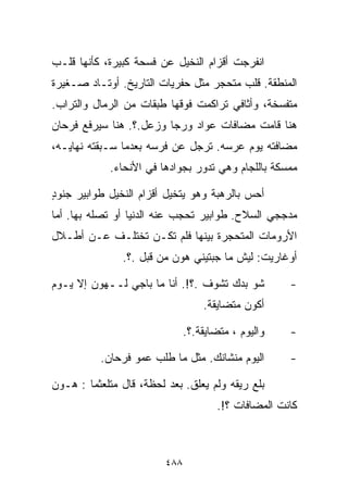 ‫ﺍﻨﻔﺭﺠﺕ ﺃﻗﺯﺍﻡ ﺍﻟﻨﺨﻴل ﻋﻥ ﻓﺴﺤﺔ ﻜﺒﻴﺭﺓ، ﻜﺄﻨﻬﺎ ﻗﻠـﺏ‬
‫ﺍﻟﻤﻨﻁﻘﺔ. ﻗﻠﺏ ﻤﺘﺤﺠﺭ ﻤﺜل ﺤﻔﺭﻴﺎﺕ ﺍﻟﺘﺎﺭﻴﺦ. ﺃﻭﺘـﺎﺩ ﺼـﻐﻴﺭﺓ‬
‫ﻤﺘﻔﺴﺨﺔ، ﻭﺃﺜﺎﻓﻲ ﺘﺭﺍﻜﻤﺕ ﻓﻭﻗﻬﺎ ﻁﺒﻘﺎﺕ ﻤﻥ ﺍﻟﺭﻤﺎل ﻭﺍﻟﺘﺭﺍﺏ.‬
‫ﻫﻨﺎ ﻗﺎﻤﺕ ﻤﻀﺎﻓﺎﺕ ﻋﻭﺍﺩ ﻭﺭﺠﺎ ﻭﺯﻋل.؟. ﻫﻨﺎ ﺴﻴﺭﻓﻊ ﻓﺭﺤﺎﻥ‬
‫ﻤﻀﺎﻓﺘﻪ ﻴﻭﻡ ﻋﺭﺴﻪ. ﺘﺭﺠل ﻋﻥ ﻓﺭﺴﻪ ﺒﻌﺩﻤﺎ ﺴـﺒﻘﺘﻪ ﻨﻬﺎﻴـﻪ،‬
            ‫ﻤﻤﺴﻜﺔ ﺒﺎﻟﻠﺠﺎﻡ ﻭﻫﻲ ﺘﺩﻭﺭ ﺒﺠﻭﺍﺩﻫﺎ ﻓﻲ ﺍﻷﻨﺤﺎﺀ.‬

‫ﺃﺤﺱ ﺒﺎﻟﺭﻫﺒﺔ ﻭﻫﻭ ﻴﺘﺨﻴل ﺃﻗﺯﺍﻡ ﺍﻟﻨﺨﻴل ﻁﻭﺍﺒﻴﺭ ﺠﻨﻭﺩ‬
‫ٍ‬
‫ﻤﺩﺠﺠﻲ ﺍﻟﺴﻼﺡ. ﻁﻭﺍﺒﻴﺭ ﺘﺤﺠﺏ ﻋﻨﻪ ﺍﻟﺩﻨﻴﺎ ﺃﻭ ﺘﺼﻠﻪ ﺒﻬﺎ. ﺃﻤﺎ‬
‫ﺍﻷﺭﻭﻤﺎﺕ ﺍﻟﻤﺘﺤﺠﺭﺓ ﺒﻴﻨﻬﺎ ﻓﻠﻡ ﺘﻜـﻥ ﺘﺨﺘﻠـﻑ ﻋـﻥ ﺃﻁـﻼل‬
               ‫ﺃﻭﻏﺎﺭﻴﺕ: ﻟﻴﺵ ﻤﺎ ﺠﺒﺘﻴﻨﻲ ﻫﻭﻥ ﻤﻥ ﻗﺒل .؟.‬

‫ﺸﻭ ﺒ ‪‬ﻙ ﺘﺸﻭﻑ .؟!. ﺃﻨﺎ ﻤﺎ ﺒﺎﺠﻲ ﻟــﻬﻭﻥ ﺇﻻ ﻴـﻭﻡ‬
                                      ‫ﺩ‬              ‫-‬
                                   ‫ﺃﻜﻭﻥ ﻤﺘﻀﺎﻴﻘﺔ.‬

                               ‫ﻭﺍﻟﻴﻭﻡ ، ﻤﺘﻀﺎﻴﻘﺔ.؟.‬   ‫-‬

          ‫ﺍﻟﻴﻭﻡ ﻤﻨﺸﺎﻨﻙ. ﻤﺜل ﻤﺎ ﻁﻠﺏ ﻋﻤﻭ ﻓﺭﺤﺎﻥ.‬        ‫-‬

‫ﺒﻠﻊ ﺭﻴﻘﻪ ﻭﻟﻡ ﻴﻌﻠﻕ. ﺒﻌﺩ ﻟﺤﻅﺔ، ﻗﺎل ﻤﺘﻠﻌﺜﻤﺎ : ﻫـﻭﻥ‬
       ‫ﹰ‬
                                      ‫ﻜﺎﻨﺕ ﺍﻟﻤﻀﺎﻓﺎﺕ ؟!.‬



                         ‫٨٨٤‬
 